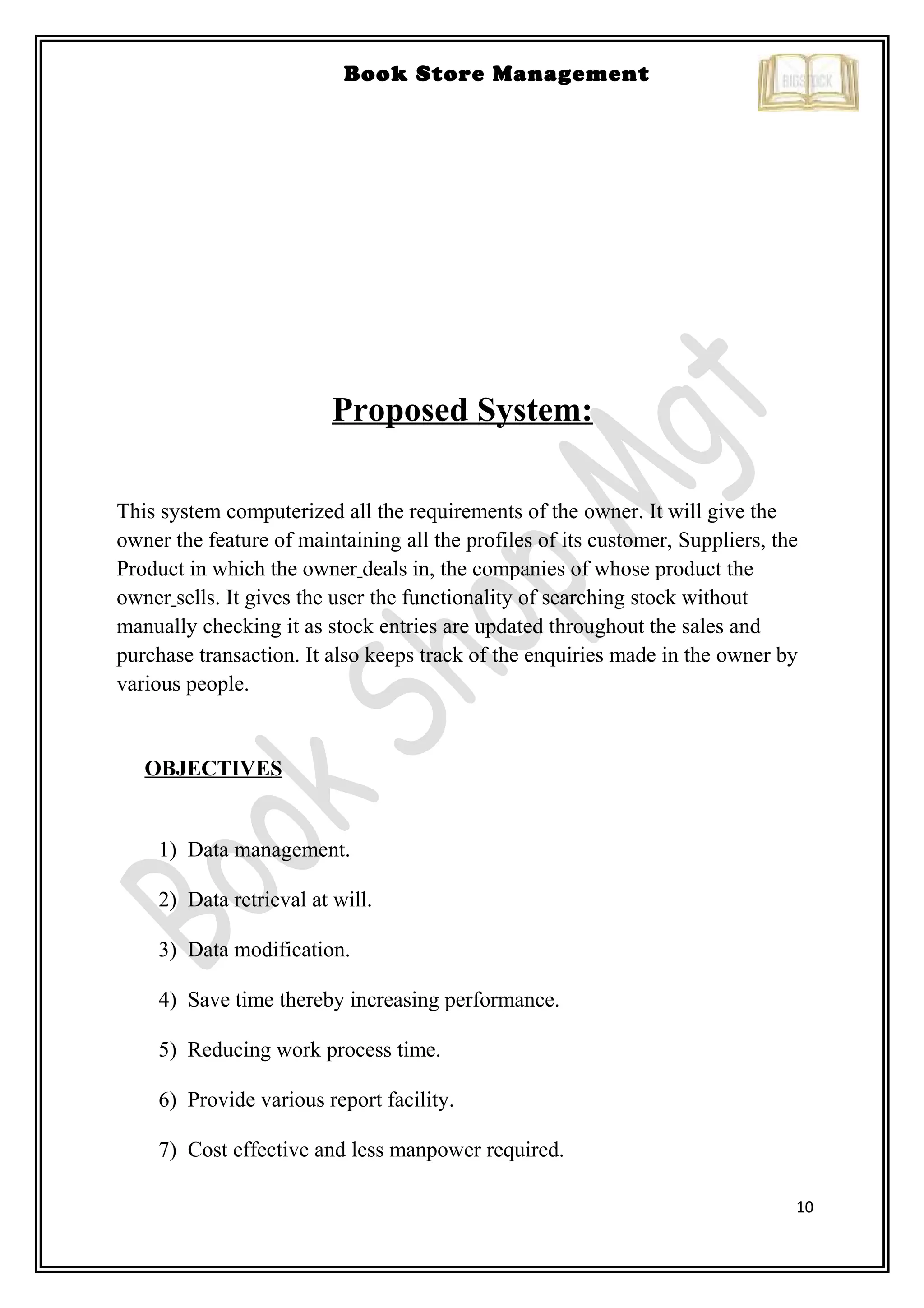 10
Book Store Management
Proposed System:
This system computerized all the requirements of the owner. It will give the
owner the feature of maintaining all the profiles of its customer, Suppliers, the
Product in which the owner deals in, the companies of whose product the
owner sells. It gives the user the functionality of searching stock without
manually checking it as stock entries are updated throughout the sales and
purchase transaction. It also keeps track of the enquiries made in the owner by
various people.
OBJECTIVES
1) Data management.
2) Data retrieval at will.
3) Data modification.
4) Save time thereby increasing performance.
5) Reducing work process time.
6) Provide various report facility.
7) Cost effective and less manpower required.
 