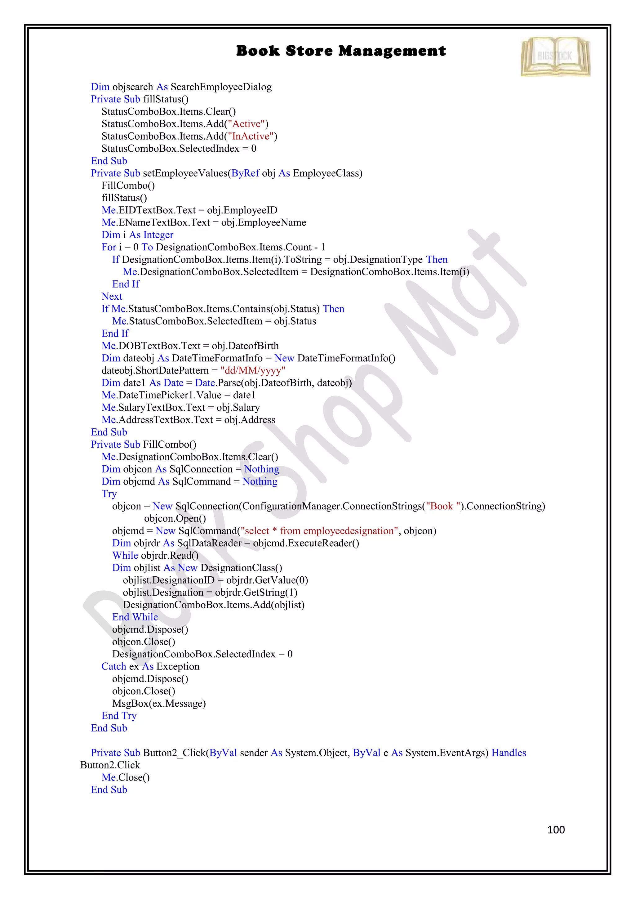 100
Book Store Management
Dim objsearch As SearchEmployeeDialog
Private Sub fillStatus()
StatusComboBox.Items.Clear()
StatusComboBox.Items.Add("Active")
StatusComboBox.Items.Add("InActive")
StatusComboBox.SelectedIndex = 0
End Sub
Private Sub setEmployeeValues(ByRef obj As EmployeeClass)
FillCombo()
fillStatus()
Me.EIDTextBox.Text = obj.EmployeeID
Me.ENameTextBox.Text = obj.EmployeeName
Dim i As Integer
For i = 0 To DesignationComboBox.Items.Count - 1
If DesignationComboBox.Items.Item(i).ToString = obj.DesignationType Then
Me.DesignationComboBox.SelectedItem = DesignationComboBox.Items.Item(i)
End If
Next
If Me.StatusComboBox.Items.Contains(obj.Status) Then
Me.StatusComboBox.SelectedItem = obj.Status
End If
Me.DOBTextBox.Text = obj.DateofBirth
Dim dateobj As DateTimeFormatInfo = New DateTimeFormatInfo()
dateobj.ShortDatePattern = "dd/MM/yyyy"
Dim date1 As Date = Date.Parse(obj.DateofBirth, dateobj)
Me.DateTimePicker1.Value = date1
Me.SalaryTextBox.Text = obj.Salary
Me.AddressTextBox.Text = obj.Address
End Sub
Private Sub FillCombo()
Me.DesignationComboBox.Items.Clear()
Dim objcon As SqlConnection = Nothing
Dim objcmd As SqlCommand = Nothing
Try
objcon = New SqlConnection(ConfigurationManager.ConnectionStrings("Book ").ConnectionString)
objcon.Open()
objcmd = New SqlCommand("select * from employeedesignation", objcon)
Dim objrdr As SqlDataReader = objcmd.ExecuteReader()
While objrdr.Read()
Dim objlist As New DesignationClass()
objlist.DesignationID = objrdr.GetValue(0)
objlist.Designation = objrdr.GetString(1)
DesignationComboBox.Items.Add(objlist)
End While
objcmd.Dispose()
objcon.Close()
DesignationComboBox.SelectedIndex = 0
Catch ex As Exception
objcmd.Dispose()
objcon.Close()
MsgBox(ex.Message)
End Try
End Sub
Private Sub Button2_Click(ByVal sender As System.Object, ByVal e As System.EventArgs) Handles
Button2.Click
Me.Close()
End Sub
 