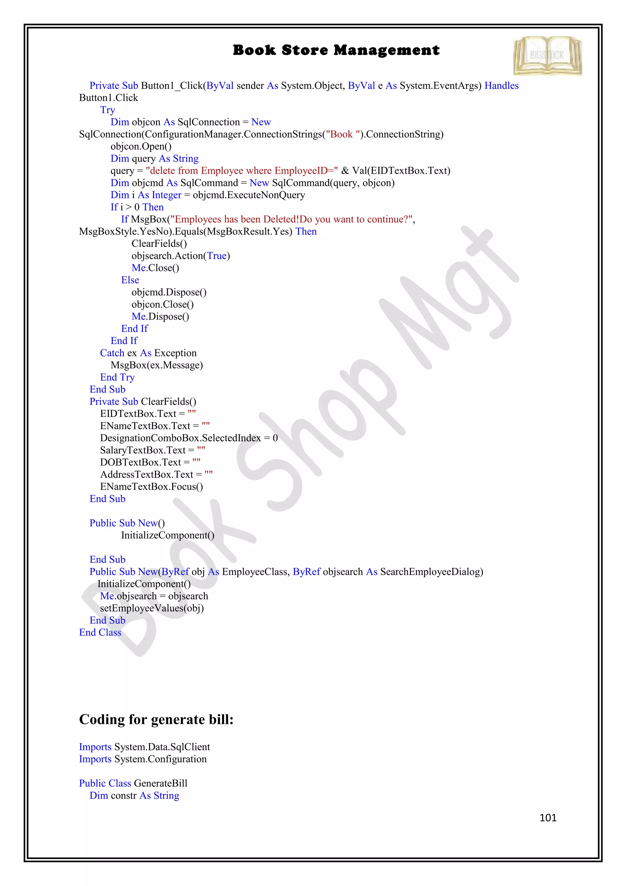 101
Book Store Management
Private Sub Button1_Click(ByVal sender As System.Object, ByVal e As System.EventArgs) Handles
Button1.Click
Try
Dim objcon As SqlConnection = New
SqlConnection(ConfigurationManager.ConnectionStrings("Book ").ConnectionString)
objcon.Open()
Dim query As String
query = "delete from Employee where EmployeeID=" & Val(EIDTextBox.Text)
Dim objcmd As SqlCommand = New SqlCommand(query, objcon)
Dim i As Integer = objcmd.ExecuteNonQuery
If i > 0 Then
If MsgBox("Employees has been Deleted!Do you want to continue?",
MsgBoxStyle.YesNo).Equals(MsgBoxResult.Yes) Then
ClearFields()
objsearch.Action(True)
Me.Close()
Else
objcmd.Dispose()
objcon.Close()
Me.Dispose()
End If
End If
Catch ex As Exception
MsgBox(ex.Message)
End Try
End Sub
Private Sub ClearFields()
EIDTextBox.Text = ""
ENameTextBox.Text = ""
DesignationComboBox.SelectedIndex = 0
SalaryTextBox.Text = ""
DOBTextBox.Text = ""
AddressTextBox.Text = ""
ENameTextBox.Focus()
End Sub
Public Sub New()
InitializeComponent()
End Sub
Public Sub New(ByRef obj As EmployeeClass, ByRef objsearch As SearchEmployeeDialog)
InitializeComponent()
Me.objsearch = objsearch
setEmployeeValues(obj)
End Sub
End Class
Coding for generate bill:
Imports System.Data.SqlClient
Imports System.Configuration
Public Class GenerateBill
Dim constr As String
 