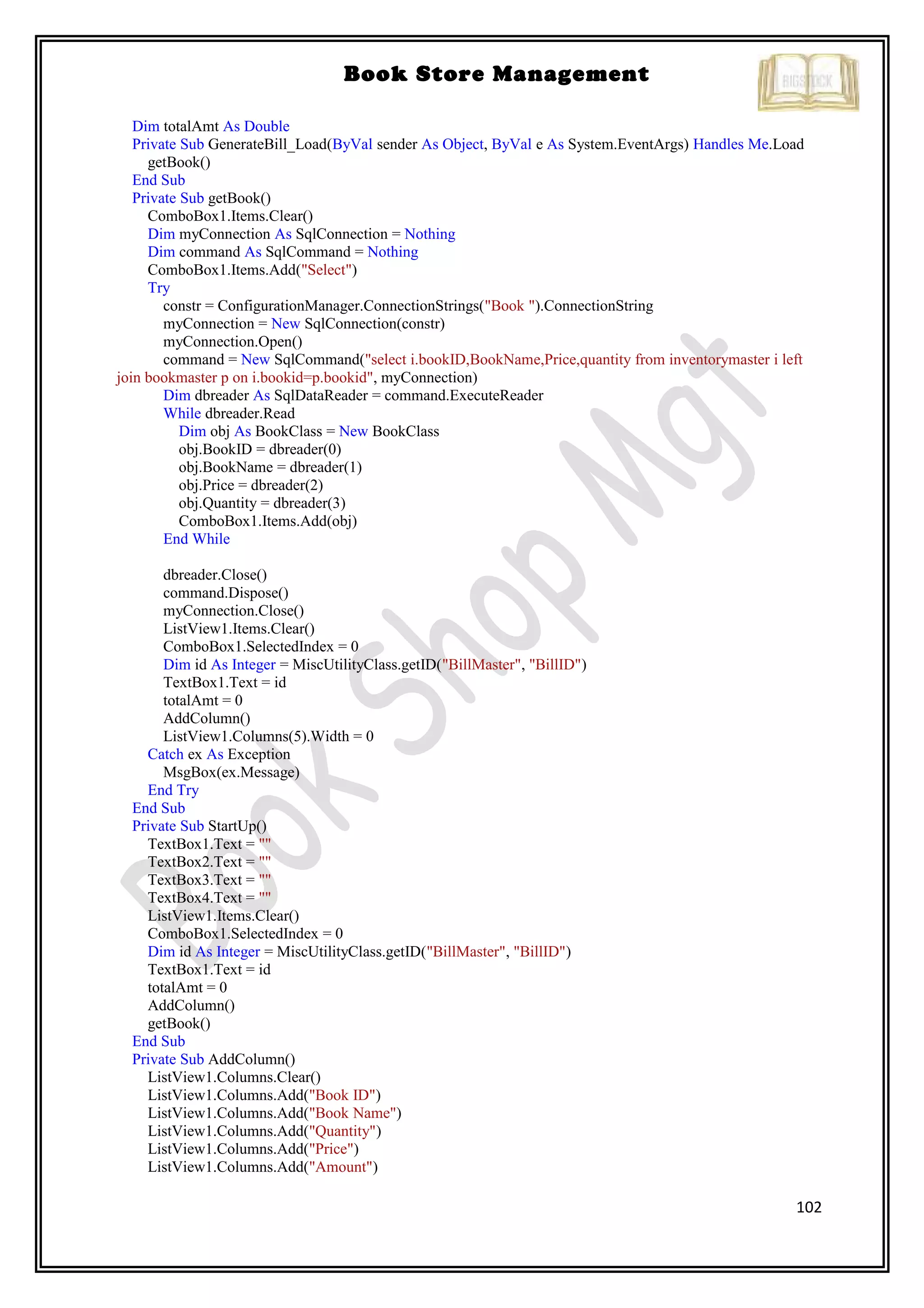 102
Book Store Management
Dim totalAmt As Double
Private Sub GenerateBill_Load(ByVal sender As Object, ByVal e As System.EventArgs) Handles Me.Load
getBook()
End Sub
Private Sub getBook()
ComboBox1.Items.Clear()
Dim myConnection As SqlConnection = Nothing
Dim command As SqlCommand = Nothing
ComboBox1.Items.Add("Select")
Try
constr = ConfigurationManager.ConnectionStrings("Book ").ConnectionString
myConnection = New SqlConnection(constr)
myConnection.Open()
command = New SqlCommand("select i.bookID,BookName,Price,quantity from inventorymaster i left
join bookmaster p on i.bookid=p.bookid", myConnection)
Dim dbreader As SqlDataReader = command.ExecuteReader
While dbreader.Read
Dim obj As BookClass = New BookClass
obj.BookID = dbreader(0)
obj.BookName = dbreader(1)
obj.Price = dbreader(2)
obj.Quantity = dbreader(3)
ComboBox1.Items.Add(obj)
End While
dbreader.Close()
command.Dispose()
myConnection.Close()
ListView1.Items.Clear()
ComboBox1.SelectedIndex = 0
Dim id As Integer = MiscUtilityClass.getID("BillMaster", "BillID")
TextBox1.Text = id
totalAmt = 0
AddColumn()
ListView1.Columns(5).Width = 0
Catch ex As Exception
MsgBox(ex.Message)
End Try
End Sub
Private Sub StartUp()
TextBox1.Text = ""
TextBox2.Text = ""
TextBox3.Text = ""
TextBox4.Text = ""
ListView1.Items.Clear()
ComboBox1.SelectedIndex = 0
Dim id As Integer = MiscUtilityClass.getID("BillMaster", "BillID")
TextBox1.Text = id
totalAmt = 0
AddColumn()
getBook()
End Sub
Private Sub AddColumn()
ListView1.Columns.Clear()
ListView1.Columns.Add("Book ID")
ListView1.Columns.Add("Book Name")
ListView1.Columns.Add("Quantity")
ListView1.Columns.Add("Price")
ListView1.Columns.Add("Amount")
 