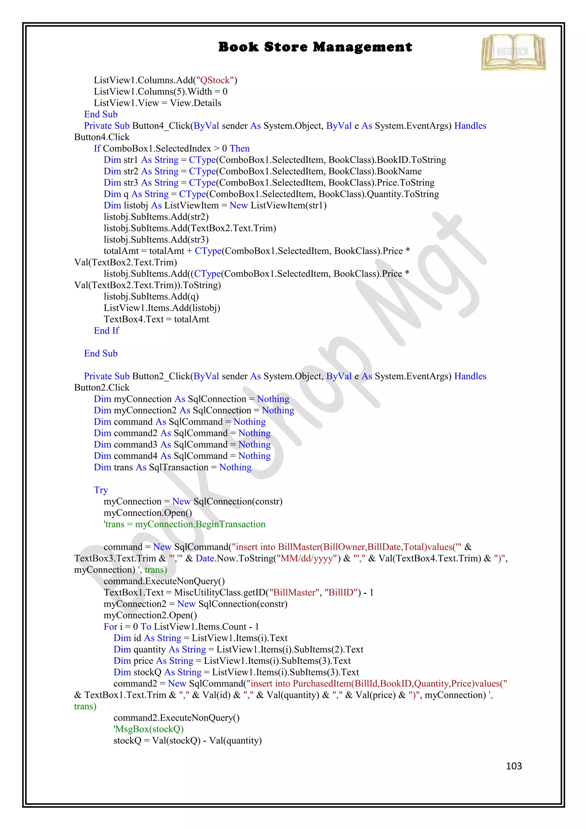 103
Book Store Management
ListView1.Columns.Add("QStock")
ListView1.Columns(5).Width = 0
ListView1.View = View.Details
End Sub
Private Sub Button4_Click(ByVal sender As System.Object, ByVal e As System.EventArgs) Handles
Button4.Click
If ComboBox1.SelectedIndex > 0 Then
Dim str1 As String = CType(ComboBox1.SelectedItem, BookClass).BookID.ToString
Dim str2 As String = CType(ComboBox1.SelectedItem, BookClass).BookName
Dim str3 As String = CType(ComboBox1.SelectedItem, BookClass).Price.ToString
Dim q As String = CType(ComboBox1.SelectedItem, BookClass).Quantity.ToString
Dim listobj As ListViewItem = New ListViewItem(str1)
listobj.SubItems.Add(str2)
listobj.SubItems.Add(TextBox2.Text.Trim)
listobj.SubItems.Add(str3)
totalAmt = totalAmt + CType(ComboBox1.SelectedItem, BookClass).Price *
Val(TextBox2.Text.Trim)
listobj.SubItems.Add((CType(ComboBox1.SelectedItem, BookClass).Price *
Val(TextBox2.Text.Trim)).ToString)
listobj.SubItems.Add(q)
ListView1.Items.Add(listobj)
TextBox4.Text = totalAmt
End If
End Sub
Private Sub Button2_Click(ByVal sender As System.Object, ByVal e As System.EventArgs) Handles
Button2.Click
Dim myConnection As SqlConnection = Nothing
Dim myConnection2 As SqlConnection = Nothing
Dim command As SqlCommand = Nothing
Dim command2 As SqlCommand = Nothing
Dim command3 As SqlCommand = Nothing
Dim command4 As SqlCommand = Nothing
Dim trans As SqlTransaction = Nothing
Try
myConnection = New SqlConnection(constr)
myConnection.Open()
'trans = myConnection.BeginTransaction
command = New SqlCommand("insert into BillMaster(BillOwner,BillDate,Total)values('" &
TextBox3.Text.Trim & "','" & Date.Now.ToString("MM/dd/yyyy") & "'," & Val(TextBox4.Text.Trim) & ")",
myConnection) ', trans)
command.ExecuteNonQuery()
TextBox1.Text = MiscUtilityClass.getID("BillMaster", "BillID") - 1
myConnection2 = New SqlConnection(constr)
myConnection2.Open()
For i = 0 To ListView1.Items.Count - 1
Dim id As String = ListView1.Items(i).Text
Dim quantity As String = ListView1.Items(i).SubItems(2).Text
Dim price As String = ListView1.Items(i).SubItems(3).Text
Dim stockQ As String = ListView1.Items(i).SubItems(3).Text
command2 = New SqlCommand("insert into PurchasedItem(BillId,BookID,Quantity,Price)values("
& TextBox1.Text.Trim & "," & Val(id) & "," & Val(quantity) & "," & Val(price) & ")", myConnection) ',
trans)
command2.ExecuteNonQuery()
'MsgBox(stockQ)
stockQ = Val(stockQ) - Val(quantity)
 