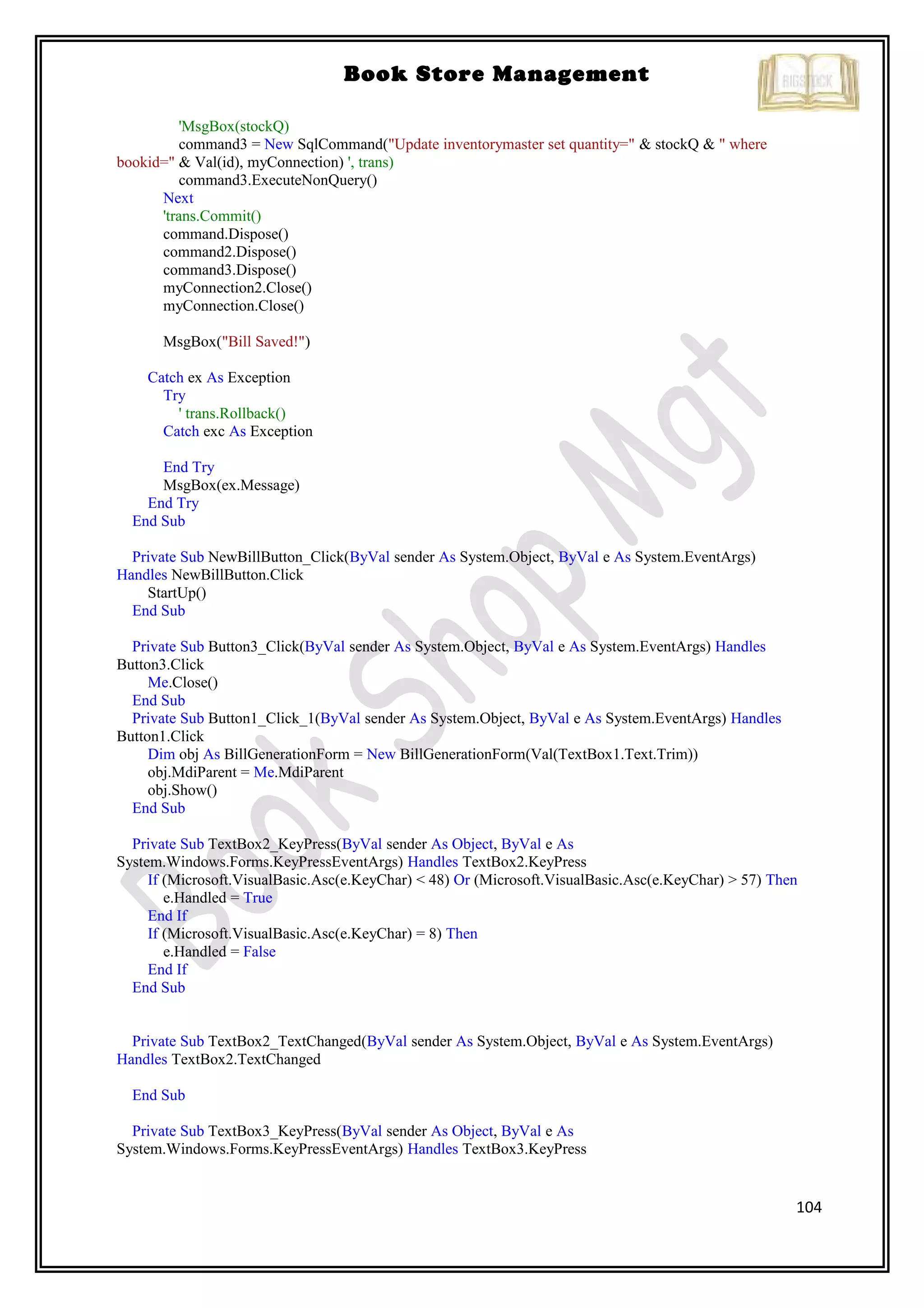 104
Book Store Management
'MsgBox(stockQ)
command3 = New SqlCommand("Update inventorymaster set quantity=" & stockQ & " where
bookid=" & Val(id), myConnection) ', trans)
command3.ExecuteNonQuery()
Next
'trans.Commit()
command.Dispose()
command2.Dispose()
command3.Dispose()
myConnection2.Close()
myConnection.Close()
MsgBox("Bill Saved!")
Catch ex As Exception
Try
' trans.Rollback()
Catch exc As Exception
End Try
MsgBox(ex.Message)
End Try
End Sub
Private Sub NewBillButton_Click(ByVal sender As System.Object, ByVal e As System.EventArgs)
Handles NewBillButton.Click
StartUp()
End Sub
Private Sub Button3_Click(ByVal sender As System.Object, ByVal e As System.EventArgs) Handles
Button3.Click
Me.Close()
End Sub
Private Sub Button1_Click_1(ByVal sender As System.Object, ByVal e As System.EventArgs) Handles
Button1.Click
Dim obj As BillGenerationForm = New BillGenerationForm(Val(TextBox1.Text.Trim))
obj.MdiParent = Me.MdiParent
obj.Show()
End Sub
Private Sub TextBox2_KeyPress(ByVal sender As Object, ByVal e As
System.Windows.Forms.KeyPressEventArgs) Handles TextBox2.KeyPress
If (Microsoft.VisualBasic.Asc(e.KeyChar) < 48) Or (Microsoft.VisualBasic.Asc(e.KeyChar) > 57) Then
e.Handled = True
End If
If (Microsoft.VisualBasic.Asc(e.KeyChar) = 8) Then
e.Handled = False
End If
End Sub
Private Sub TextBox2_TextChanged(ByVal sender As System.Object, ByVal e As System.EventArgs)
Handles TextBox2.TextChanged
End Sub
Private Sub TextBox3_KeyPress(ByVal sender As Object, ByVal e As
System.Windows.Forms.KeyPressEventArgs) Handles TextBox3.KeyPress
 
