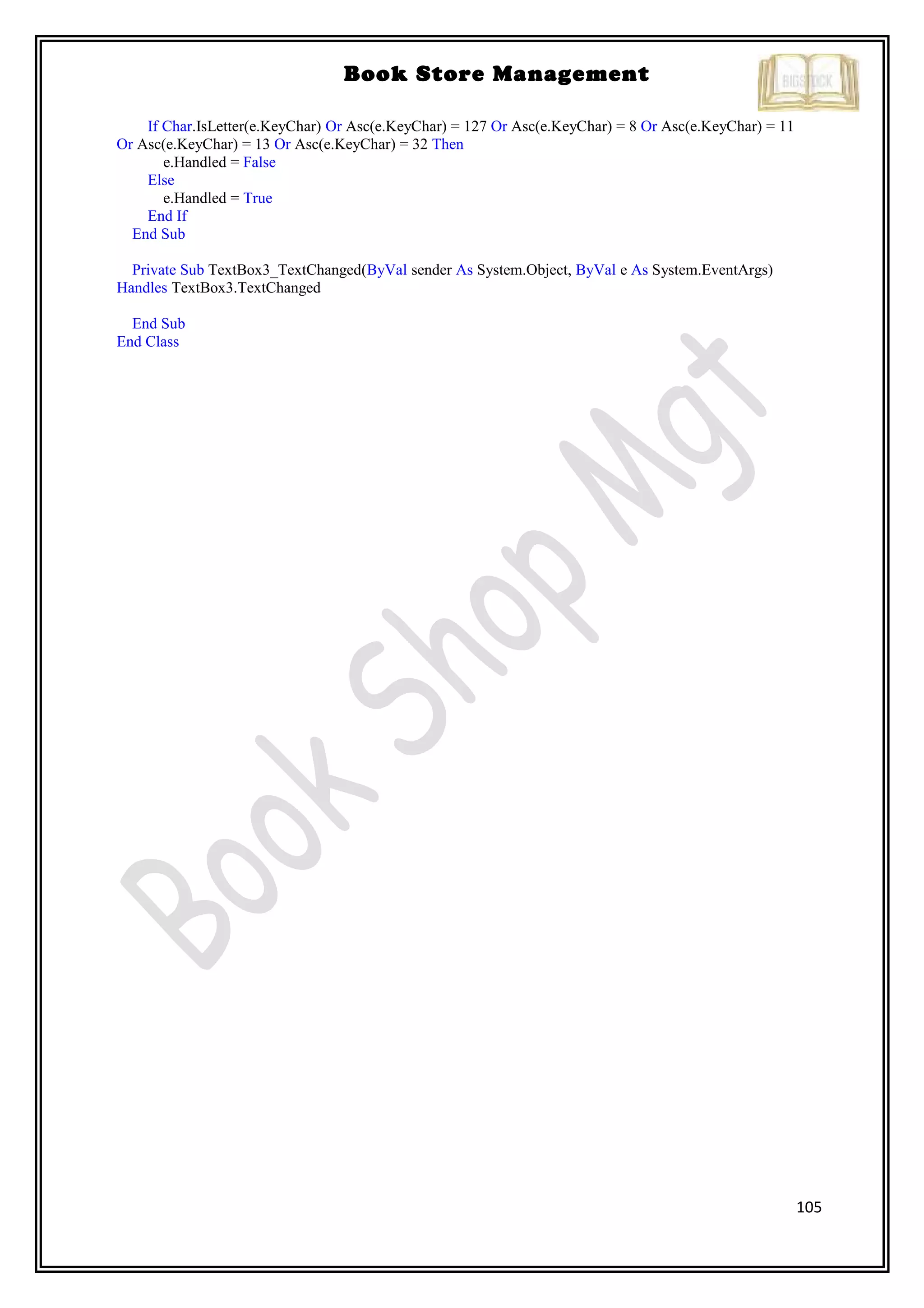 105
Book Store Management
If Char.IsLetter(e.KeyChar) Or Asc(e.KeyChar) = 127 Or Asc(e.KeyChar) = 8 Or Asc(e.KeyChar) = 11
Or Asc(e.KeyChar) = 13 Or Asc(e.KeyChar) = 32 Then
e.Handled = False
Else
e.Handled = True
End If
End Sub
Private Sub TextBox3_TextChanged(ByVal sender As System.Object, ByVal e As System.EventArgs)
Handles TextBox3.TextChanged
End Sub
End Class
 