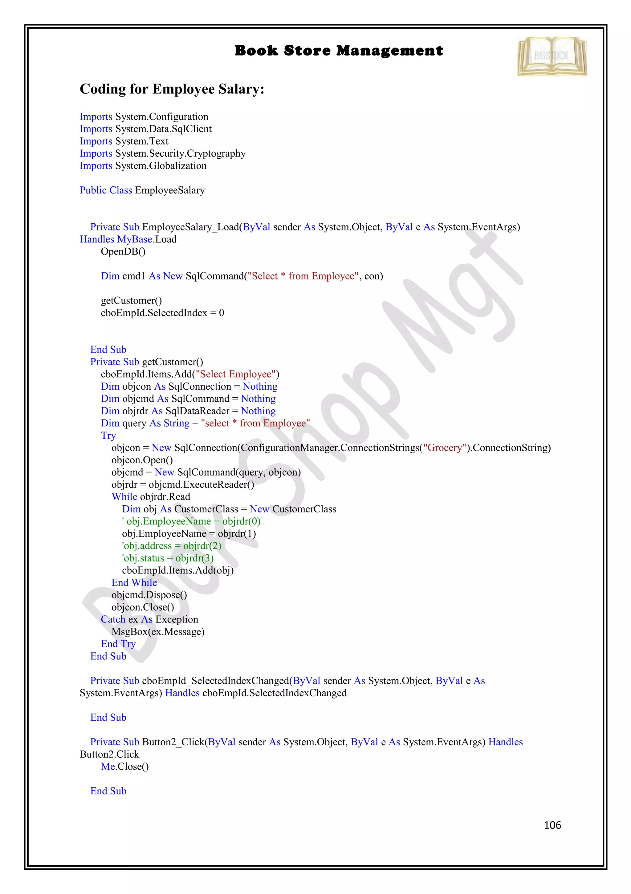 106
Book Store Management
Coding for Employee Salary:
Imports System.Configuration
Imports System.Data.SqlClient
Imports System.Text
Imports System.Security.Cryptography
Imports System.Globalization
Public Class EmployeeSalary
Private Sub EmployeeSalary_Load(ByVal sender As System.Object, ByVal e As System.EventArgs)
Handles MyBase.Load
OpenDB()
Dim cmd1 As New SqlCommand("Select * from Employee", con)
getCustomer()
cboEmpId.SelectedIndex = 0
End Sub
Private Sub getCustomer()
cboEmpId.Items.Add("Select Employee")
Dim objcon As SqlConnection = Nothing
Dim objcmd As SqlCommand = Nothing
Dim objrdr As SqlDataReader = Nothing
Dim query As String = "select * from Employee"
Try
objcon = New SqlConnection(ConfigurationManager.ConnectionStrings("Grocery").ConnectionString)
objcon.Open()
objcmd = New SqlCommand(query, objcon)
objrdr = objcmd.ExecuteReader()
While objrdr.Read
Dim obj As CustomerClass = New CustomerClass
' obj.EmployeeName = objrdr(0)
obj.EmployeeName = objrdr(1)
'obj.address = objrdr(2)
'obj.status = objrdr(3)
cboEmpId.Items.Add(obj)
End While
objcmd.Dispose()
objcon.Close()
Catch ex As Exception
MsgBox(ex.Message)
End Try
End Sub
Private Sub cboEmpId_SelectedIndexChanged(ByVal sender As System.Object, ByVal e As
System.EventArgs) Handles cboEmpId.SelectedIndexChanged
End Sub
Private Sub Button2_Click(ByVal sender As System.Object, ByVal e As System.EventArgs) Handles
Button2.Click
Me.Close()
End Sub
 
