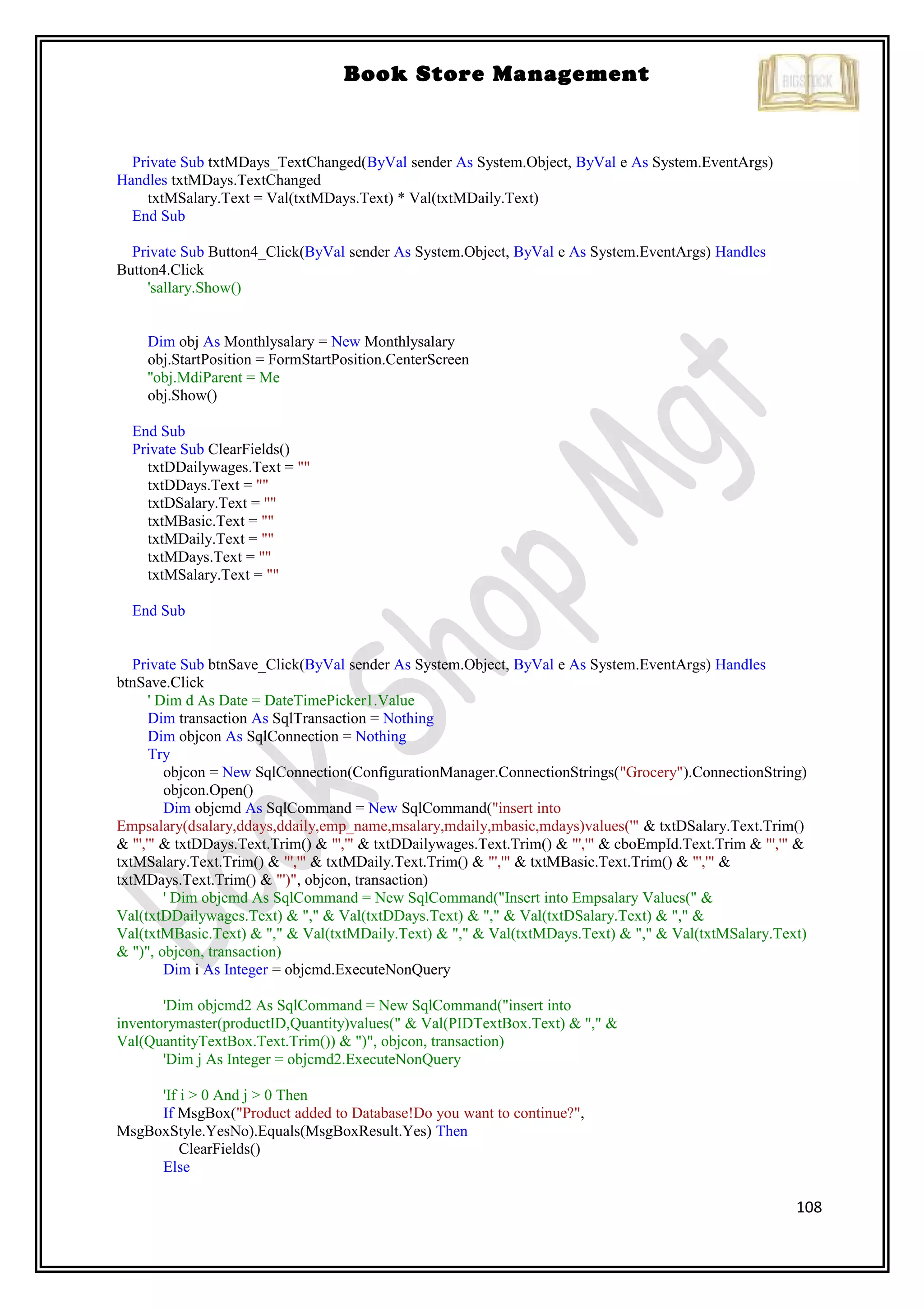 108
Book Store Management
Private Sub txtMDays_TextChanged(ByVal sender As System.Object, ByVal e As System.EventArgs)
Handles txtMDays.TextChanged
txtMSalary.Text = Val(txtMDays.Text) * Val(txtMDaily.Text)
End Sub
Private Sub Button4_Click(ByVal sender As System.Object, ByVal e As System.EventArgs) Handles
Button4.Click
'sallary.Show()
Dim obj As Monthlysalary = New Monthlysalary
obj.StartPosition = FormStartPosition.CenterScreen
''obj.MdiParent = Me
obj.Show()
End Sub
Private Sub ClearFields()
txtDDailywages.Text = ""
txtDDays.Text = ""
txtDSalary.Text = ""
txtMBasic.Text = ""
txtMDaily.Text = ""
txtMDays.Text = ""
txtMSalary.Text = ""
End Sub
Private Sub btnSave_Click(ByVal sender As System.Object, ByVal e As System.EventArgs) Handles
btnSave.Click
' Dim d As Date = DateTimePicker1.Value
Dim transaction As SqlTransaction = Nothing
Dim objcon As SqlConnection = Nothing
Try
objcon = New SqlConnection(ConfigurationManager.ConnectionStrings("Grocery").ConnectionString)
objcon.Open()
Dim objcmd As SqlCommand = New SqlCommand("insert into
Empsalary(dsalary,ddays,ddaily,emp_name,msalary,mdaily,mbasic,mdays)values('" & txtDSalary.Text.Trim()
& "','" & txtDDays.Text.Trim() & "','" & txtDDailywages.Text.Trim() & "','" & cboEmpId.Text.Trim & "','" &
txtMSalary.Text.Trim() & "','" & txtMDaily.Text.Trim() & "','" & txtMBasic.Text.Trim() & "','" &
txtMDays.Text.Trim() & "')", objcon, transaction)
' Dim objcmd As SqlCommand = New SqlCommand("Insert into Empsalary Values(" &
Val(txtDDailywages.Text) & "," & Val(txtDDays.Text) & "," & Val(txtDSalary.Text) & "," &
Val(txtMBasic.Text) & "," & Val(txtMDaily.Text) & "," & Val(txtMDays.Text) & "," & Val(txtMSalary.Text)
& ")", objcon, transaction)
Dim i As Integer = objcmd.ExecuteNonQuery
'Dim objcmd2 As SqlCommand = New SqlCommand("insert into
inventorymaster(productID,Quantity)values(" & Val(PIDTextBox.Text) & "," &
Val(QuantityTextBox.Text.Trim()) & ")", objcon, transaction)
'Dim j As Integer = objcmd2.ExecuteNonQuery
'If i > 0 And j > 0 Then
If MsgBox("Product added to Database!Do you want to continue?",
MsgBoxStyle.YesNo).Equals(MsgBoxResult.Yes) Then
ClearFields()
Else
 