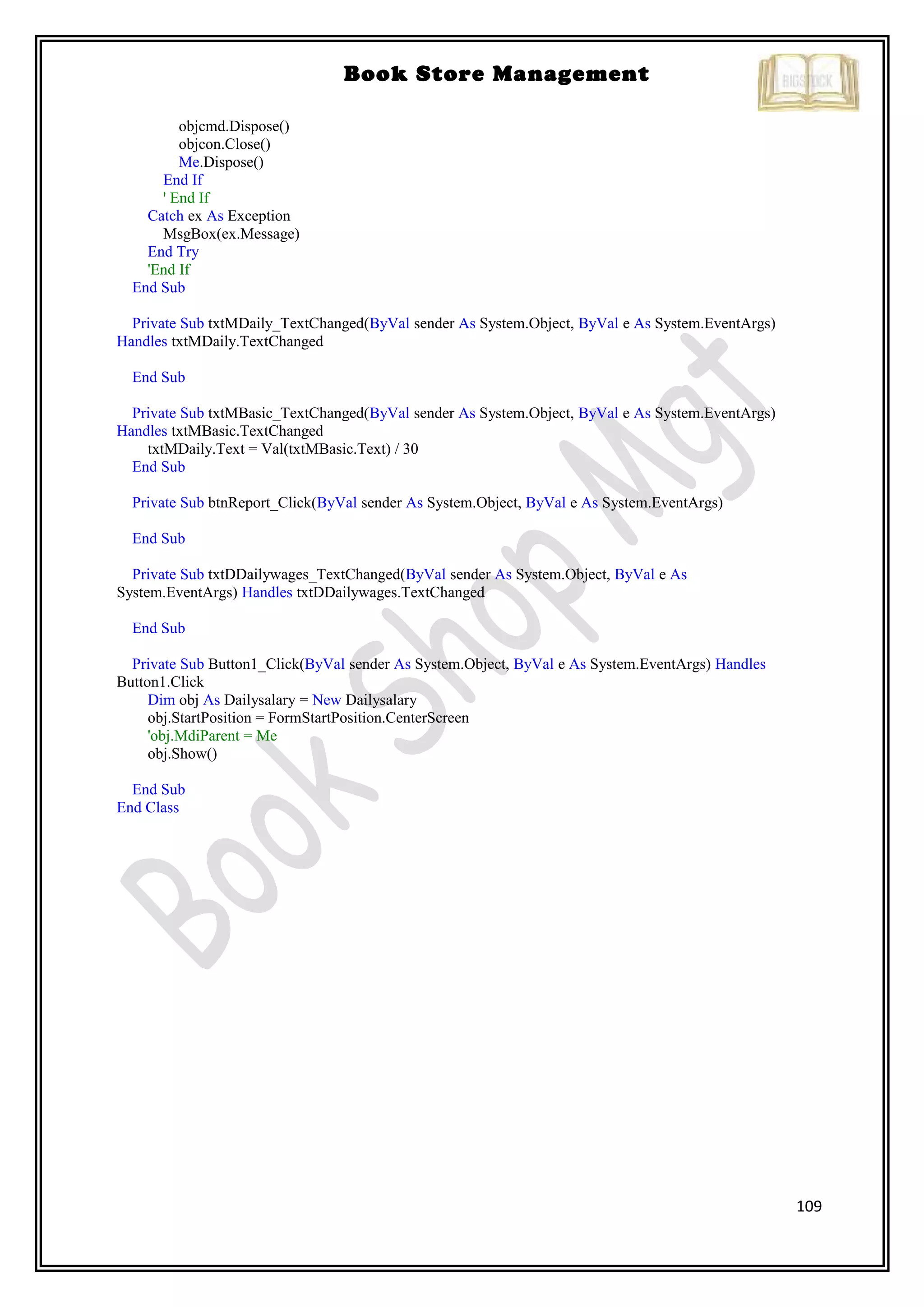 109
Book Store Management
objcmd.Dispose()
objcon.Close()
Me.Dispose()
End If
' End If
Catch ex As Exception
MsgBox(ex.Message)
End Try
'End If
End Sub
Private Sub txtMDaily_TextChanged(ByVal sender As System.Object, ByVal e As System.EventArgs)
Handles txtMDaily.TextChanged
End Sub
Private Sub txtMBasic_TextChanged(ByVal sender As System.Object, ByVal e As System.EventArgs)
Handles txtMBasic.TextChanged
txtMDaily.Text = Val(txtMBasic.Text) / 30
End Sub
Private Sub btnReport_Click(ByVal sender As System.Object, ByVal e As System.EventArgs)
End Sub
Private Sub txtDDailywages_TextChanged(ByVal sender As System.Object, ByVal e As
System.EventArgs) Handles txtDDailywages.TextChanged
End Sub
Private Sub Button1_Click(ByVal sender As System.Object, ByVal e As System.EventArgs) Handles
Button1.Click
Dim obj As Dailysalary = New Dailysalary
obj.StartPosition = FormStartPosition.CenterScreen
'obj.MdiParent = Me
obj.Show()
End Sub
End Class
 