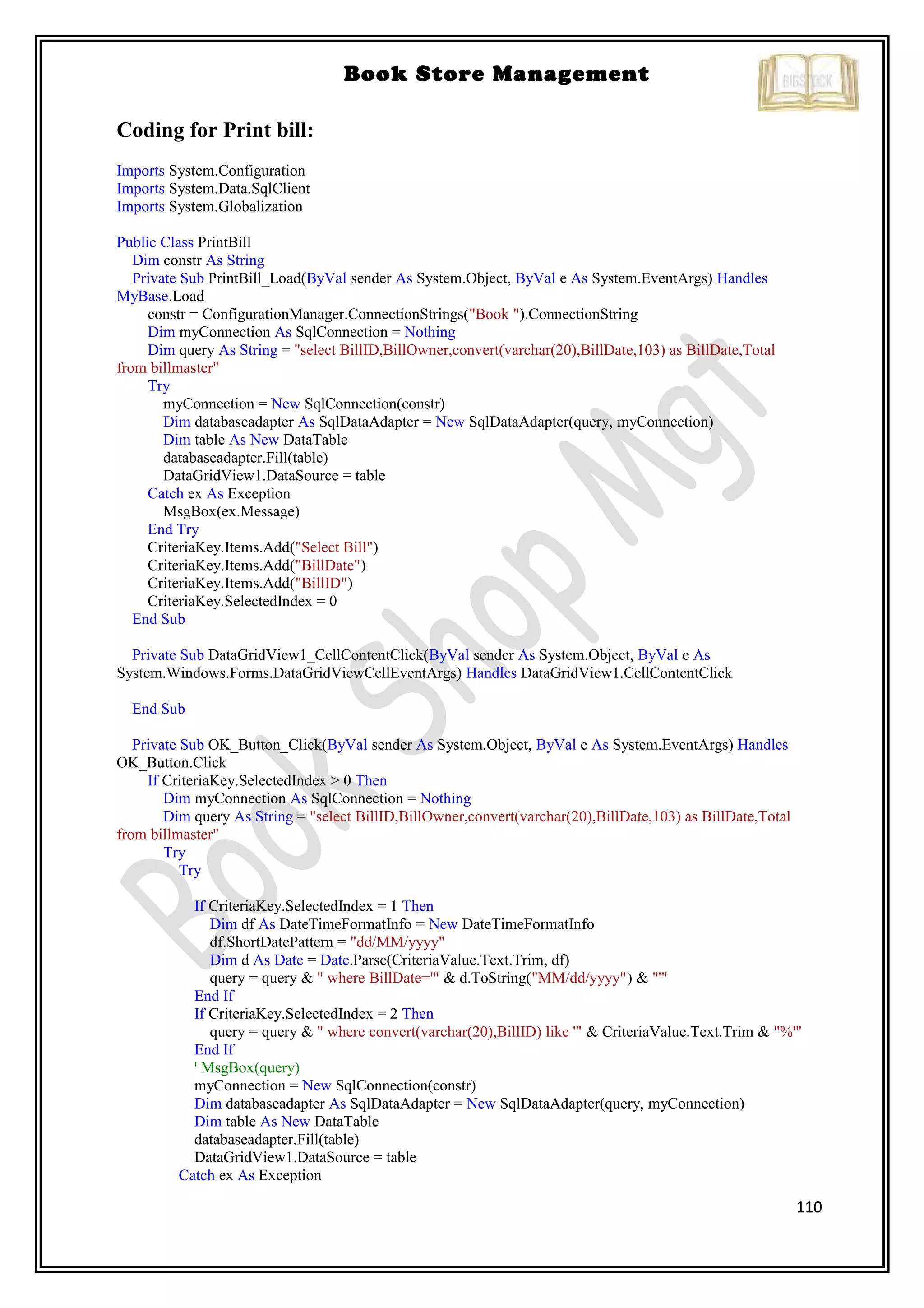 110
Book Store Management
Coding for Print bill:
Imports System.Configuration
Imports System.Data.SqlClient
Imports System.Globalization
Public Class PrintBill
Dim constr As String
Private Sub PrintBill_Load(ByVal sender As System.Object, ByVal e As System.EventArgs) Handles
MyBase.Load
constr = ConfigurationManager.ConnectionStrings("Book ").ConnectionString
Dim myConnection As SqlConnection = Nothing
Dim query As String = "select BillID,BillOwner,convert(varchar(20),BillDate,103) as BillDate,Total
from billmaster"
Try
myConnection = New SqlConnection(constr)
Dim databaseadapter As SqlDataAdapter = New SqlDataAdapter(query, myConnection)
Dim table As New DataTable
databaseadapter.Fill(table)
DataGridView1.DataSource = table
Catch ex As Exception
MsgBox(ex.Message)
End Try
CriteriaKey.Items.Add("Select Bill")
CriteriaKey.Items.Add("BillDate")
CriteriaKey.Items.Add("BillID")
CriteriaKey.SelectedIndex = 0
End Sub
Private Sub DataGridView1_CellContentClick(ByVal sender As System.Object, ByVal e As
System.Windows.Forms.DataGridViewCellEventArgs) Handles DataGridView1.CellContentClick
End Sub
Private Sub OK_Button_Click(ByVal sender As System.Object, ByVal e As System.EventArgs) Handles
OK_Button.Click
If CriteriaKey.SelectedIndex > 0 Then
Dim myConnection As SqlConnection = Nothing
Dim query As String = "select BillID,BillOwner,convert(varchar(20),BillDate,103) as BillDate,Total
from billmaster"
Try
Try
If CriteriaKey.SelectedIndex = 1 Then
Dim df As DateTimeFormatInfo = New DateTimeFormatInfo
df.ShortDatePattern = "dd/MM/yyyy"
Dim d As Date = Date.Parse(CriteriaValue.Text.Trim, df)
query = query & " where BillDate='" & d.ToString("MM/dd/yyyy") & "'"
End If
If CriteriaKey.SelectedIndex = 2 Then
query = query & " where convert(varchar(20),BillID) like '" & CriteriaValue.Text.Trim & "%'"
End If
' MsgBox(query)
myConnection = New SqlConnection(constr)
Dim databaseadapter As SqlDataAdapter = New SqlDataAdapter(query, myConnection)
Dim table As New DataTable
databaseadapter.Fill(table)
DataGridView1.DataSource = table
Catch ex As Exception
 