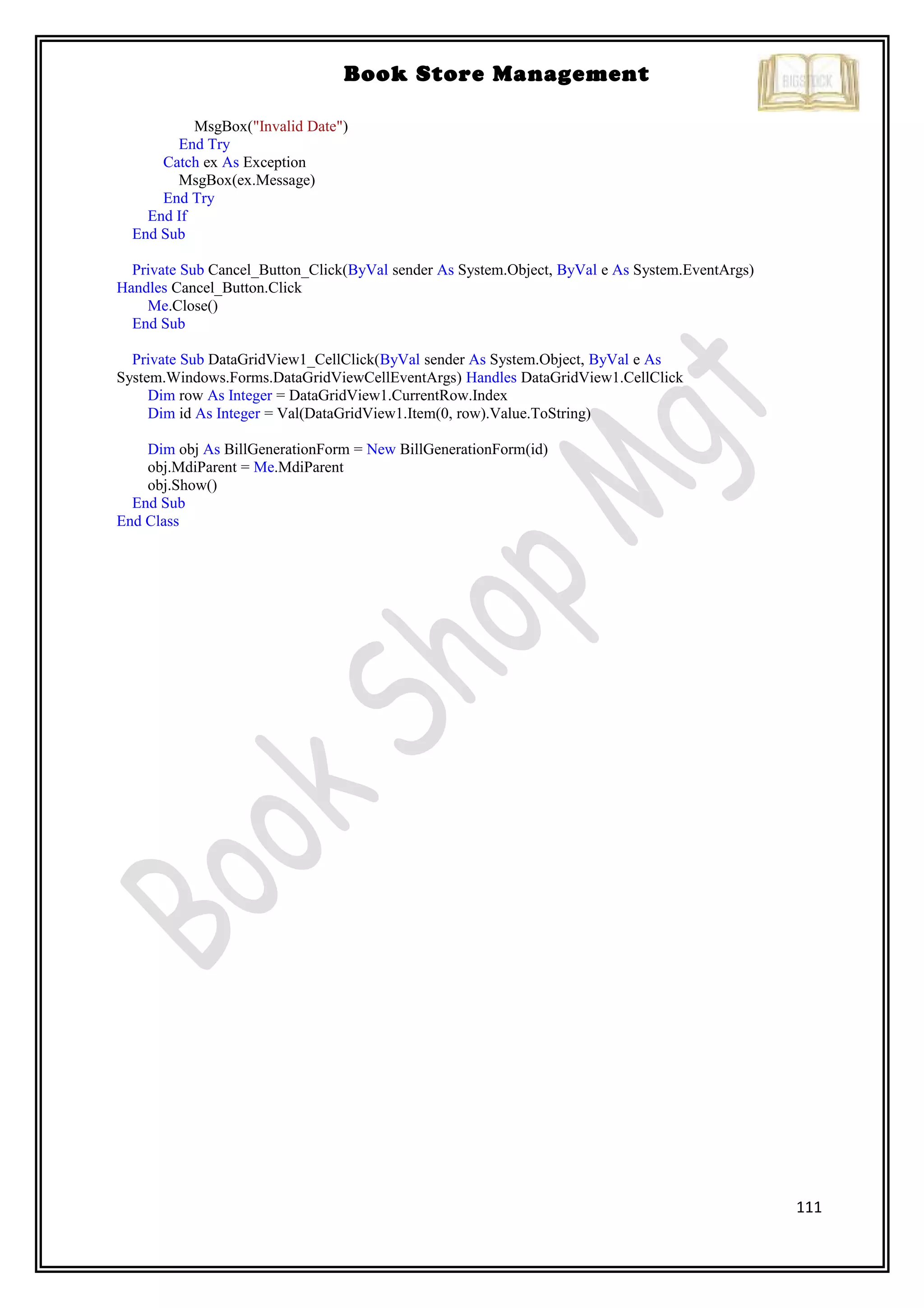 111
Book Store Management
MsgBox("Invalid Date")
End Try
Catch ex As Exception
MsgBox(ex.Message)
End Try
End If
End Sub
Private Sub Cancel_Button_Click(ByVal sender As System.Object, ByVal e As System.EventArgs)
Handles Cancel_Button.Click
Me.Close()
End Sub
Private Sub DataGridView1_CellClick(ByVal sender As System.Object, ByVal e As
System.Windows.Forms.DataGridViewCellEventArgs) Handles DataGridView1.CellClick
Dim row As Integer = DataGridView1.CurrentRow.Index
Dim id As Integer = Val(DataGridView1.Item(0, row).Value.ToString)
Dim obj As BillGenerationForm = New BillGenerationForm(id)
obj.MdiParent = Me.MdiParent
obj.Show()
End Sub
End Class
 