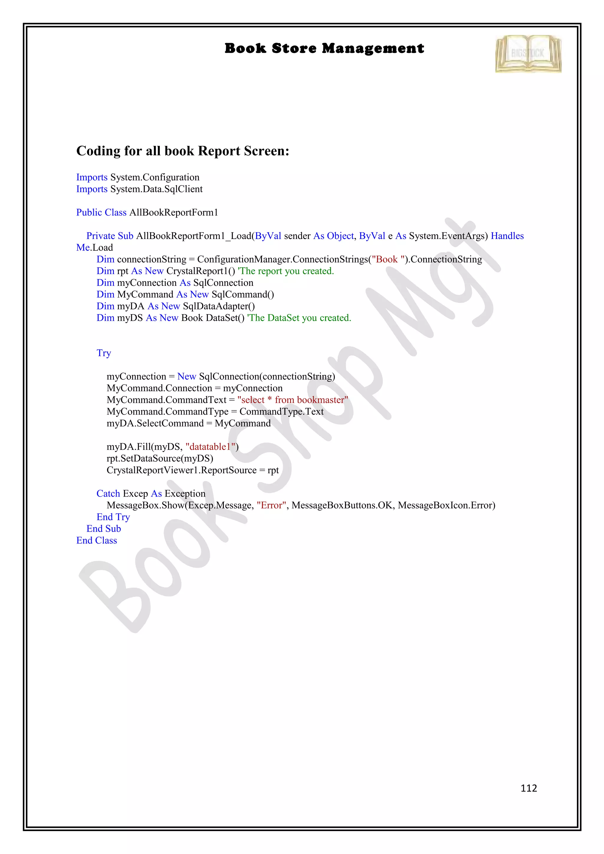 112
Book Store Management
Coding for all book Report Screen:
Imports System.Configuration
Imports System.Data.SqlClient
Public Class AllBookReportForm1
Private Sub AllBookReportForm1_Load(ByVal sender As Object, ByVal e As System.EventArgs) Handles
Me.Load
Dim connectionString = ConfigurationManager.ConnectionStrings("Book ").ConnectionString
Dim rpt As New CrystalReport1() 'The report you created.
Dim myConnection As SqlConnection
Dim MyCommand As New SqlCommand()
Dim myDA As New SqlDataAdapter()
Dim myDS As New Book DataSet() 'The DataSet you created.
Try
myConnection = New SqlConnection(connectionString)
MyCommand.Connection = myConnection
MyCommand.CommandText = "select * from bookmaster"
MyCommand.CommandType = CommandType.Text
myDA.SelectCommand = MyCommand
myDA.Fill(myDS, "datatable1")
rpt.SetDataSource(myDS)
CrystalReportViewer1.ReportSource = rpt
Catch Excep As Exception
MessageBox.Show(Excep.Message, "Error", MessageBoxButtons.OK, MessageBoxIcon.Error)
End Try
End Sub
End Class
 