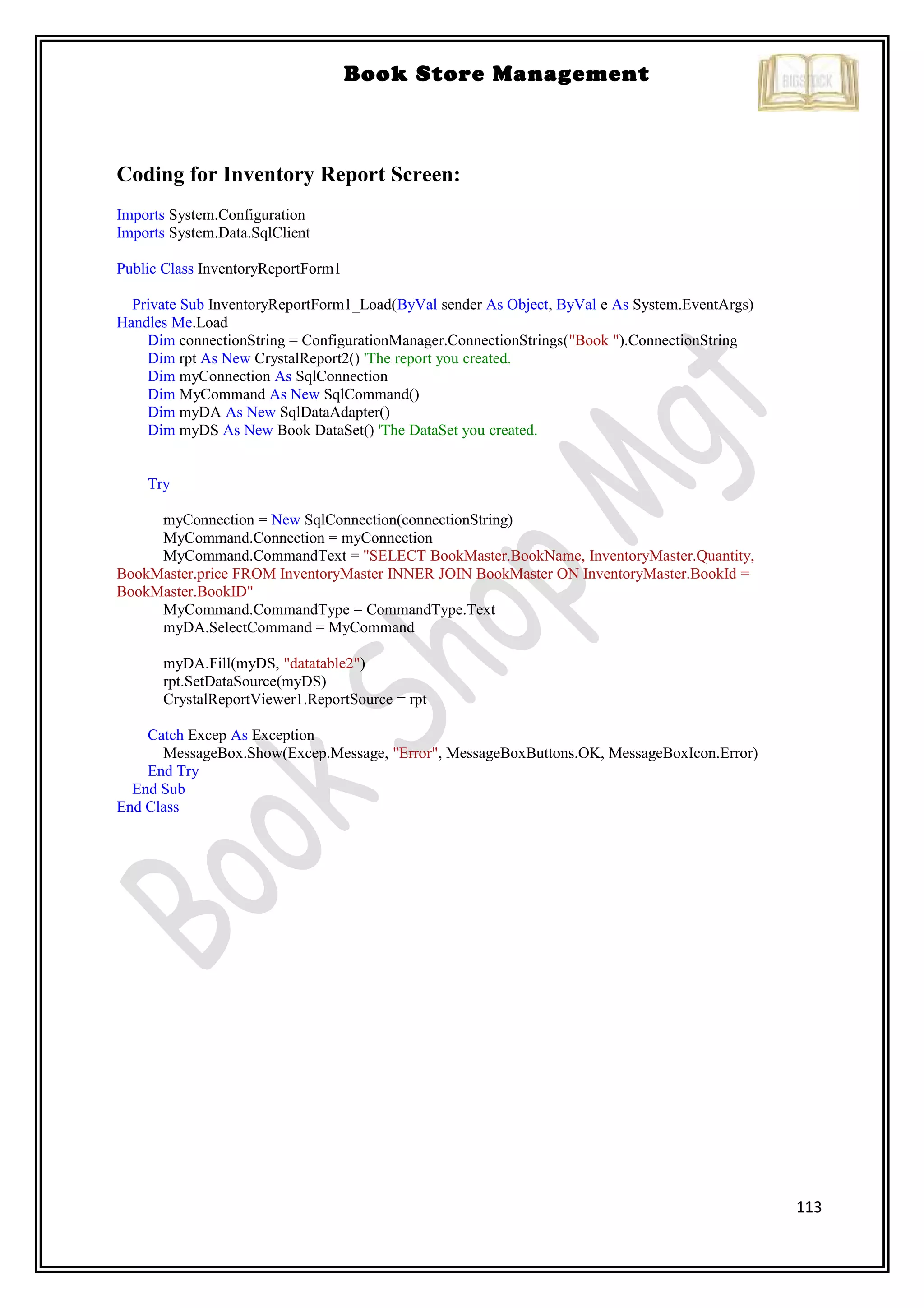 113
Book Store Management
Coding for Inventory Report Screen:
Imports System.Configuration
Imports System.Data.SqlClient
Public Class InventoryReportForm1
Private Sub InventoryReportForm1_Load(ByVal sender As Object, ByVal e As System.EventArgs)
Handles Me.Load
Dim connectionString = ConfigurationManager.ConnectionStrings("Book ").ConnectionString
Dim rpt As New CrystalReport2() 'The report you created.
Dim myConnection As SqlConnection
Dim MyCommand As New SqlCommand()
Dim myDA As New SqlDataAdapter()
Dim myDS As New Book DataSet() 'The DataSet you created.
Try
myConnection = New SqlConnection(connectionString)
MyCommand.Connection = myConnection
MyCommand.CommandText = "SELECT BookMaster.BookName, InventoryMaster.Quantity,
BookMaster.price FROM InventoryMaster INNER JOIN BookMaster ON InventoryMaster.BookId =
BookMaster.BookID"
MyCommand.CommandType = CommandType.Text
myDA.SelectCommand = MyCommand
myDA.Fill(myDS, "datatable2")
rpt.SetDataSource(myDS)
CrystalReportViewer1.ReportSource = rpt
Catch Excep As Exception
MessageBox.Show(Excep.Message, "Error", MessageBoxButtons.OK, MessageBoxIcon.Error)
End Try
End Sub
End Class
 