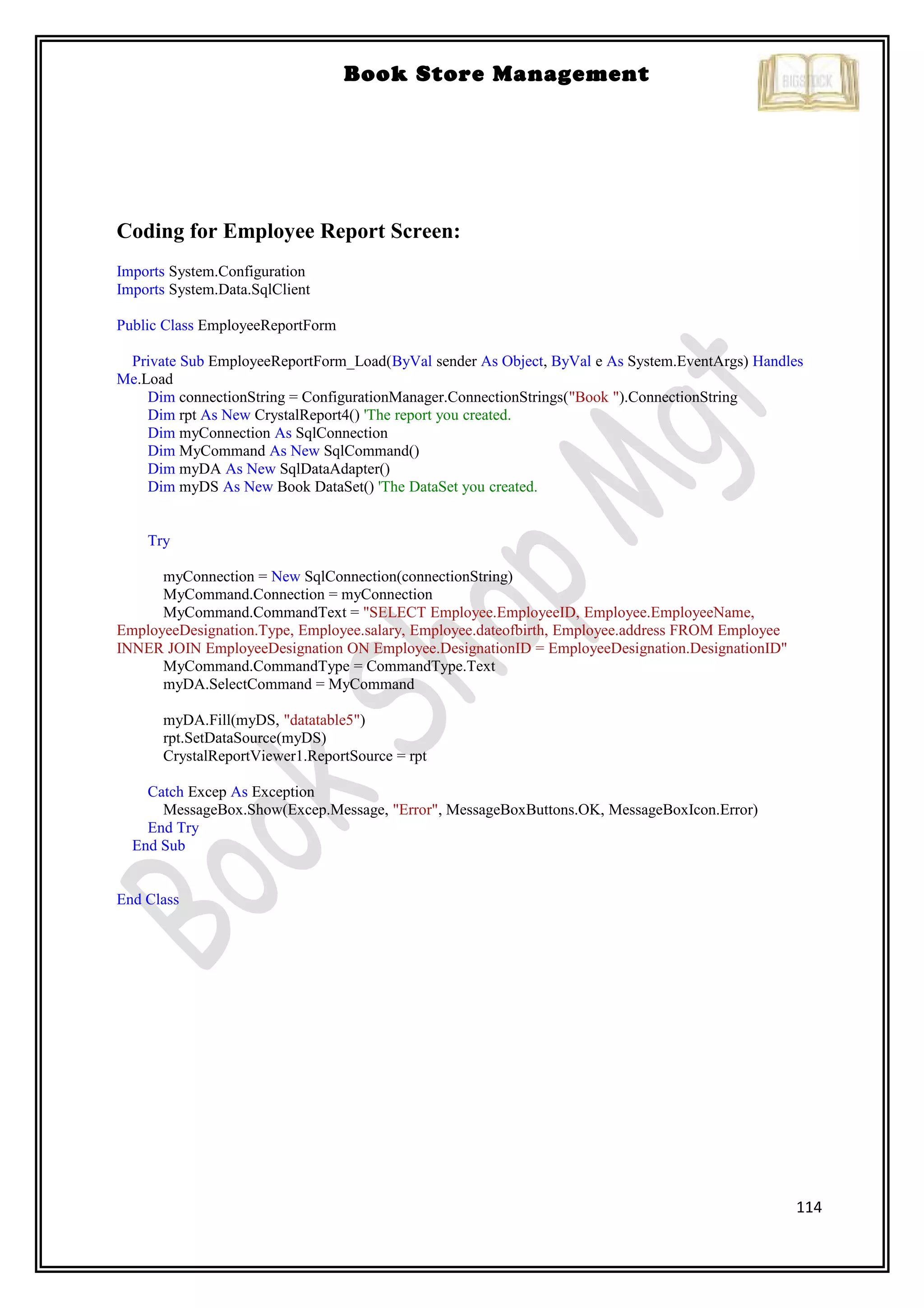 114
Book Store Management
Coding for Employee Report Screen:
Imports System.Configuration
Imports System.Data.SqlClient
Public Class EmployeeReportForm
Private Sub EmployeeReportForm_Load(ByVal sender As Object, ByVal e As System.EventArgs) Handles
Me.Load
Dim connectionString = ConfigurationManager.ConnectionStrings("Book ").ConnectionString
Dim rpt As New CrystalReport4() 'The report you created.
Dim myConnection As SqlConnection
Dim MyCommand As New SqlCommand()
Dim myDA As New SqlDataAdapter()
Dim myDS As New Book DataSet() 'The DataSet you created.
Try
myConnection = New SqlConnection(connectionString)
MyCommand.Connection = myConnection
MyCommand.CommandText = "SELECT Employee.EmployeeID, Employee.EmployeeName,
EmployeeDesignation.Type, Employee.salary, Employee.dateofbirth, Employee.address FROM Employee
INNER JOIN EmployeeDesignation ON Employee.DesignationID = EmployeeDesignation.DesignationID"
MyCommand.CommandType = CommandType.Text
myDA.SelectCommand = MyCommand
myDA.Fill(myDS, "datatable5")
rpt.SetDataSource(myDS)
CrystalReportViewer1.ReportSource = rpt
Catch Excep As Exception
MessageBox.Show(Excep.Message, "Error", MessageBoxButtons.OK, MessageBoxIcon.Error)
End Try
End Sub
End Class
 