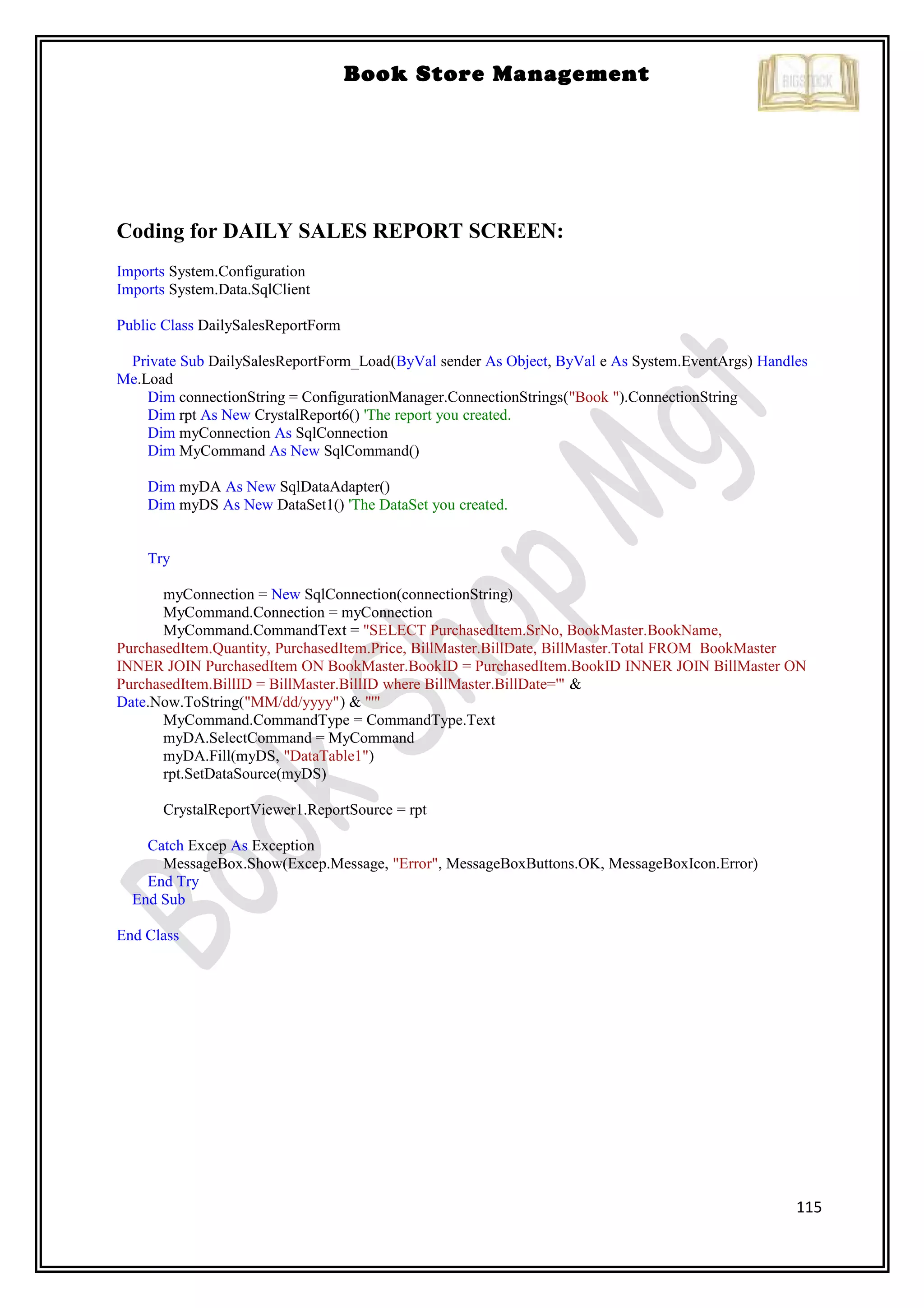 115
Book Store Management
Coding for DAILY SALES REPORT SCREEN:
Imports System.Configuration
Imports System.Data.SqlClient
Public Class DailySalesReportForm
Private Sub DailySalesReportForm_Load(ByVal sender As Object, ByVal e As System.EventArgs) Handles
Me.Load
Dim connectionString = ConfigurationManager.ConnectionStrings("Book ").ConnectionString
Dim rpt As New CrystalReport6() 'The report you created.
Dim myConnection As SqlConnection
Dim MyCommand As New SqlCommand()
Dim myDA As New SqlDataAdapter()
Dim myDS As New DataSet1() 'The DataSet you created.
Try
myConnection = New SqlConnection(connectionString)
MyCommand.Connection = myConnection
MyCommand.CommandText = "SELECT PurchasedItem.SrNo, BookMaster.BookName,
PurchasedItem.Quantity, PurchasedItem.Price, BillMaster.BillDate, BillMaster.Total FROM BookMaster
INNER JOIN PurchasedItem ON BookMaster.BookID = PurchasedItem.BookID INNER JOIN BillMaster ON
PurchasedItem.BillID = BillMaster.BillID where BillMaster.BillDate='" &
Date.Now.ToString("MM/dd/yyyy") & "'"
MyCommand.CommandType = CommandType.Text
myDA.SelectCommand = MyCommand
myDA.Fill(myDS, "DataTable1")
rpt.SetDataSource(myDS)
CrystalReportViewer1.ReportSource = rpt
Catch Excep As Exception
MessageBox.Show(Excep.Message, "Error", MessageBoxButtons.OK, MessageBoxIcon.Error)
End Try
End Sub
End Class
 