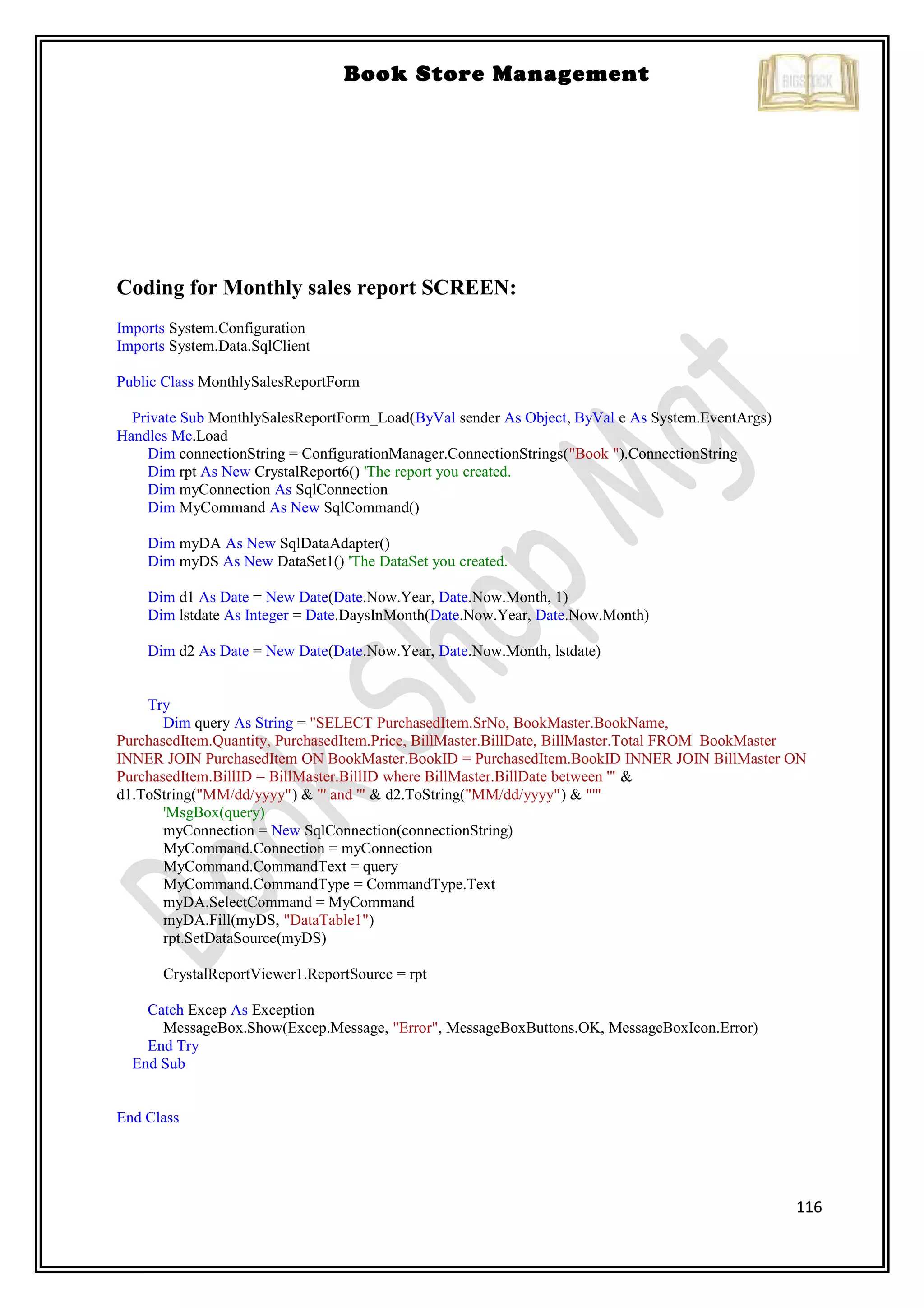 116
Book Store Management
Coding for Monthly sales report SCREEN:
Imports System.Configuration
Imports System.Data.SqlClient
Public Class MonthlySalesReportForm
Private Sub MonthlySalesReportForm_Load(ByVal sender As Object, ByVal e As System.EventArgs)
Handles Me.Load
Dim connectionString = ConfigurationManager.ConnectionStrings("Book ").ConnectionString
Dim rpt As New CrystalReport6() 'The report you created.
Dim myConnection As SqlConnection
Dim MyCommand As New SqlCommand()
Dim myDA As New SqlDataAdapter()
Dim myDS As New DataSet1() 'The DataSet you created.
Dim d1 As Date = New Date(Date.Now.Year, Date.Now.Month, 1)
Dim lstdate As Integer = Date.DaysInMonth(Date.Now.Year, Date.Now.Month)
Dim d2 As Date = New Date(Date.Now.Year, Date.Now.Month, lstdate)
Try
Dim query As String = "SELECT PurchasedItem.SrNo, BookMaster.BookName,
PurchasedItem.Quantity, PurchasedItem.Price, BillMaster.BillDate, BillMaster.Total FROM BookMaster
INNER JOIN PurchasedItem ON BookMaster.BookID = PurchasedItem.BookID INNER JOIN BillMaster ON
PurchasedItem.BillID = BillMaster.BillID where BillMaster.BillDate between '" &
d1.ToString("MM/dd/yyyy") & "' and '" & d2.ToString("MM/dd/yyyy") & "'"
'MsgBox(query)
myConnection = New SqlConnection(connectionString)
MyCommand.Connection = myConnection
MyCommand.CommandText = query
MyCommand.CommandType = CommandType.Text
myDA.SelectCommand = MyCommand
myDA.Fill(myDS, "DataTable1")
rpt.SetDataSource(myDS)
CrystalReportViewer1.ReportSource = rpt
Catch Excep As Exception
MessageBox.Show(Excep.Message, "Error", MessageBoxButtons.OK, MessageBoxIcon.Error)
End Try
End Sub
End Class
 