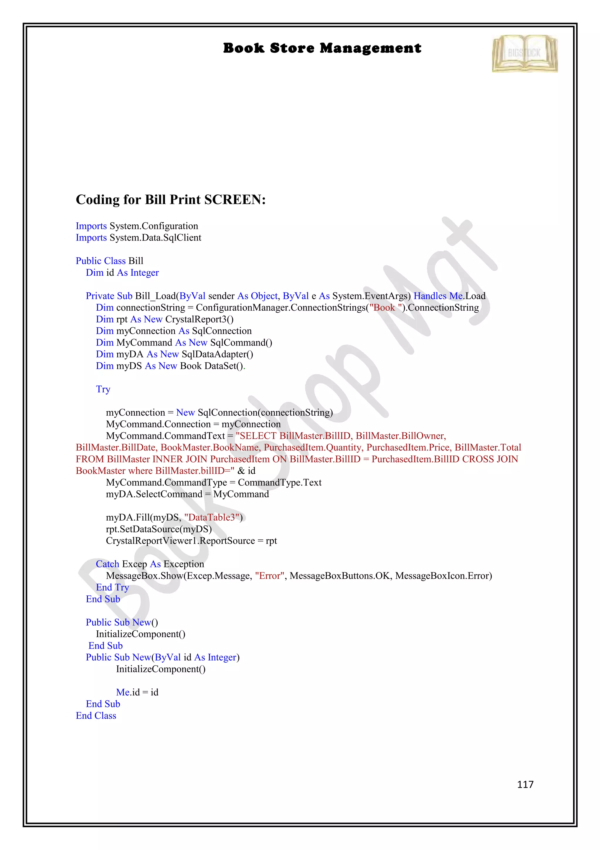 117
Book Store Management
Coding for Bill Print SCREEN:
Imports System.Configuration
Imports System.Data.SqlClient
Public Class Bill
Dim id As Integer
Private Sub Bill_Load(ByVal sender As Object, ByVal e As System.EventArgs) Handles Me.Load
Dim connectionString = ConfigurationManager.ConnectionStrings("Book ").ConnectionString
Dim rpt As New CrystalReport3()
Dim myConnection As SqlConnection
Dim MyCommand As New SqlCommand()
Dim myDA As New SqlDataAdapter()
Dim myDS As New Book DataSet().
Try
myConnection = New SqlConnection(connectionString)
MyCommand.Connection = myConnection
MyCommand.CommandText = "SELECT BillMaster.BillID, BillMaster.BillOwner,
BillMaster.BillDate, BookMaster.BookName, PurchasedItem.Quantity, PurchasedItem.Price, BillMaster.Total
FROM BillMaster INNER JOIN PurchasedItem ON BillMaster.BillID = PurchasedItem.BillID CROSS JOIN
BookMaster where BillMaster.billID=" & id
MyCommand.CommandType = CommandType.Text
myDA.SelectCommand = MyCommand
myDA.Fill(myDS, "DataTable3")
rpt.SetDataSource(myDS)
CrystalReportViewer1.ReportSource = rpt
Catch Excep As Exception
MessageBox.Show(Excep.Message, "Error", MessageBoxButtons.OK, MessageBoxIcon.Error)
End Try
End Sub
Public Sub New()
InitializeComponent()
End Sub
Public Sub New(ByVal id As Integer)
InitializeComponent()
Me.id = id
End Sub
End Class
 