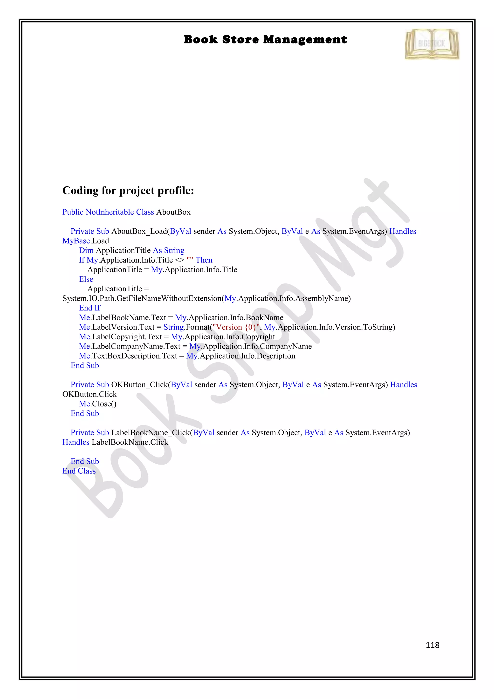 118
Book Store Management
Coding for project profile:
Public NotInheritable Class AboutBox
Private Sub AboutBox_Load(ByVal sender As System.Object, ByVal e As System.EventArgs) Handles
MyBase.Load
Dim ApplicationTitle As String
If My.Application.Info.Title <> "" Then
ApplicationTitle = My.Application.Info.Title
Else
ApplicationTitle =
System.IO.Path.GetFileNameWithoutExtension(My.Application.Info.AssemblyName)
End If
Me.LabelBookName.Text = My.Application.Info.BookName
Me.LabelVersion.Text = String.Format("Version {0}", My.Application.Info.Version.ToString)
Me.LabelCopyright.Text = My.Application.Info.Copyright
Me.LabelCompanyName.Text = My.Application.Info.CompanyName
Me.TextBoxDescription.Text = My.Application.Info.Description
End Sub
Private Sub OKButton_Click(ByVal sender As System.Object, ByVal e As System.EventArgs) Handles
OKButton.Click
Me.Close()
End Sub
Private Sub LabelBookName_Click(ByVal sender As System.Object, ByVal e As System.EventArgs)
Handles LabelBookName.Click
End Sub
End Class
 