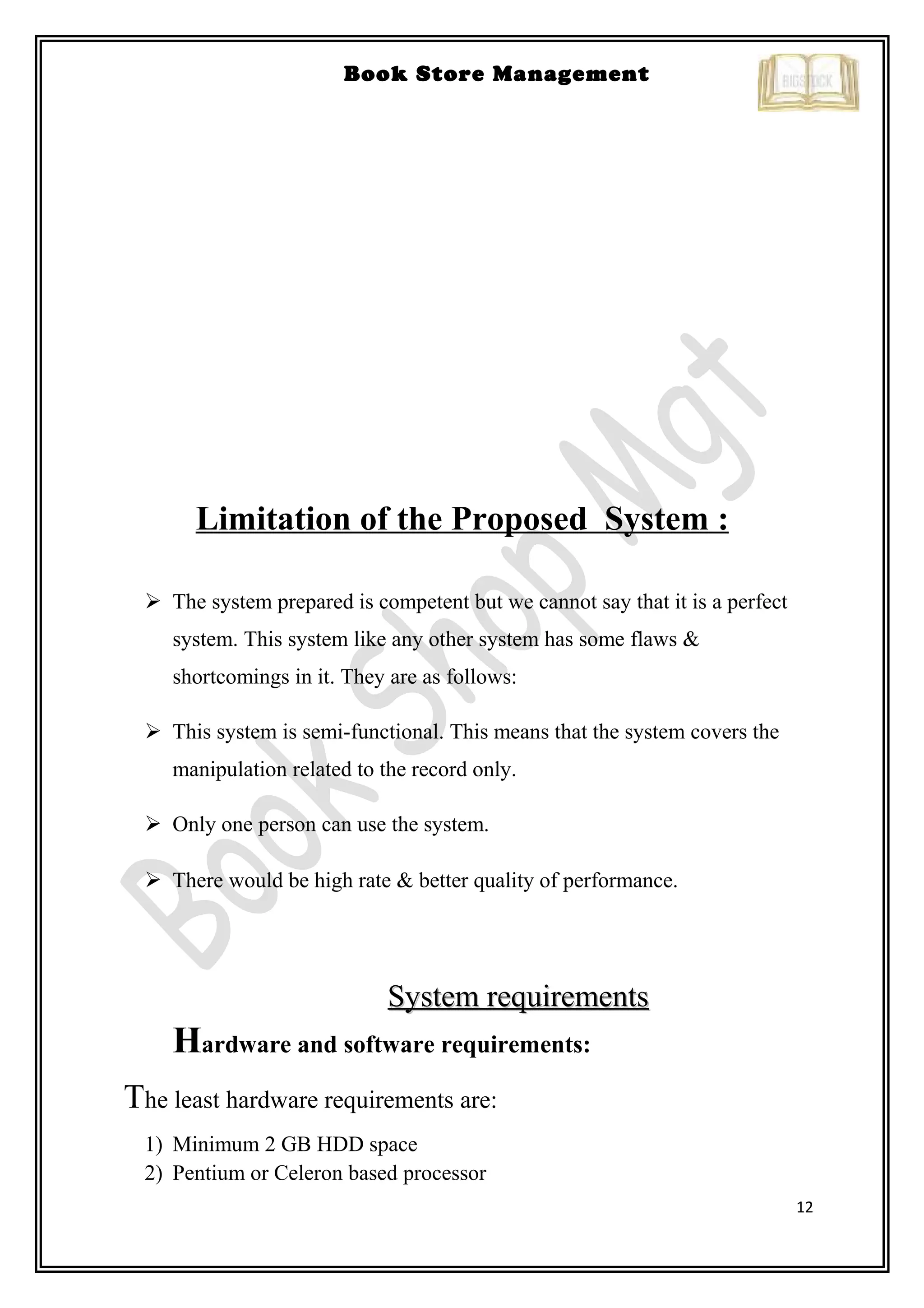 12
Book Store Management
Limitation of the Proposed System :
 The system prepared is competent but we cannot say that it is a perfect
system. This system like any other system has some flaws &
shortcomings in it. They are as follows:
 This system is semi-functional. This means that the system covers the
manipulation related to the record only.
 Only one person can use the system.
 There would be high rate & better quality of performance.
System requirementsSystem requirements
Hardware and software requirements:
The least hardware requirements are:
1) Minimum 2 GB HDD space
2) Pentium or Celeron based processor
 