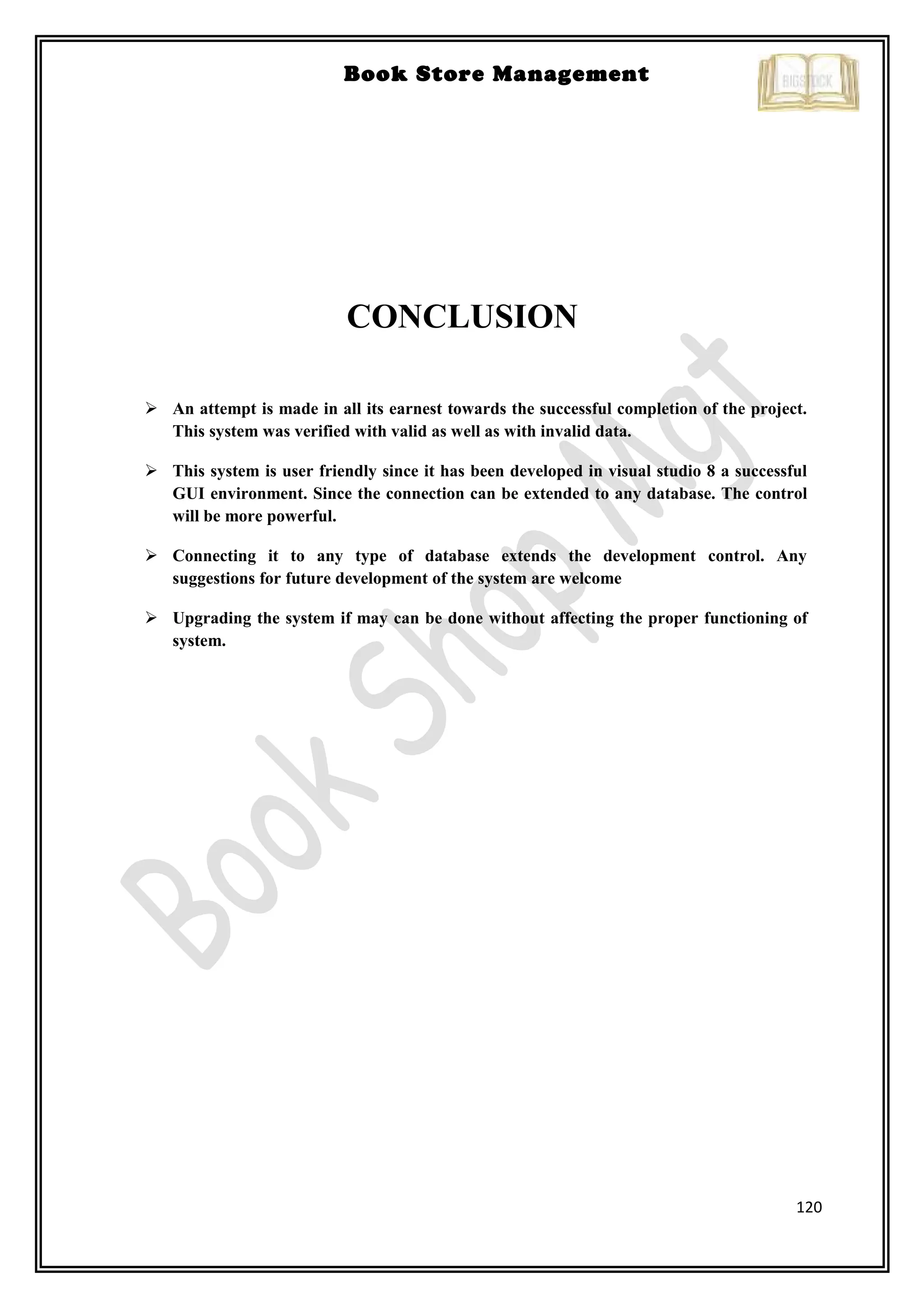 120
Book Store Management
CONCLUSION
 An attempt is made in all its earnest towards the successful completion of the project.
This system was verified with valid as well as with invalid data.
 This system is user friendly since it has been developed in visual studio 8 a successful
GUI environment. Since the connection can be extended to any database. The control
will be more powerful.
 Connecting it to any type of database extends the development control. Any
suggestions for future development of the system are welcome
 Upgrading the system if may can be done without affecting the proper functioning of
system.
 