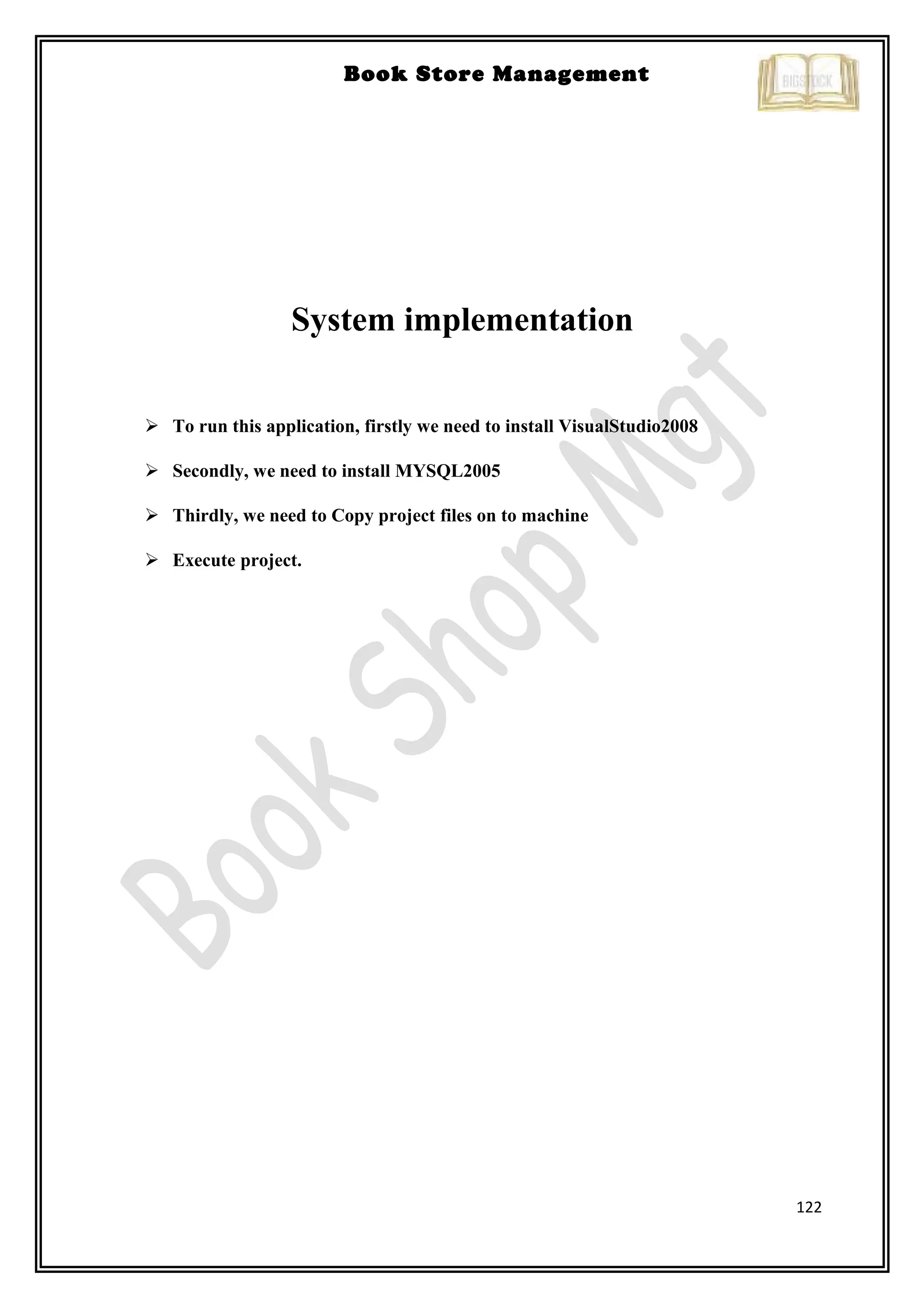 122
Book Store Management
System implementation
 To run this application, firstly we need to install VisualStudio2008
 Secondly, we need to install MYSQL2005
 Thirdly, we need to Copy project files on to machine
 Execute project.
 