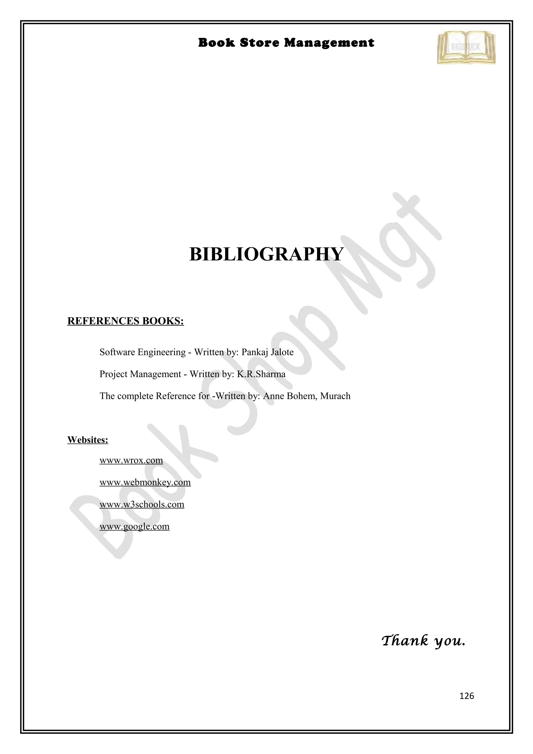 126
Book Store Management
BIBLIOGRAPHY
REFERENCES BOOKS:
Software Engineering - Written by: Pankaj Jalote
Project Management - Written by: K.R.Sharma
The complete Reference for -Written by: Anne Bohem, Murach
Websites:
www.wrox.com
www.webmonkey.com
www.w3schools.com
www.google.com
Thank you.
 