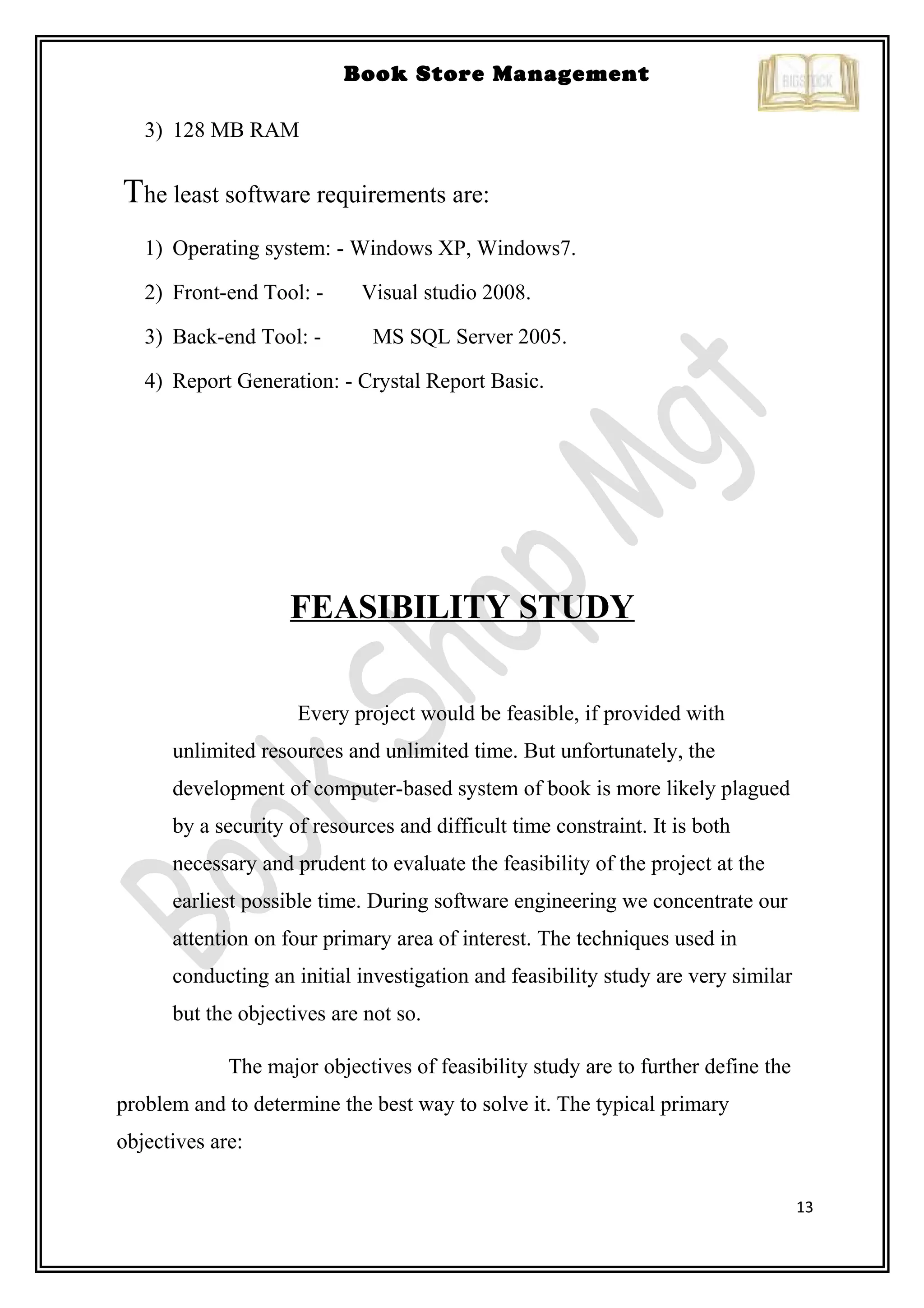13
Book Store Management
3) 128 MB RAM
The least software requirements are:
1) Operating system: - Windows XP, Windows7.
2) Front-end Tool: - Visual studio 2008.
3) Back-end Tool: - MS SQL Server 2005.
4) Report Generation: - Crystal Report Basic.
FEASIBILITY STUDY
Every project would be feasible, if provided with
unlimited resources and unlimited time. But unfortunately, the
development of computer-based system of book is more likely plagued
by a security of resources and difficult time constraint. It is both
necessary and prudent to evaluate the feasibility of the project at the
earliest possible time. During software engineering we concentrate our
attention on four primary area of interest. The techniques used in
conducting an initial investigation and feasibility study are very similar
but the objectives are not so.
The major objectives of feasibility study are to further define the
problem and to determine the best way to solve it. The typical primary
objectives are:
 