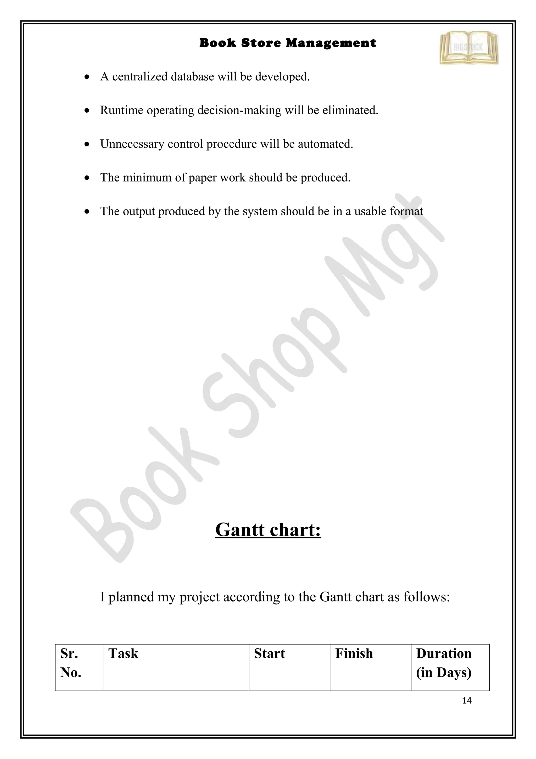 14
Book Store Management
• A centralized database will be developed.
• Runtime operating decision-making will be eliminated.
• Unnecessary control procedure will be automated.
• The minimum of paper work should be produced.
• The output produced by the system should be in a usable format
Gantt chart:
I planned my project according to the Gantt chart as follows:
Sr.
No.
Task Start Finish Duration
(in Days)
 