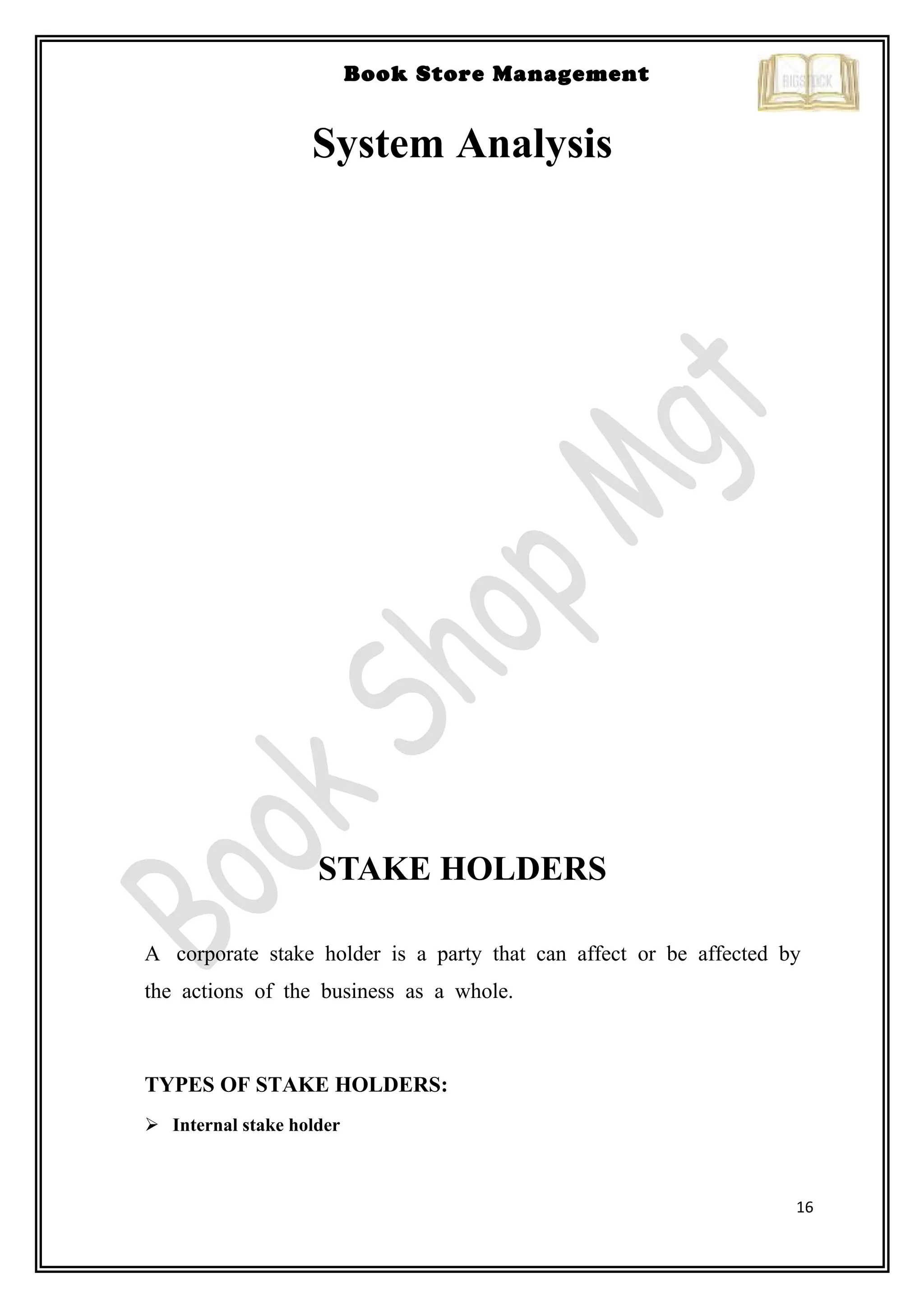 16
Book Store Management
System Analysis
STAKE HOLDERS
A corporate stake holder is a party that can affect or be affected by
the actions of the business as a whole.
TYPES OF STAKE HOLDERS:
 Internal stake holder
 
