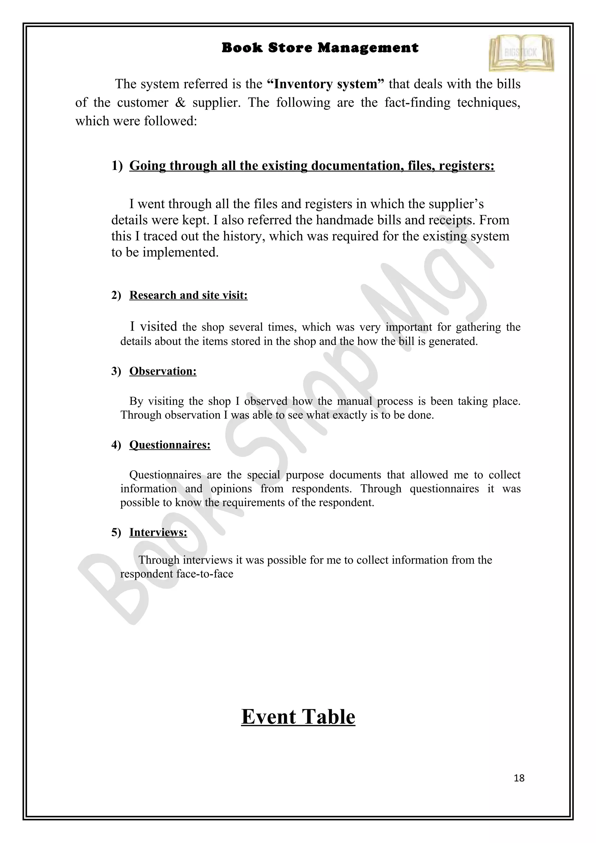 18
Book Store Management
The system referred is the “Inventory system” that deals with the bills
of the customer & supplier. The following are the fact-finding techniques,
which were followed:
1) Going through all the existing documentation, files, registers:
I went through all the files and registers in which the supplier’s
details were kept. I also referred the handmade bills and receipts. From
this I traced out the history, which was required for the existing system
to be implemented.
2) Research and site visit:
I visited the shop several times, which was very important for gathering the
details about the items stored in the shop and the how the bill is generated.
3) Observation:
By visiting the shop I observed how the manual process is been taking place.
Through observation I was able to see what exactly is to be done.
4) Questionnaires:
Questionnaires are the special purpose documents that allowed me to collect
information and opinions from respondents. Through questionnaires it was
possible to know the requirements of the respondent.
5) Interviews:
Through interviews it was possible for me to collect information from the
respondent face-to-face
Event Table
 