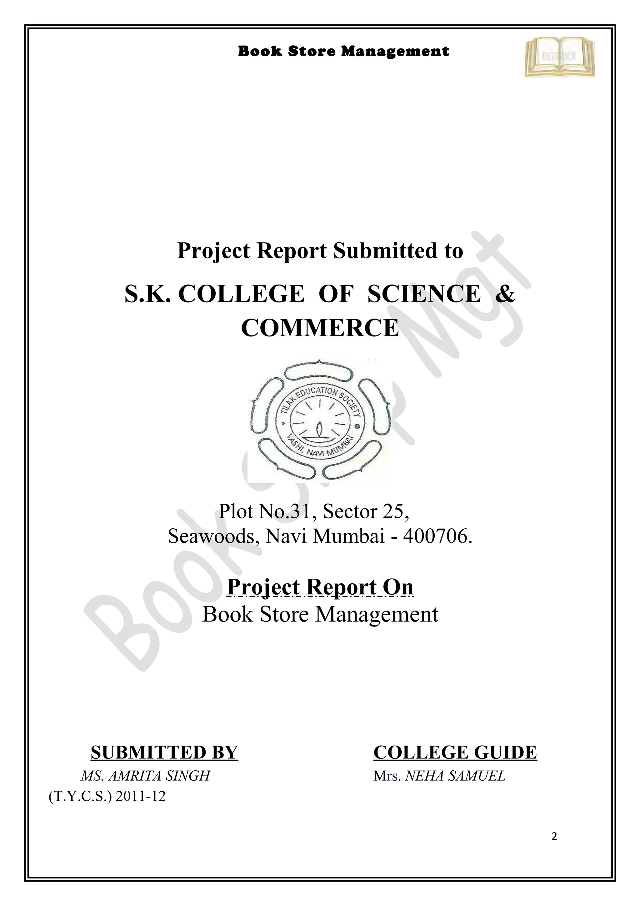 2
Book Store Management
Project Report Submitted to
S.K. COLLEGE OF SCIENCE &
COMMERCE
Plot No.31, Sector 25,
Seawoods, Navi Mumbai - 400706.
Project Report On
Book Store Management
SUBMITTED BY COLLEGE GUIDE
MS. AMRITA SINGH Mrs. NEHA SAMUEL
(T.Y.C.S.) 2011-12
 