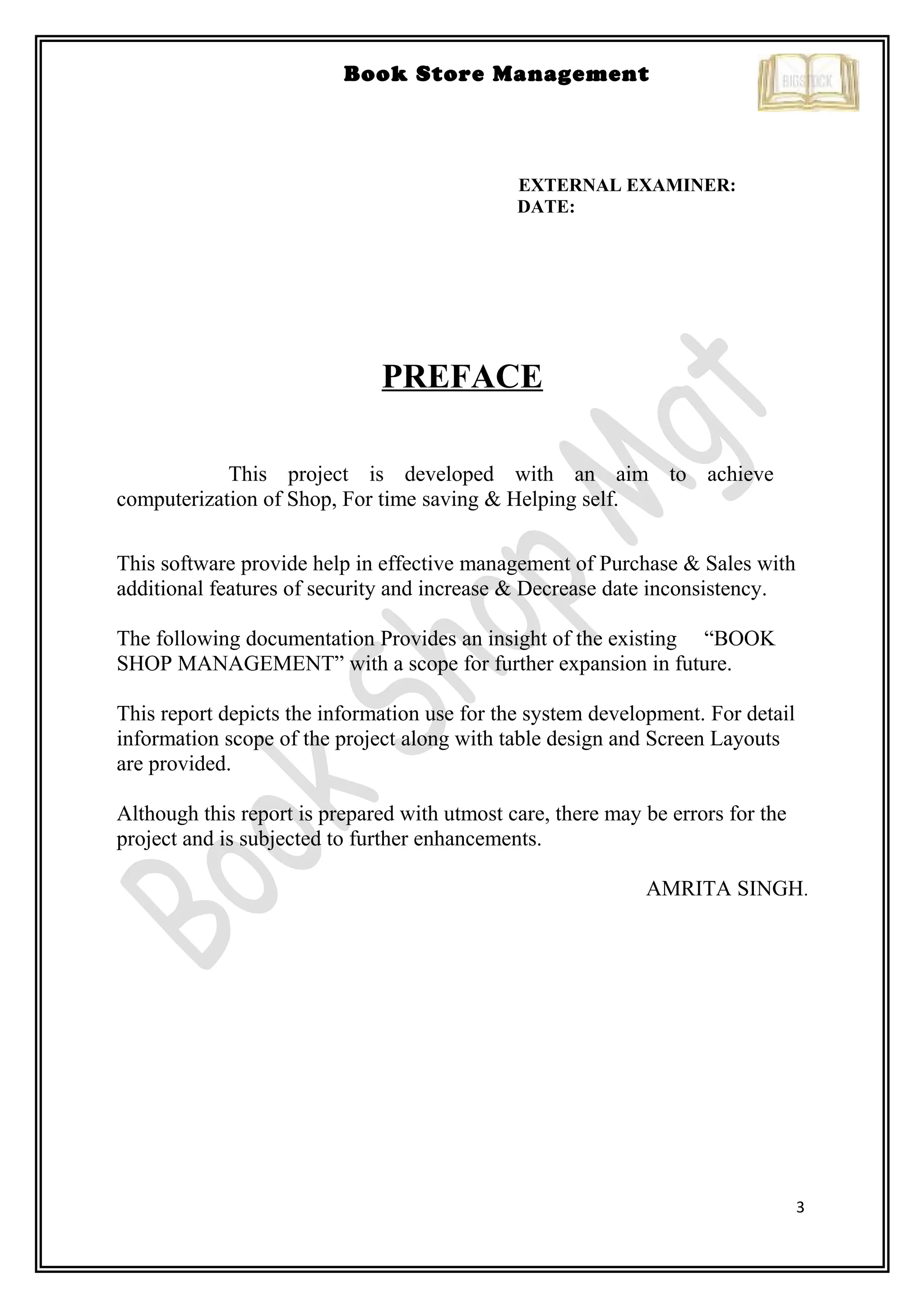 3
Book Store Management
EXTERNAL EXAMINER:
DATE:
PREFACE
This project is developed with an aim to achieve
computerization of Shop, For time saving & Helping self.
This software provide help in effective management of Purchase & Sales with
additional features of security and increase & Decrease date inconsistency.
The following documentation Provides an insight of the existing “BOOK
SHOP MANAGEMENT” with a scope for further expansion in future.
This report depicts the information use for the system development. For detail
information scope of the project along with table design and Screen Layouts
are provided.
Although this report is prepared with utmost care, there may be errors for the
project and is subjected to further enhancements.
AMRITA SINGH.
 