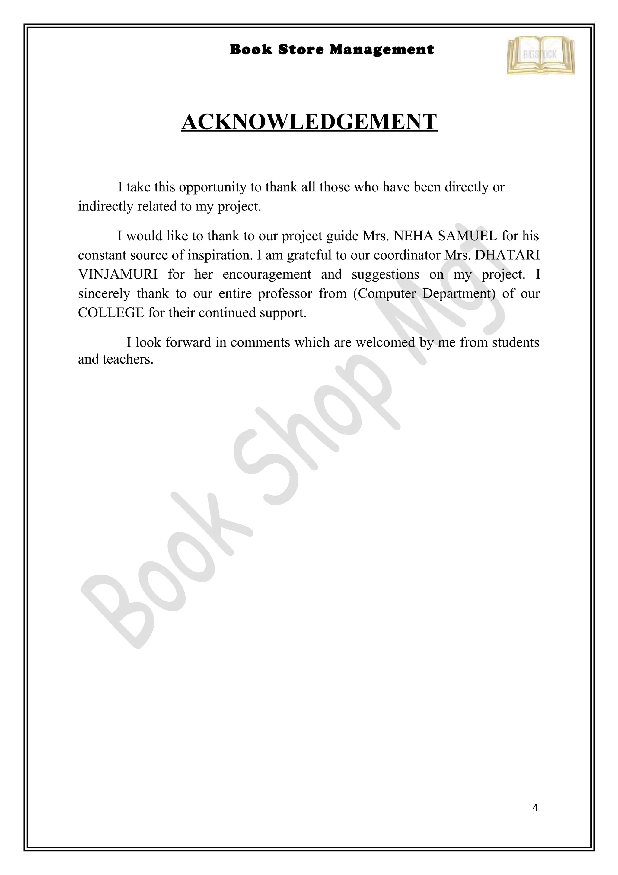 4
Book Store Management
ACKNOWLEDGEMENT
I take this opportunity to thank all those who have been directly or
indirectly related to my project.
I would like to thank to our project guide Mrs. NEHA SAMUEL for his
constant source of inspiration. I am grateful to our coordinator Mrs. DHATARI
VINJAMURI for her encouragement and suggestions on my project. I
sincerely thank to our entire professor from (Computer Department) of our
COLLEGE for their continued support.
I look forward in comments which are welcomed by me from students
and teachers.
 