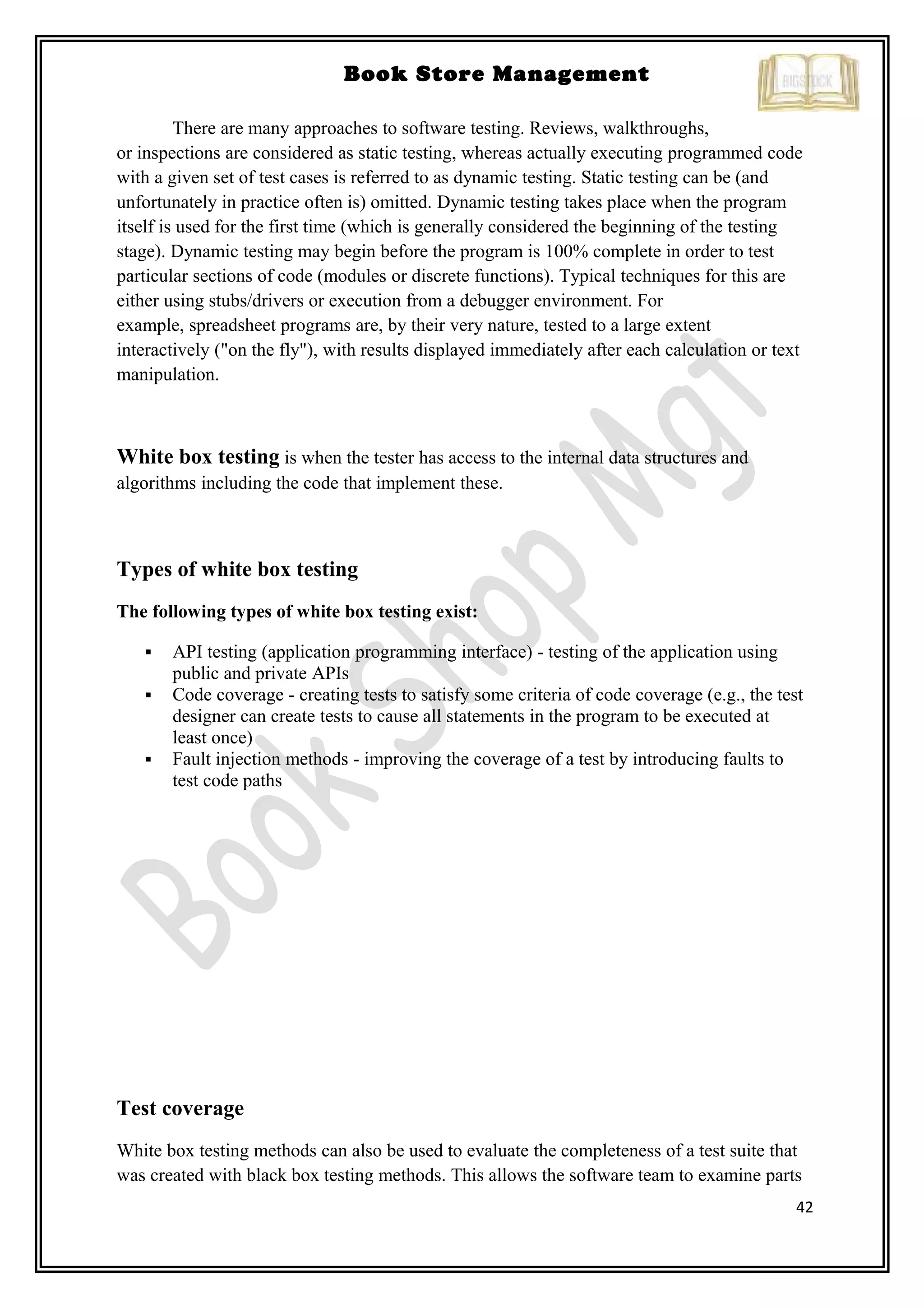 42
Book Store Management
There are many approaches to software testing. Reviews, walkthroughs,
or inspections are considered as static testing, whereas actually executing programmed code
with a given set of test cases is referred to as dynamic testing. Static testing can be (and
unfortunately in practice often is) omitted. Dynamic testing takes place when the program
itself is used for the first time (which is generally considered the beginning of the testing
stage). Dynamic testing may begin before the program is 100% complete in order to test
particular sections of code (modules or discrete functions). Typical techniques for this are
either using stubs/drivers or execution from a debugger environment. For
example, spreadsheet programs are, by their very nature, tested to a large extent
interactively ("on the fly"), with results displayed immediately after each calculation or text
manipulation.
White box testing is when the tester has access to the internal data structures and
algorithms including the code that implement these.
Types of white box testing
The following types of white box testing exist:
 API testing (application programming interface) - testing of the application using
public and private APIs
 Code coverage - creating tests to satisfy some criteria of code coverage (e.g., the test
designer can create tests to cause all statements in the program to be executed at
least once)
 Fault injection methods - improving the coverage of a test by introducing faults to
test code paths
Test coverage
White box testing methods can also be used to evaluate the completeness of a test suite that
was created with black box testing methods. This allows the software team to examine parts
 