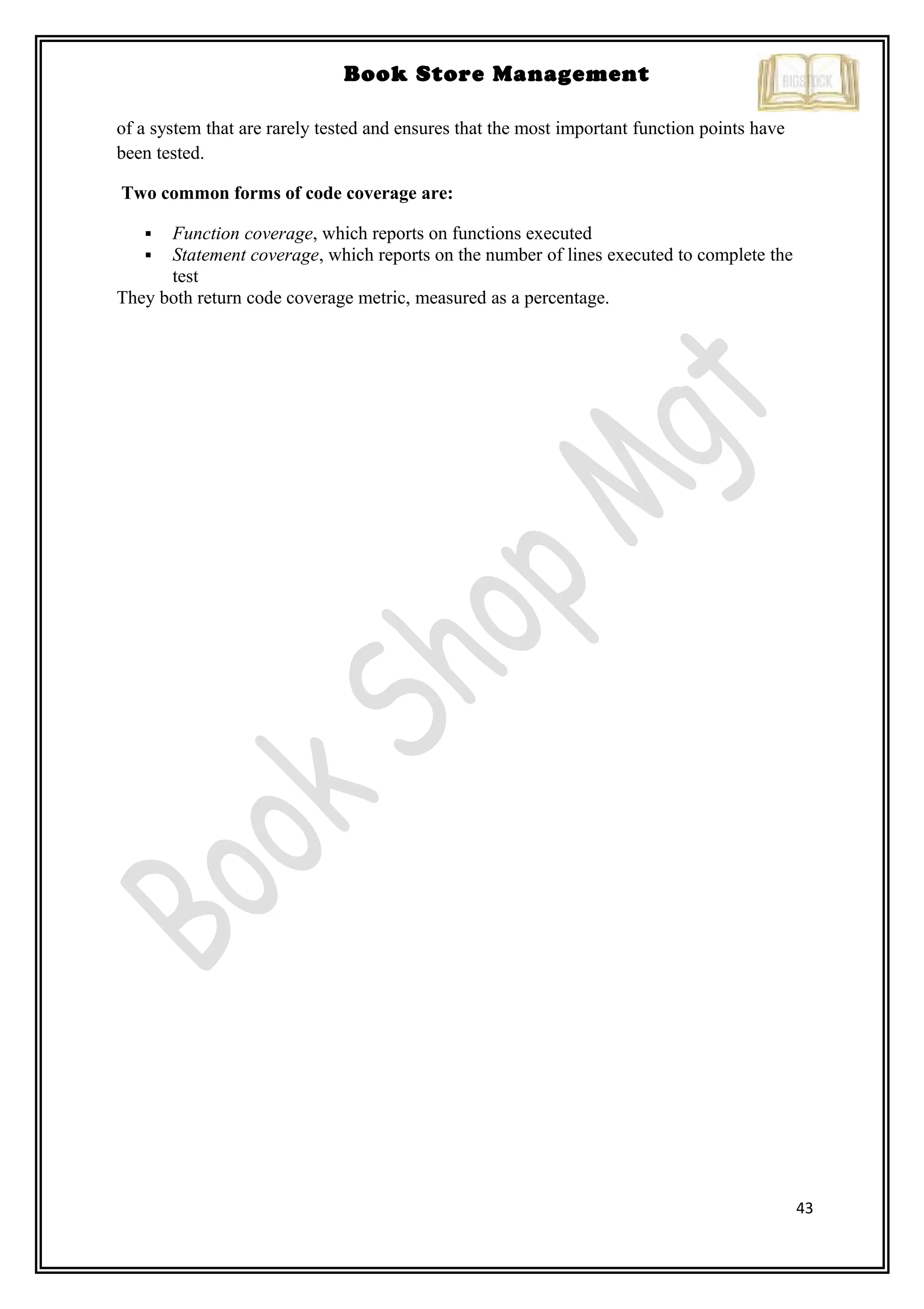 43
Book Store Management
of a system that are rarely tested and ensures that the most important function points have
been tested.
Two common forms of code coverage are:
 Function coverage, which reports on functions executed
 Statement coverage, which reports on the number of lines executed to complete the
test
They both return code coverage metric, measured as a percentage.
 