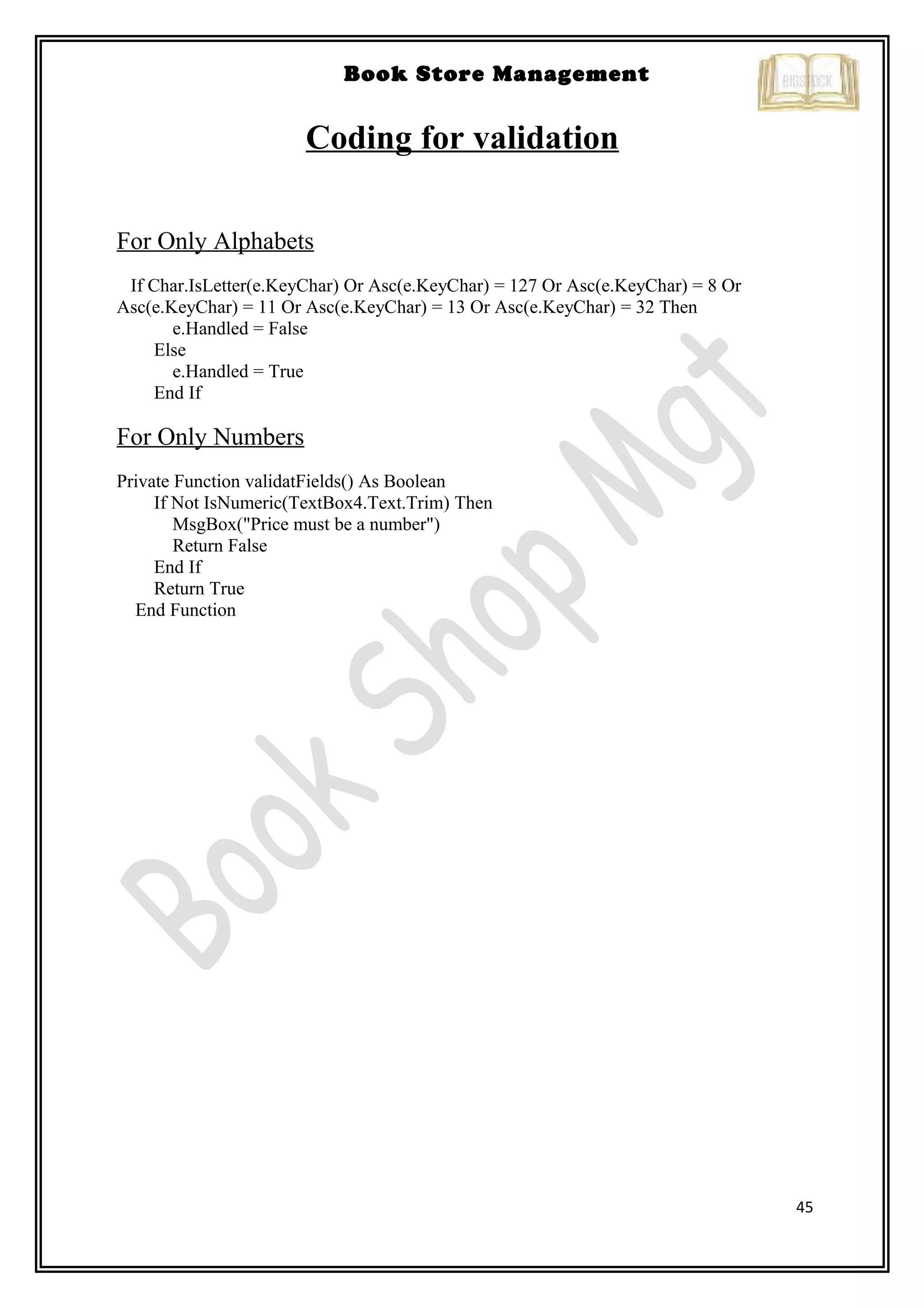 45
Book Store Management
Coding for validation
For Only Alphabets
If Char.IsLetter(e.KeyChar) Or Asc(e.KeyChar) = 127 Or Asc(e.KeyChar) = 8 Or
Asc(e.KeyChar) = 11 Or Asc(e.KeyChar) = 13 Or Asc(e.KeyChar) = 32 Then
e.Handled = False
Else
e.Handled = True
End If
For Only Numbers
Private Function validatFields() As Boolean
If Not IsNumeric(TextBox4.Text.Trim) Then
MsgBox("Price must be a number")
Return False
End If
Return True
End Function
 