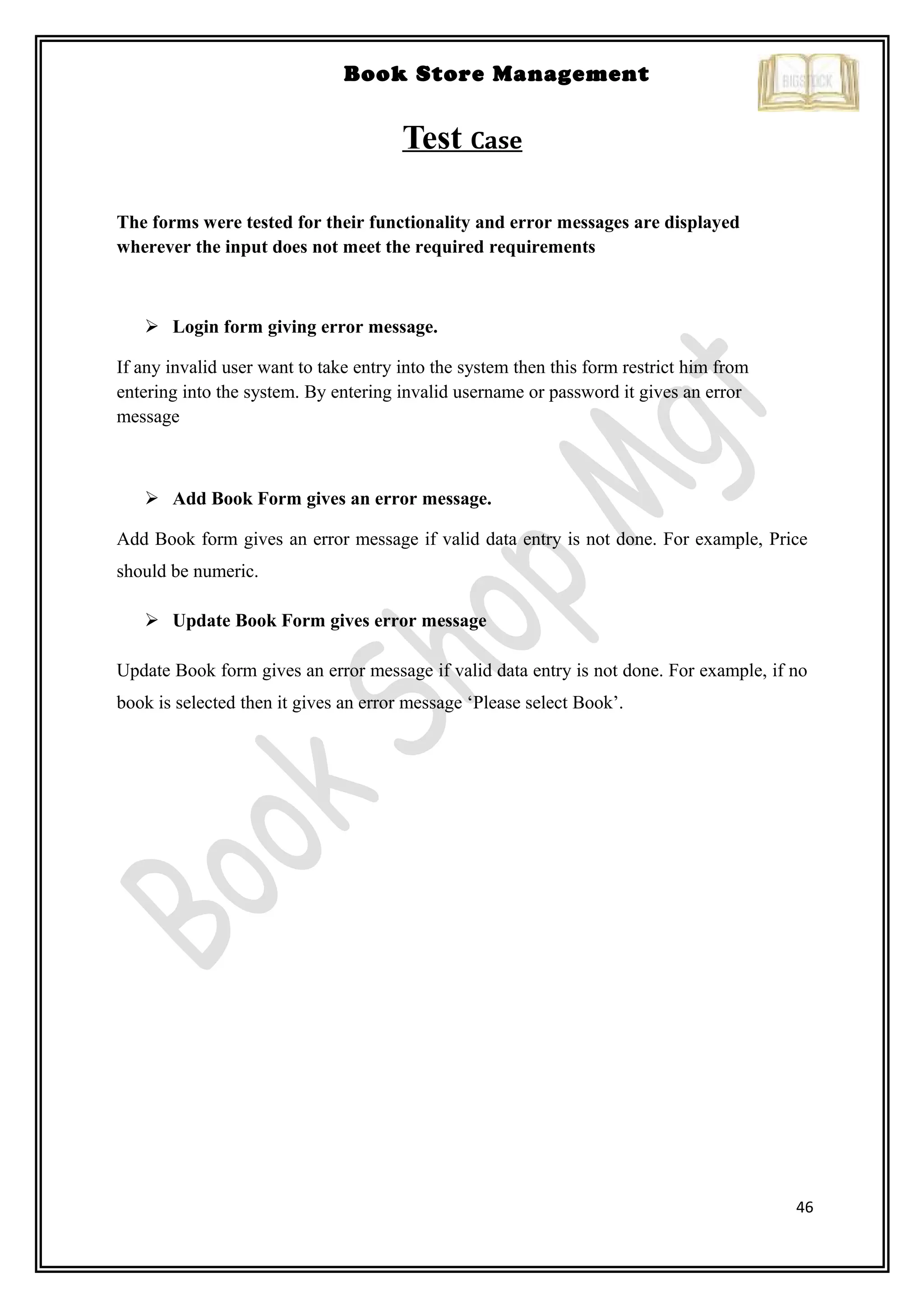 46
Book Store Management
Test Case
The forms were tested for their functionality and error messages are displayed
wherever the input does not meet the required requirements
 Login form giving error message.
If any invalid user want to take entry into the system then this form restrict him from
entering into the system. By entering invalid username or password it gives an error
message
 Add Book Form gives an error message.
Add Book form gives an error message if valid data entry is not done. For example, Price
should be numeric.
 Update Book Form gives error message
Update Book form gives an error message if valid data entry is not done. For example, if no
book is selected then it gives an error message ‘Please select Book’.
 