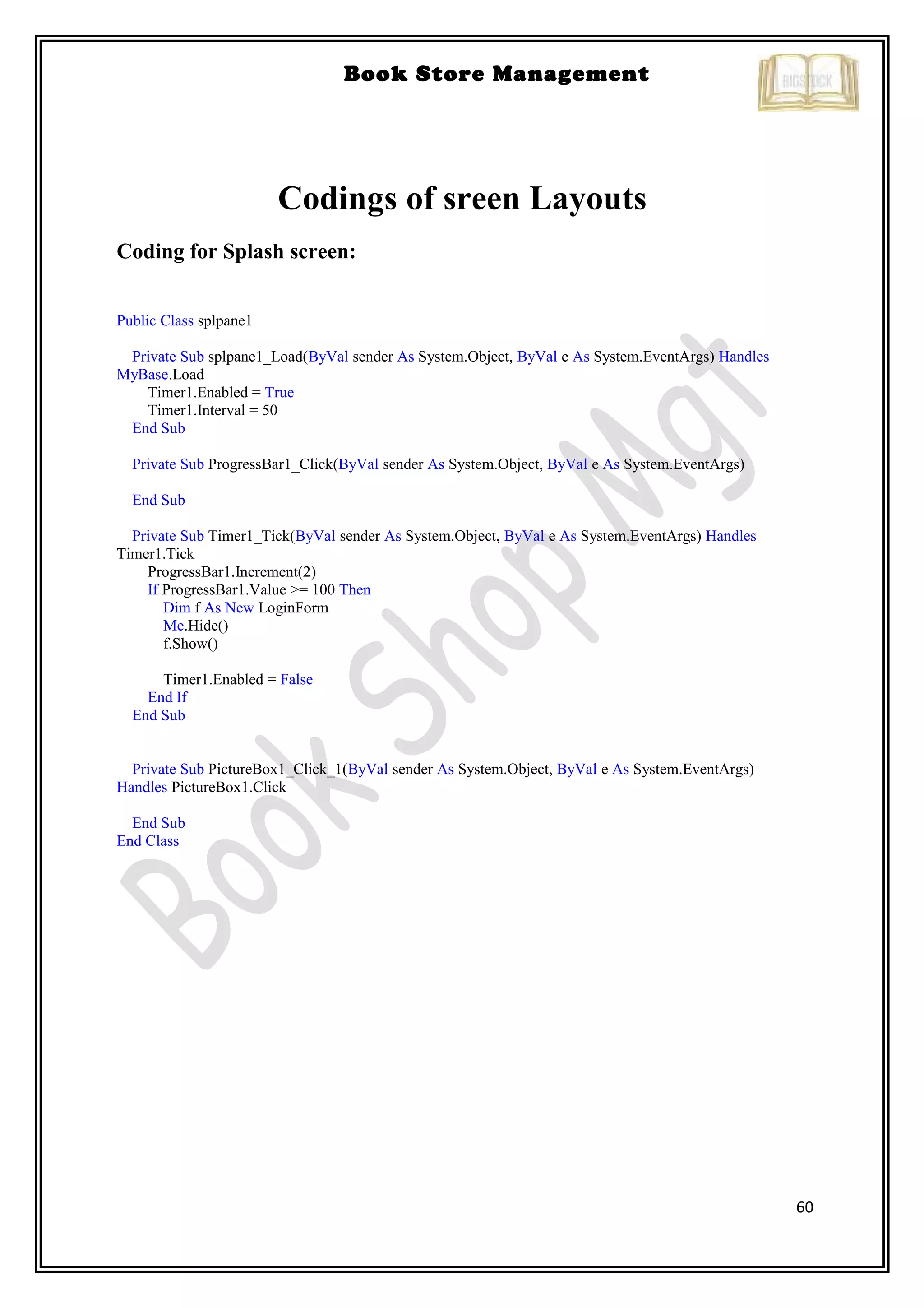 60
Book Store Management
Codings of sreen Layouts
Coding for Splash screen:
Public Class splpane1
Private Sub splpane1_Load(ByVal sender As System.Object, ByVal e As System.EventArgs) Handles
MyBase.Load
Timer1.Enabled = True
Timer1.Interval = 50
End Sub
Private Sub ProgressBar1_Click(ByVal sender As System.Object, ByVal e As System.EventArgs)
End Sub
Private Sub Timer1_Tick(ByVal sender As System.Object, ByVal e As System.EventArgs) Handles
Timer1.Tick
ProgressBar1.Increment(2)
If ProgressBar1.Value >= 100 Then
Dim f As New LoginForm
Me.Hide()
f.Show()
Timer1.Enabled = False
End If
End Sub
Private Sub PictureBox1_Click_1(ByVal sender As System.Object, ByVal e As System.EventArgs)
Handles PictureBox1.Click
End Sub
End Class
 
