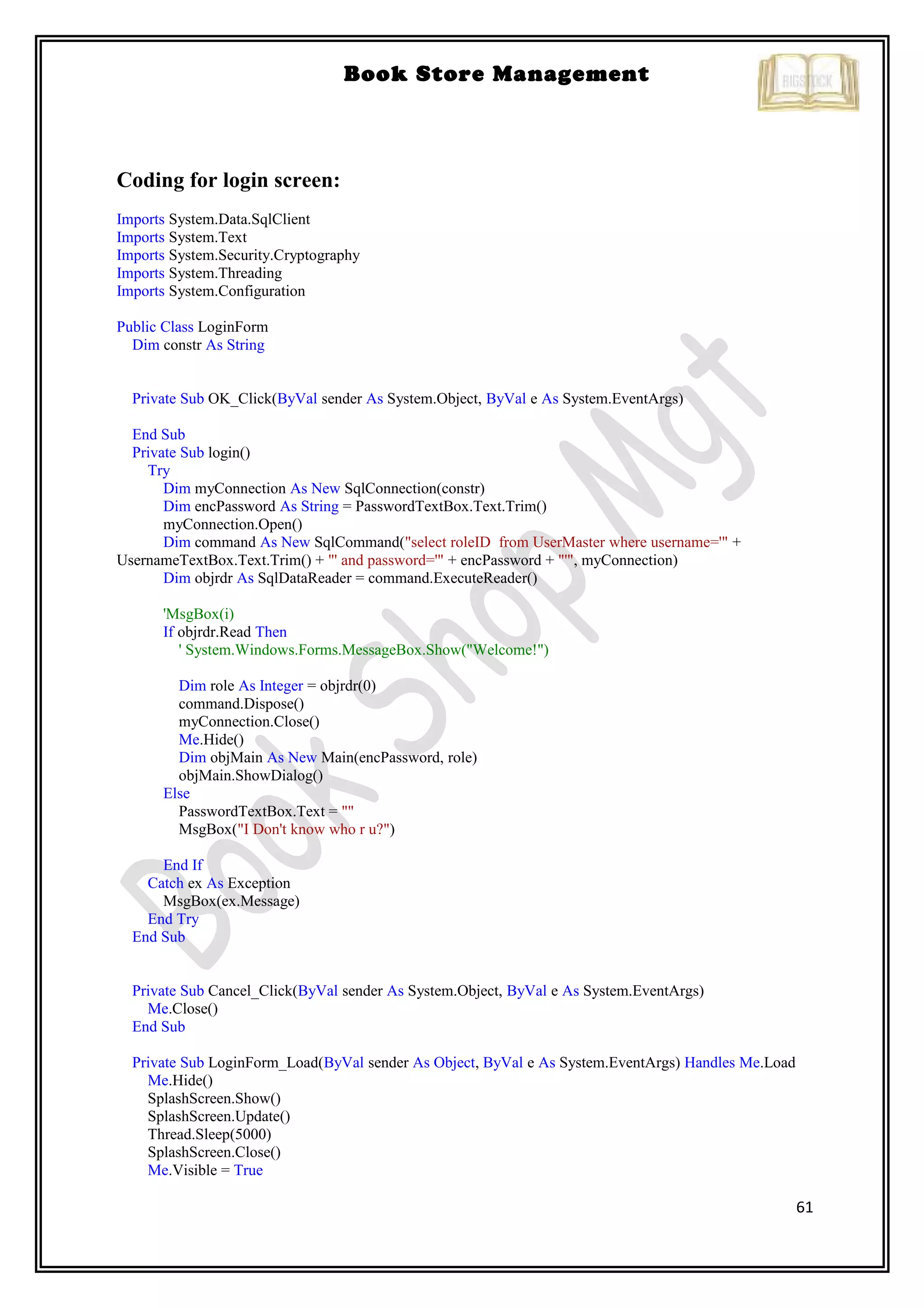 61
Book Store Management
Coding for login screen:
Imports System.Data.SqlClient
Imports System.Text
Imports System.Security.Cryptography
Imports System.Threading
Imports System.Configuration
Public Class LoginForm
Dim constr As String
Private Sub OK_Click(ByVal sender As System.Object, ByVal e As System.EventArgs)
End Sub
Private Sub login()
Try
Dim myConnection As New SqlConnection(constr)
Dim encPassword As String = PasswordTextBox.Text.Trim()
myConnection.Open()
Dim command As New SqlCommand("select roleID from UserMaster where username='" +
UsernameTextBox.Text.Trim() + "' and password='" + encPassword + "'", myConnection)
Dim objrdr As SqlDataReader = command.ExecuteReader()
'MsgBox(i)
If objrdr.Read Then
' System.Windows.Forms.MessageBox.Show("Welcome!")
Dim role As Integer = objrdr(0)
command.Dispose()
myConnection.Close()
Me.Hide()
Dim objMain As New Main(encPassword, role)
objMain.ShowDialog()
Else
PasswordTextBox.Text = ""
MsgBox("I Don't know who r u?")
End If
Catch ex As Exception
MsgBox(ex.Message)
End Try
End Sub
Private Sub Cancel_Click(ByVal sender As System.Object, ByVal e As System.EventArgs)
Me.Close()
End Sub
Private Sub LoginForm_Load(ByVal sender As Object, ByVal e As System.EventArgs) Handles Me.Load
Me.Hide()
SplashScreen.Show()
SplashScreen.Update()
Thread.Sleep(5000)
SplashScreen.Close()
Me.Visible = True
 