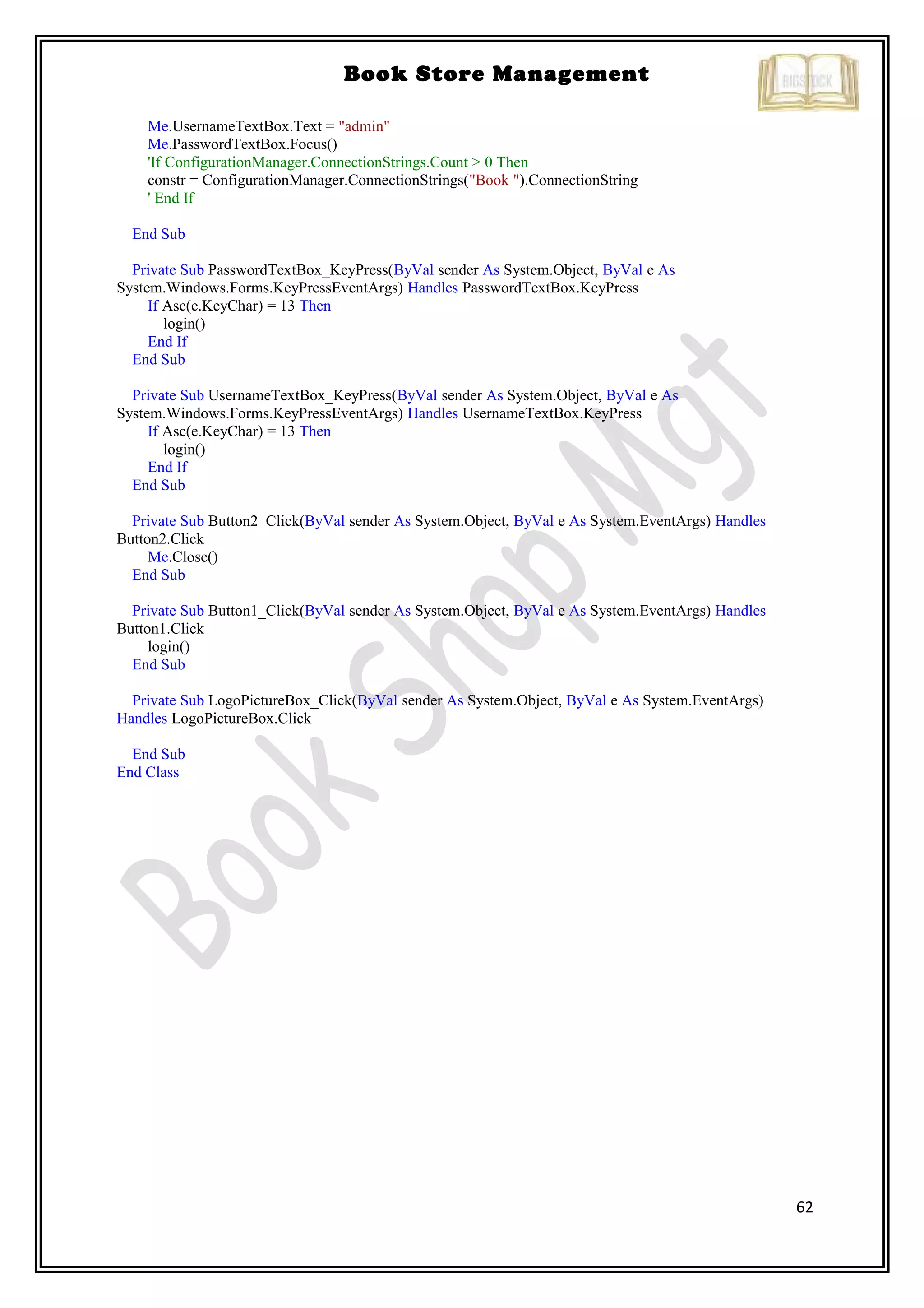 62
Book Store Management
Me.UsernameTextBox.Text = "admin"
Me.PasswordTextBox.Focus()
'If ConfigurationManager.ConnectionStrings.Count > 0 Then
constr = ConfigurationManager.ConnectionStrings("Book ").ConnectionString
' End If
End Sub
Private Sub PasswordTextBox_KeyPress(ByVal sender As System.Object, ByVal e As
System.Windows.Forms.KeyPressEventArgs) Handles PasswordTextBox.KeyPress
If Asc(e.KeyChar) = 13 Then
login()
End If
End Sub
Private Sub UsernameTextBox_KeyPress(ByVal sender As System.Object, ByVal e As
System.Windows.Forms.KeyPressEventArgs) Handles UsernameTextBox.KeyPress
If Asc(e.KeyChar) = 13 Then
login()
End If
End Sub
Private Sub Button2_Click(ByVal sender As System.Object, ByVal e As System.EventArgs) Handles
Button2.Click
Me.Close()
End Sub
Private Sub Button1_Click(ByVal sender As System.Object, ByVal e As System.EventArgs) Handles
Button1.Click
login()
End Sub
Private Sub LogoPictureBox_Click(ByVal sender As System.Object, ByVal e As System.EventArgs)
Handles LogoPictureBox.Click
End Sub
End Class
 