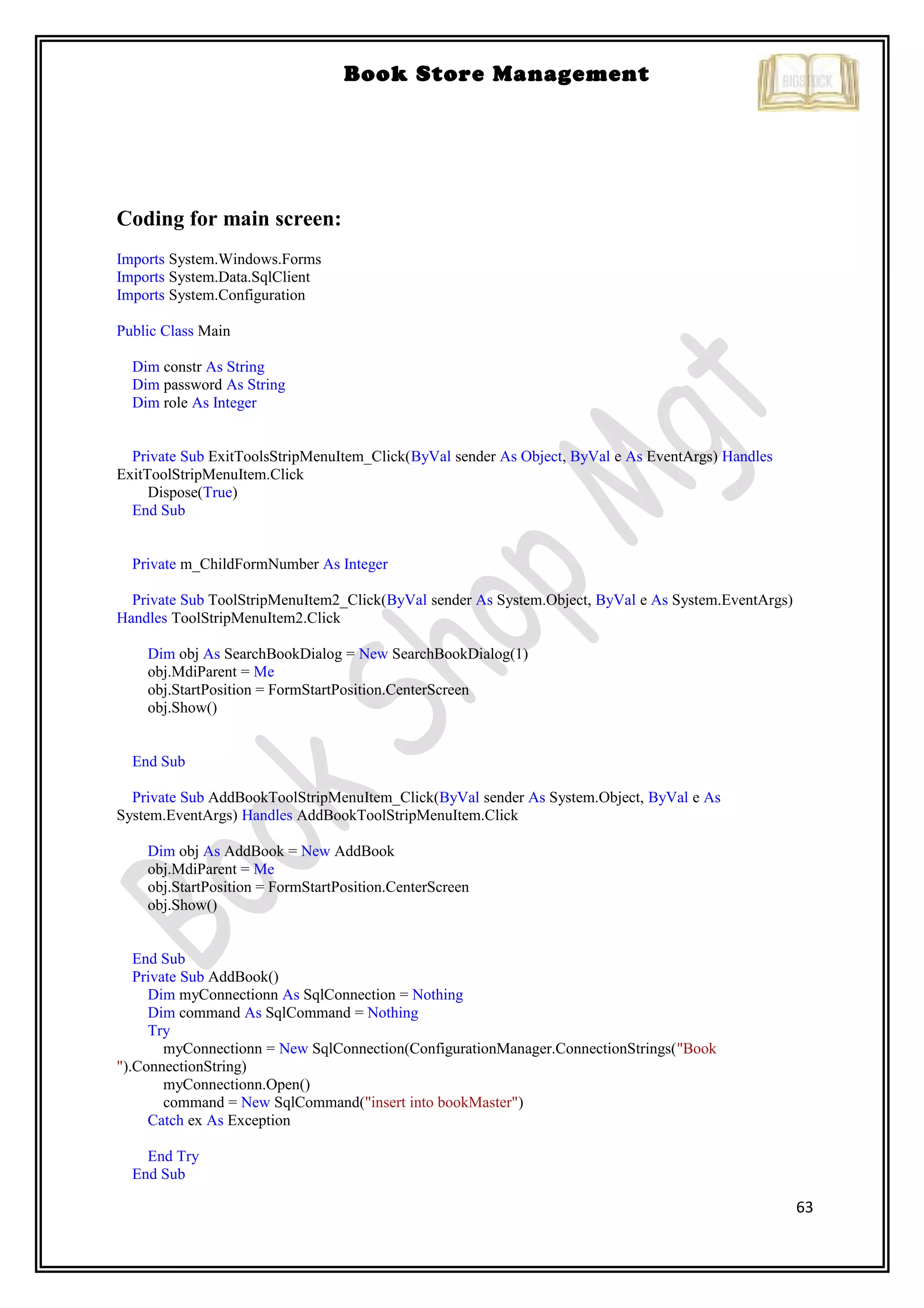 63
Book Store Management
Coding for main screen:
Imports System.Windows.Forms
Imports System.Data.SqlClient
Imports System.Configuration
Public Class Main
Dim constr As String
Dim password As String
Dim role As Integer
Private Sub ExitToolsStripMenuItem_Click(ByVal sender As Object, ByVal e As EventArgs) Handles
ExitToolStripMenuItem.Click
Dispose(True)
End Sub
Private m_ChildFormNumber As Integer
Private Sub ToolStripMenuItem2_Click(ByVal sender As System.Object, ByVal e As System.EventArgs)
Handles ToolStripMenuItem2.Click
Dim obj As SearchBookDialog = New SearchBookDialog(1)
obj.MdiParent = Me
obj.StartPosition = FormStartPosition.CenterScreen
obj.Show()
End Sub
Private Sub AddBookToolStripMenuItem_Click(ByVal sender As System.Object, ByVal e As
System.EventArgs) Handles AddBookToolStripMenuItem.Click
Dim obj As AddBook = New AddBook
obj.MdiParent = Me
obj.StartPosition = FormStartPosition.CenterScreen
obj.Show()
End Sub
Private Sub AddBook()
Dim myConnectionn As SqlConnection = Nothing
Dim command As SqlCommand = Nothing
Try
myConnectionn = New SqlConnection(ConfigurationManager.ConnectionStrings("Book
").ConnectionString)
myConnectionn.Open()
command = New SqlCommand("insert into bookMaster")
Catch ex As Exception
End Try
End Sub
 