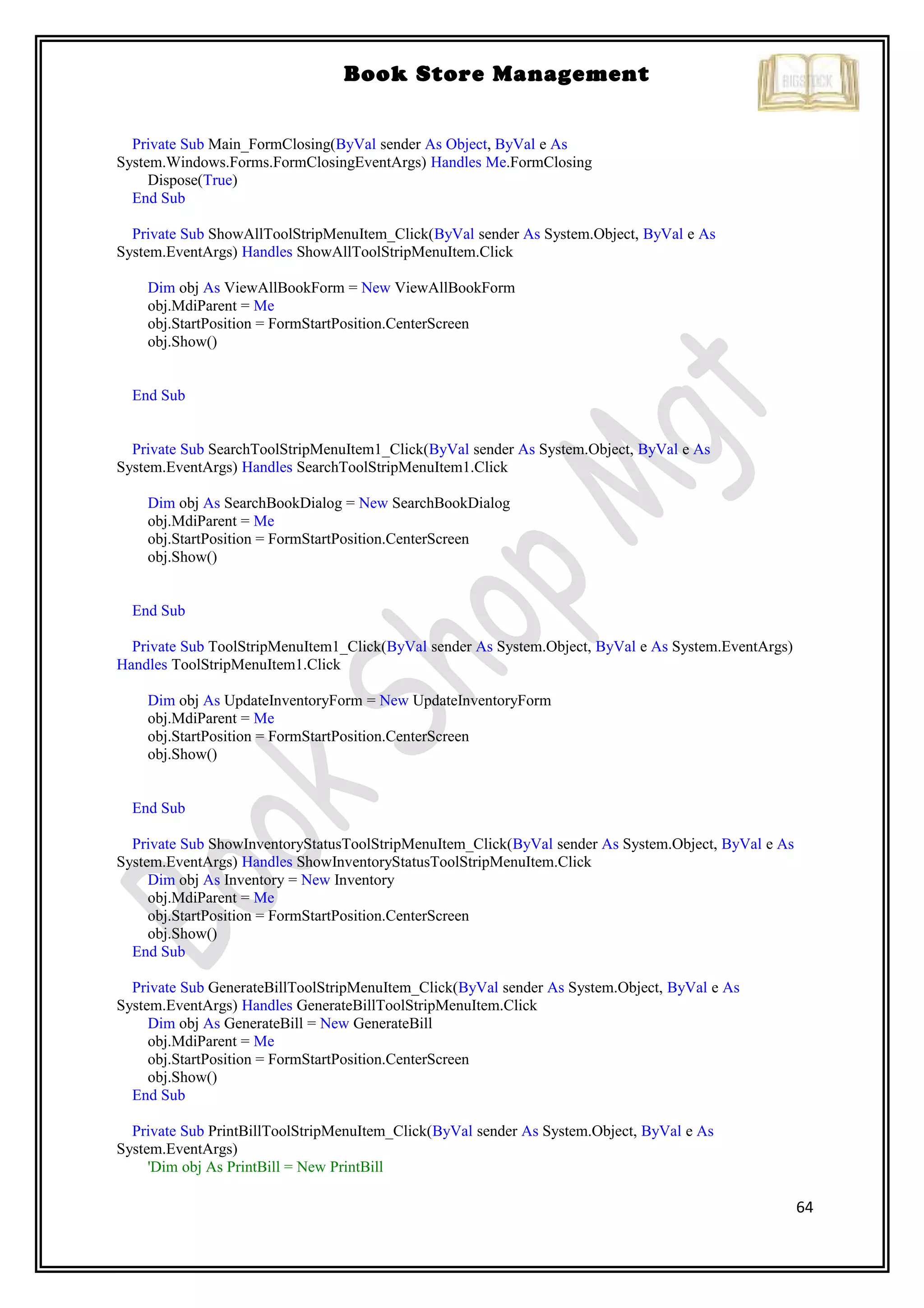 64
Book Store Management
Private Sub Main_FormClosing(ByVal sender As Object, ByVal e As
System.Windows.Forms.FormClosingEventArgs) Handles Me.FormClosing
Dispose(True)
End Sub
Private Sub ShowAllToolStripMenuItem_Click(ByVal sender As System.Object, ByVal e As
System.EventArgs) Handles ShowAllToolStripMenuItem.Click
Dim obj As ViewAllBookForm = New ViewAllBookForm
obj.MdiParent = Me
obj.StartPosition = FormStartPosition.CenterScreen
obj.Show()
End Sub
Private Sub SearchToolStripMenuItem1_Click(ByVal sender As System.Object, ByVal e As
System.EventArgs) Handles SearchToolStripMenuItem1.Click
Dim obj As SearchBookDialog = New SearchBookDialog
obj.MdiParent = Me
obj.StartPosition = FormStartPosition.CenterScreen
obj.Show()
End Sub
Private Sub ToolStripMenuItem1_Click(ByVal sender As System.Object, ByVal e As System.EventArgs)
Handles ToolStripMenuItem1.Click
Dim obj As UpdateInventoryForm = New UpdateInventoryForm
obj.MdiParent = Me
obj.StartPosition = FormStartPosition.CenterScreen
obj.Show()
End Sub
Private Sub ShowInventoryStatusToolStripMenuItem_Click(ByVal sender As System.Object, ByVal e As
System.EventArgs) Handles ShowInventoryStatusToolStripMenuItem.Click
Dim obj As Inventory = New Inventory
obj.MdiParent = Me
obj.StartPosition = FormStartPosition.CenterScreen
obj.Show()
End Sub
Private Sub GenerateBillToolStripMenuItem_Click(ByVal sender As System.Object, ByVal e As
System.EventArgs) Handles GenerateBillToolStripMenuItem.Click
Dim obj As GenerateBill = New GenerateBill
obj.MdiParent = Me
obj.StartPosition = FormStartPosition.CenterScreen
obj.Show()
End Sub
Private Sub PrintBillToolStripMenuItem_Click(ByVal sender As System.Object, ByVal e As
System.EventArgs)
'Dim obj As PrintBill = New PrintBill
 
