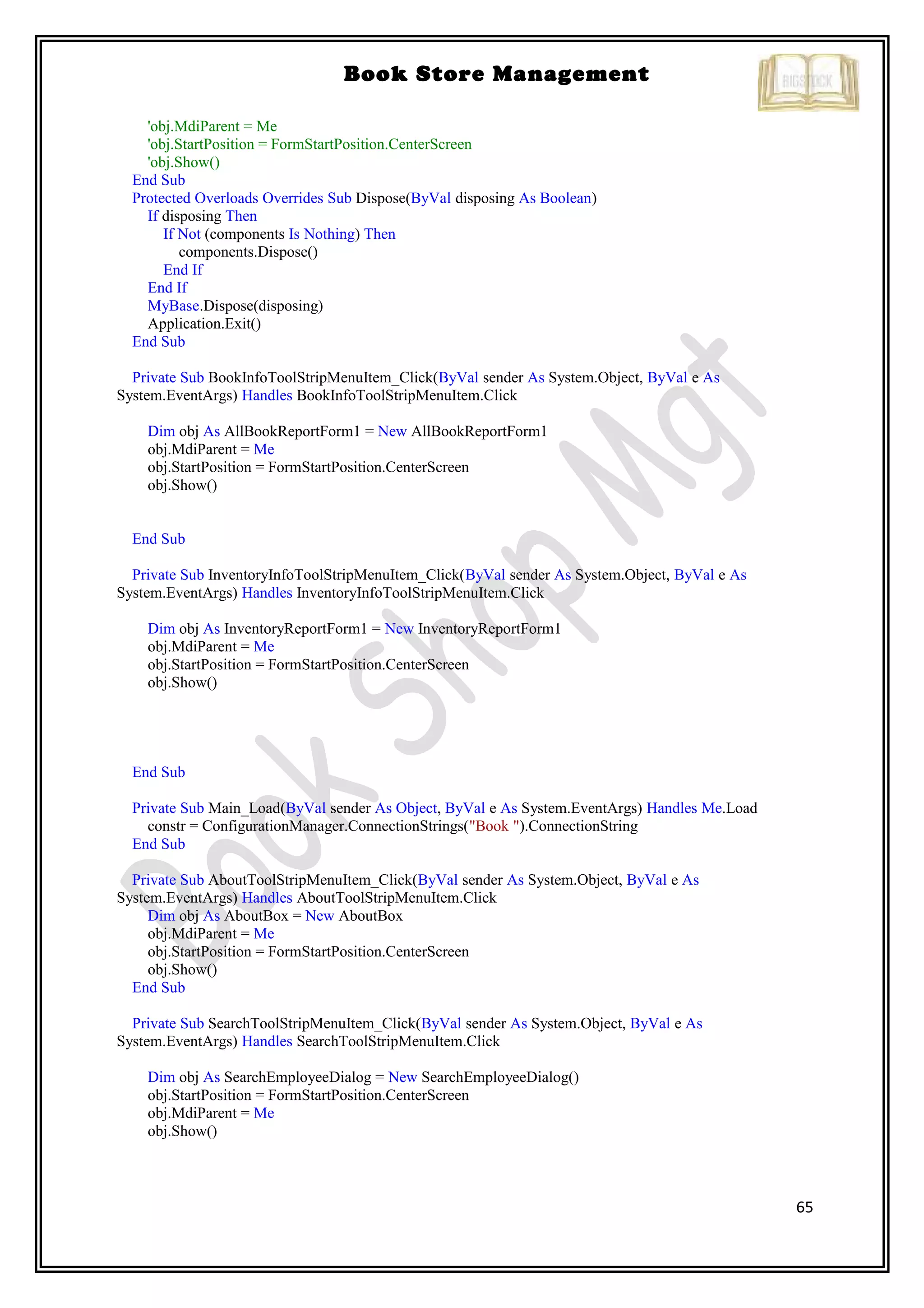 65
Book Store Management
'obj.MdiParent = Me
'obj.StartPosition = FormStartPosition.CenterScreen
'obj.Show()
End Sub
Protected Overloads Overrides Sub Dispose(ByVal disposing As Boolean)
If disposing Then
If Not (components Is Nothing) Then
components.Dispose()
End If
End If
MyBase.Dispose(disposing)
Application.Exit()
End Sub
Private Sub BookInfoToolStripMenuItem_Click(ByVal sender As System.Object, ByVal e As
System.EventArgs) Handles BookInfoToolStripMenuItem.Click
Dim obj As AllBookReportForm1 = New AllBookReportForm1
obj.MdiParent = Me
obj.StartPosition = FormStartPosition.CenterScreen
obj.Show()
End Sub
Private Sub InventoryInfoToolStripMenuItem_Click(ByVal sender As System.Object, ByVal e As
System.EventArgs) Handles InventoryInfoToolStripMenuItem.Click
Dim obj As InventoryReportForm1 = New InventoryReportForm1
obj.MdiParent = Me
obj.StartPosition = FormStartPosition.CenterScreen
obj.Show()
End Sub
Private Sub Main_Load(ByVal sender As Object, ByVal e As System.EventArgs) Handles Me.Load
constr = ConfigurationManager.ConnectionStrings("Book ").ConnectionString
End Sub
Private Sub AboutToolStripMenuItem_Click(ByVal sender As System.Object, ByVal e As
System.EventArgs) Handles AboutToolStripMenuItem.Click
Dim obj As AboutBox = New AboutBox
obj.MdiParent = Me
obj.StartPosition = FormStartPosition.CenterScreen
obj.Show()
End Sub
Private Sub SearchToolStripMenuItem_Click(ByVal sender As System.Object, ByVal e As
System.EventArgs) Handles SearchToolStripMenuItem.Click
Dim obj As SearchEmployeeDialog = New SearchEmployeeDialog()
obj.StartPosition = FormStartPosition.CenterScreen
obj.MdiParent = Me
obj.Show()
 