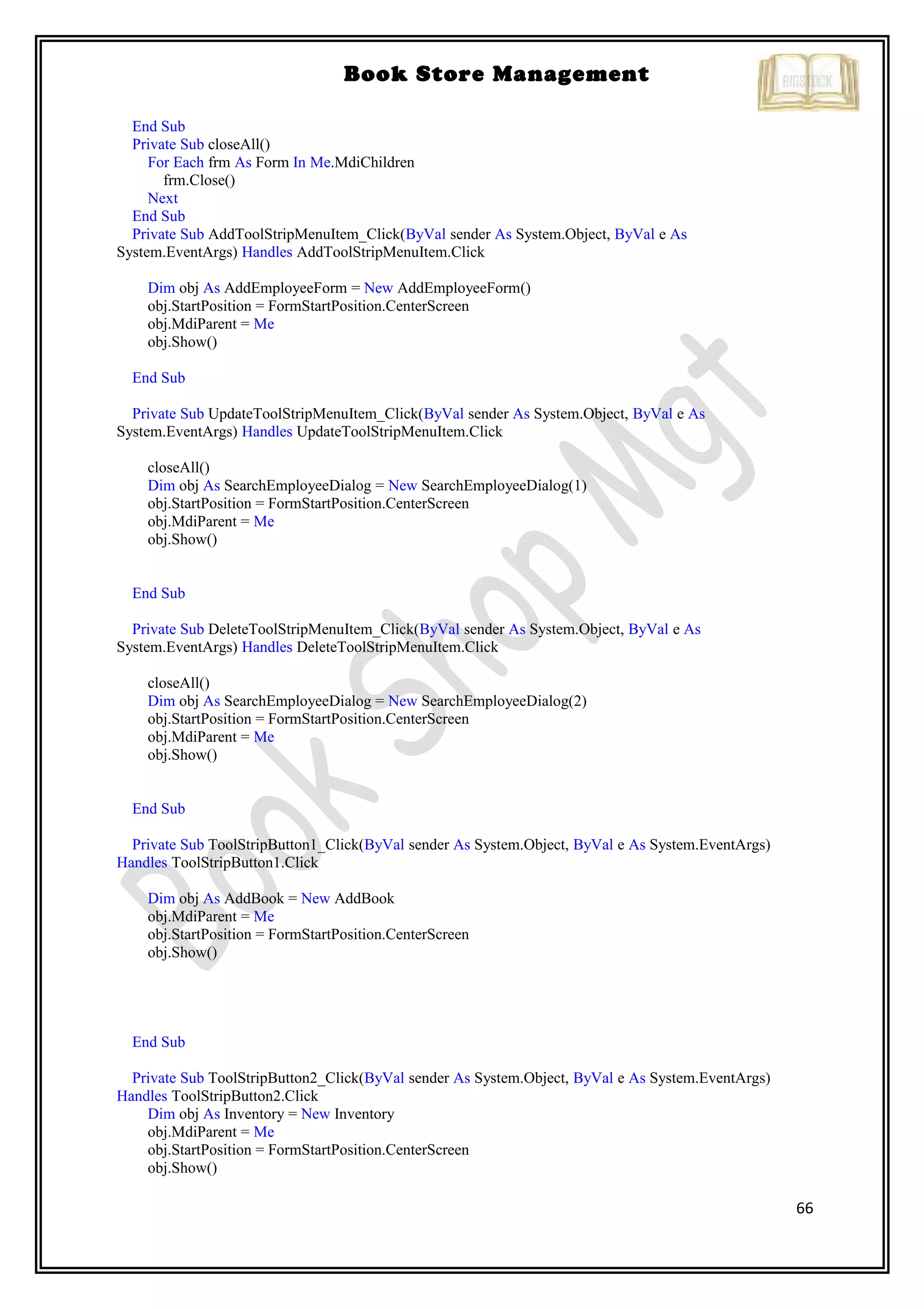 66
Book Store Management
End Sub
Private Sub closeAll()
For Each frm As Form In Me.MdiChildren
frm.Close()
Next
End Sub
Private Sub AddToolStripMenuItem_Click(ByVal sender As System.Object, ByVal e As
System.EventArgs) Handles AddToolStripMenuItem.Click
Dim obj As AddEmployeeForm = New AddEmployeeForm()
obj.StartPosition = FormStartPosition.CenterScreen
obj.MdiParent = Me
obj.Show()
End Sub
Private Sub UpdateToolStripMenuItem_Click(ByVal sender As System.Object, ByVal e As
System.EventArgs) Handles UpdateToolStripMenuItem.Click
closeAll()
Dim obj As SearchEmployeeDialog = New SearchEmployeeDialog(1)
obj.StartPosition = FormStartPosition.CenterScreen
obj.MdiParent = Me
obj.Show()
End Sub
Private Sub DeleteToolStripMenuItem_Click(ByVal sender As System.Object, ByVal e As
System.EventArgs) Handles DeleteToolStripMenuItem.Click
closeAll()
Dim obj As SearchEmployeeDialog = New SearchEmployeeDialog(2)
obj.StartPosition = FormStartPosition.CenterScreen
obj.MdiParent = Me
obj.Show()
End Sub
Private Sub ToolStripButton1_Click(ByVal sender As System.Object, ByVal e As System.EventArgs)
Handles ToolStripButton1.Click
Dim obj As AddBook = New AddBook
obj.MdiParent = Me
obj.StartPosition = FormStartPosition.CenterScreen
obj.Show()
End Sub
Private Sub ToolStripButton2_Click(ByVal sender As System.Object, ByVal e As System.EventArgs)
Handles ToolStripButton2.Click
Dim obj As Inventory = New Inventory
obj.MdiParent = Me
obj.StartPosition = FormStartPosition.CenterScreen
obj.Show()
 