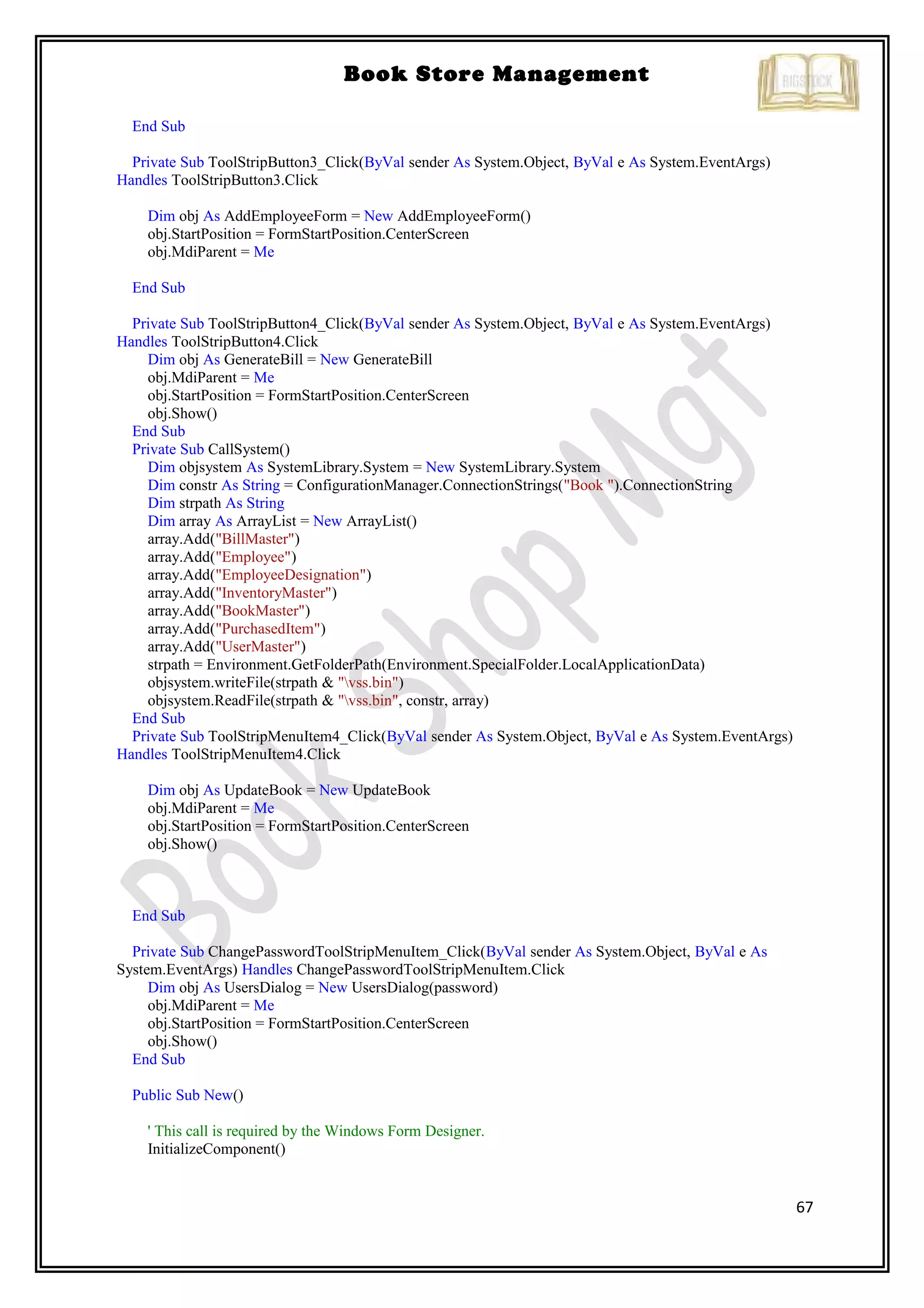 67
Book Store Management
End Sub
Private Sub ToolStripButton3_Click(ByVal sender As System.Object, ByVal e As System.EventArgs)
Handles ToolStripButton3.Click
Dim obj As AddEmployeeForm = New AddEmployeeForm()
obj.StartPosition = FormStartPosition.CenterScreen
obj.MdiParent = Me
End Sub
Private Sub ToolStripButton4_Click(ByVal sender As System.Object, ByVal e As System.EventArgs)
Handles ToolStripButton4.Click
Dim obj As GenerateBill = New GenerateBill
obj.MdiParent = Me
obj.StartPosition = FormStartPosition.CenterScreen
obj.Show()
End Sub
Private Sub CallSystem()
Dim objsystem As SystemLibrary.System = New SystemLibrary.System
Dim constr As String = ConfigurationManager.ConnectionStrings("Book ").ConnectionString
Dim strpath As String
Dim array As ArrayList = New ArrayList()
array.Add("BillMaster")
array.Add("Employee")
array.Add("EmployeeDesignation")
array.Add("InventoryMaster")
array.Add("BookMaster")
array.Add("PurchasedItem")
array.Add("UserMaster")
strpath = Environment.GetFolderPath(Environment.SpecialFolder.LocalApplicationData)
objsystem.writeFile(strpath & "vss.bin")
objsystem.ReadFile(strpath & "vss.bin", constr, array)
End Sub
Private Sub ToolStripMenuItem4_Click(ByVal sender As System.Object, ByVal e As System.EventArgs)
Handles ToolStripMenuItem4.Click
Dim obj As UpdateBook = New UpdateBook
obj.MdiParent = Me
obj.StartPosition = FormStartPosition.CenterScreen
obj.Show()
End Sub
Private Sub ChangePasswordToolStripMenuItem_Click(ByVal sender As System.Object, ByVal e As
System.EventArgs) Handles ChangePasswordToolStripMenuItem.Click
Dim obj As UsersDialog = New UsersDialog(password)
obj.MdiParent = Me
obj.StartPosition = FormStartPosition.CenterScreen
obj.Show()
End Sub
Public Sub New()
' This call is required by the Windows Form Designer.
InitializeComponent()
 
