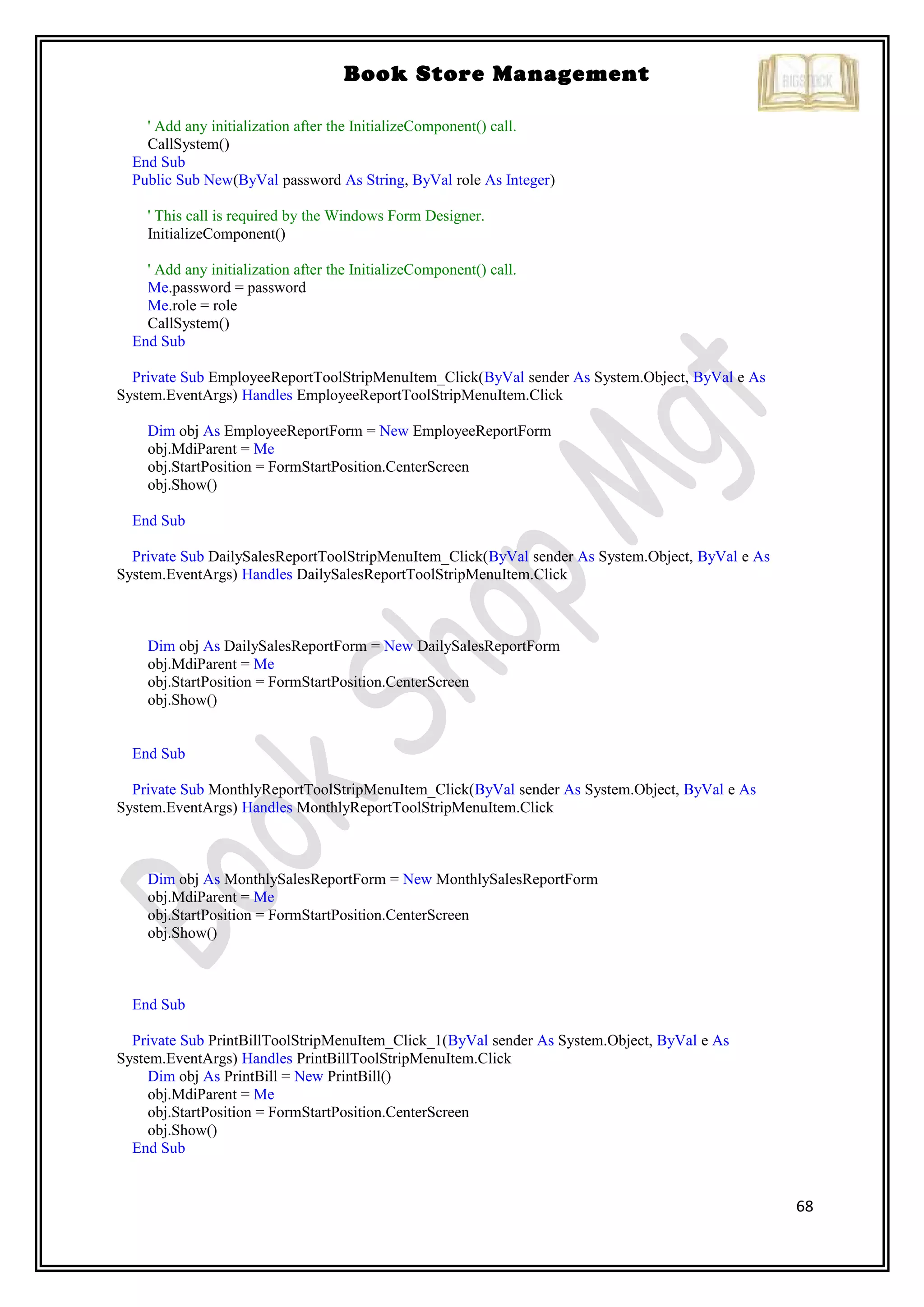 68
Book Store Management
' Add any initialization after the InitializeComponent() call.
CallSystem()
End Sub
Public Sub New(ByVal password As String, ByVal role As Integer)
' This call is required by the Windows Form Designer.
InitializeComponent()
' Add any initialization after the InitializeComponent() call.
Me.password = password
Me.role = role
CallSystem()
End Sub
Private Sub EmployeeReportToolStripMenuItem_Click(ByVal sender As System.Object, ByVal e As
System.EventArgs) Handles EmployeeReportToolStripMenuItem.Click
Dim obj As EmployeeReportForm = New EmployeeReportForm
obj.MdiParent = Me
obj.StartPosition = FormStartPosition.CenterScreen
obj.Show()
End Sub
Private Sub DailySalesReportToolStripMenuItem_Click(ByVal sender As System.Object, ByVal e As
System.EventArgs) Handles DailySalesReportToolStripMenuItem.Click
Dim obj As DailySalesReportForm = New DailySalesReportForm
obj.MdiParent = Me
obj.StartPosition = FormStartPosition.CenterScreen
obj.Show()
End Sub
Private Sub MonthlyReportToolStripMenuItem_Click(ByVal sender As System.Object, ByVal e As
System.EventArgs) Handles MonthlyReportToolStripMenuItem.Click
Dim obj As MonthlySalesReportForm = New MonthlySalesReportForm
obj.MdiParent = Me
obj.StartPosition = FormStartPosition.CenterScreen
obj.Show()
End Sub
Private Sub PrintBillToolStripMenuItem_Click_1(ByVal sender As System.Object, ByVal e As
System.EventArgs) Handles PrintBillToolStripMenuItem.Click
Dim obj As PrintBill = New PrintBill()
obj.MdiParent = Me
obj.StartPosition = FormStartPosition.CenterScreen
obj.Show()
End Sub
 