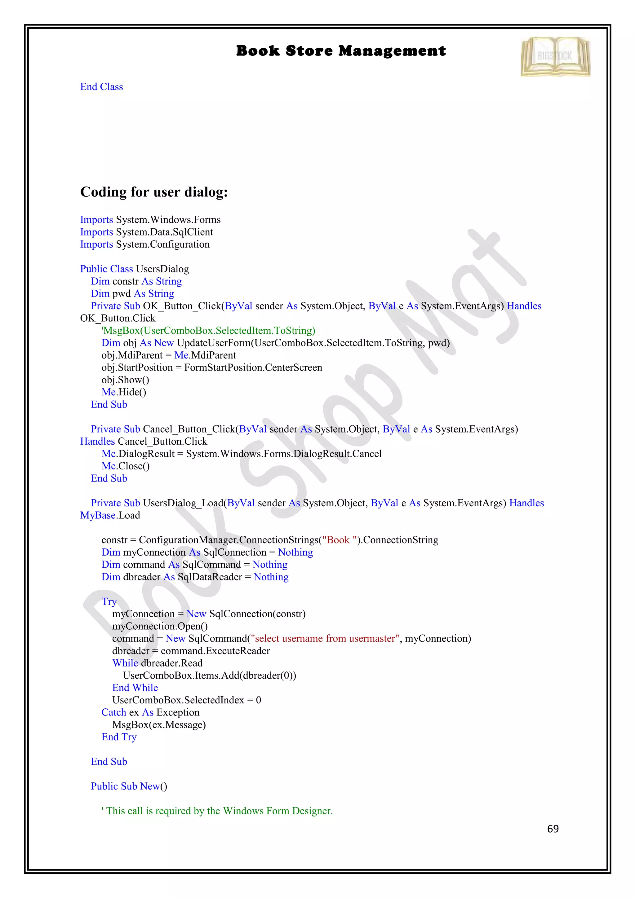 69
Book Store Management
End Class
Coding for user dialog:
Imports System.Windows.Forms
Imports System.Data.SqlClient
Imports System.Configuration
Public Class UsersDialog
Dim constr As String
Dim pwd As String
Private Sub OK_Button_Click(ByVal sender As System.Object, ByVal e As System.EventArgs) Handles
OK_Button.Click
'MsgBox(UserComboBox.SelectedItem.ToString)
Dim obj As New UpdateUserForm(UserComboBox.SelectedItem.ToString, pwd)
obj.MdiParent = Me.MdiParent
obj.StartPosition = FormStartPosition.CenterScreen
obj.Show()
Me.Hide()
End Sub
Private Sub Cancel_Button_Click(ByVal sender As System.Object, ByVal e As System.EventArgs)
Handles Cancel_Button.Click
Me.DialogResult = System.Windows.Forms.DialogResult.Cancel
Me.Close()
End Sub
Private Sub UsersDialog_Load(ByVal sender As System.Object, ByVal e As System.EventArgs) Handles
MyBase.Load
constr = ConfigurationManager.ConnectionStrings("Book ").ConnectionString
Dim myConnection As SqlConnection = Nothing
Dim command As SqlCommand = Nothing
Dim dbreader As SqlDataReader = Nothing
Try
myConnection = New SqlConnection(constr)
myConnection.Open()
command = New SqlCommand("select username from usermaster", myConnection)
dbreader = command.ExecuteReader
While dbreader.Read
UserComboBox.Items.Add(dbreader(0))
End While
UserComboBox.SelectedIndex = 0
Catch ex As Exception
MsgBox(ex.Message)
End Try
End Sub
Public Sub New()
' This call is required by the Windows Form Designer.
 