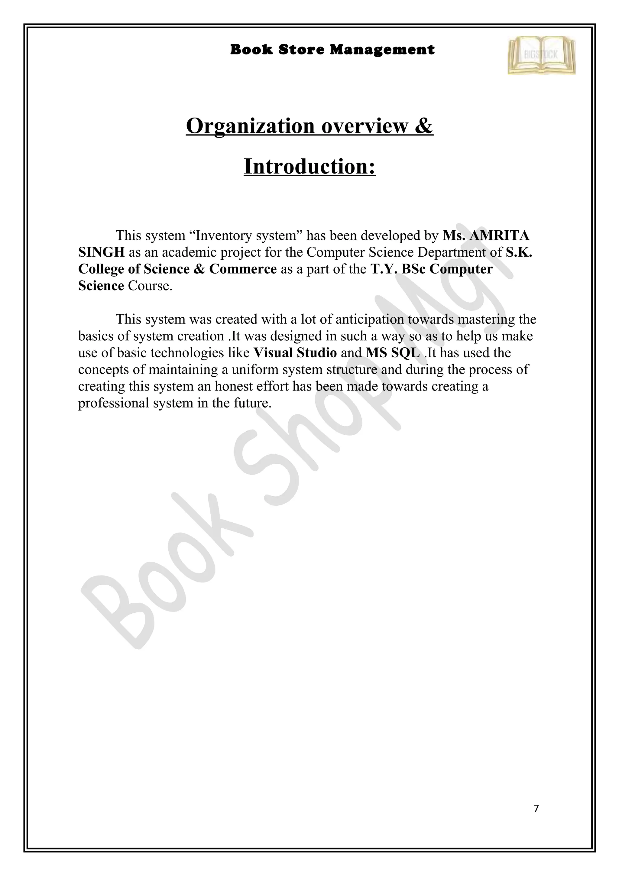 7
Book Store Management
Organization overview &
Introduction:
This system “Inventory system” has been developed by Ms. AMRITA
SINGH as an academic project for the Computer Science Department of S.K.
College of Science & Commerce as a part of the T.Y. BSc Computer
Science Course.
This system was created with a lot of anticipation towards mastering the
basics of system creation .It was designed in such a way so as to help us make
use of basic technologies like Visual Studio and MS SQL .It has used the
concepts of maintaining a uniform system structure and during the process of
creating this system an honest effort has been made towards creating a
professional system in the future.
 