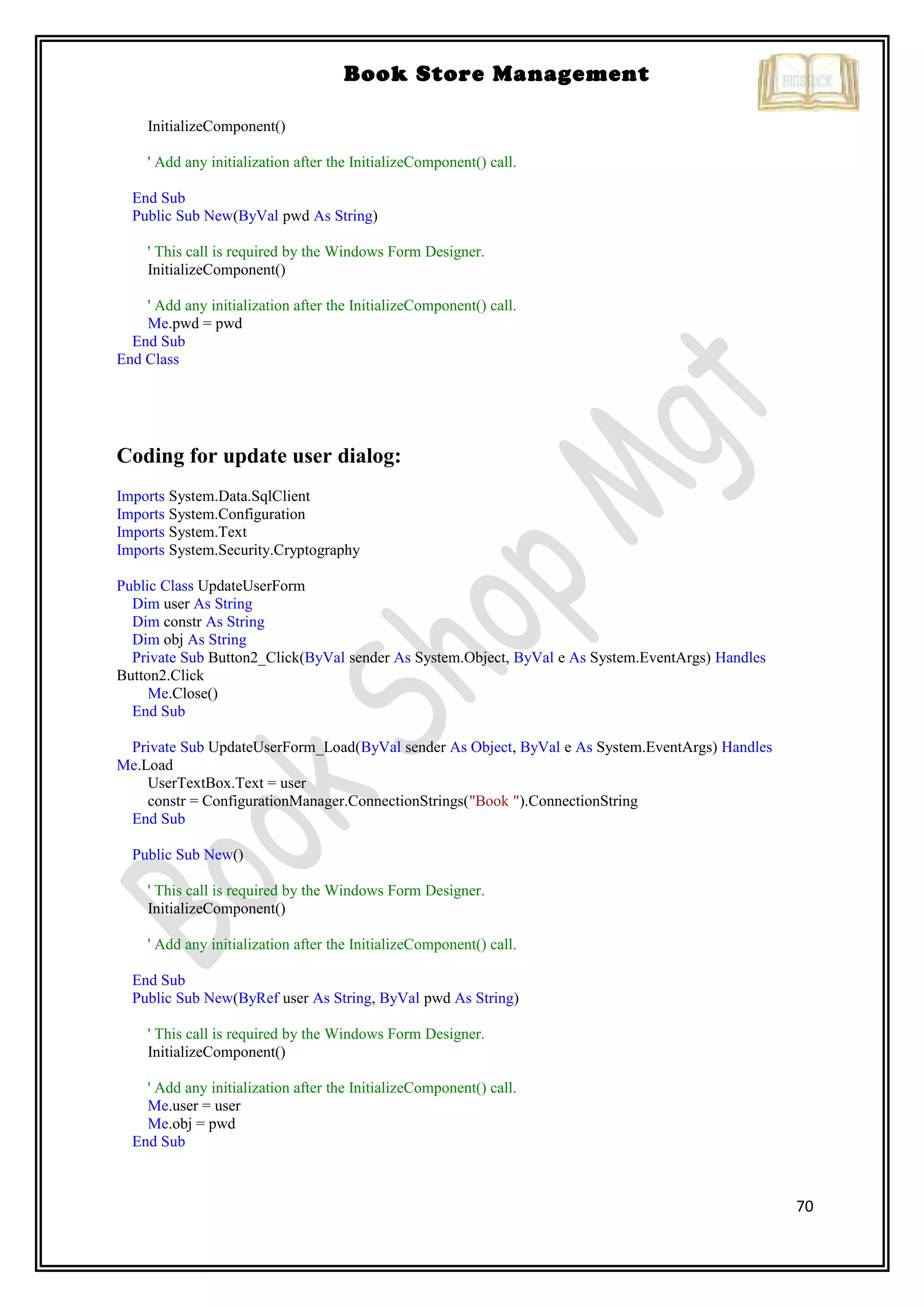 70
Book Store Management
InitializeComponent()
' Add any initialization after the InitializeComponent() call.
End Sub
Public Sub New(ByVal pwd As String)
' This call is required by the Windows Form Designer.
InitializeComponent()
' Add any initialization after the InitializeComponent() call.
Me.pwd = pwd
End Sub
End Class
Coding for update user dialog:
Imports System.Data.SqlClient
Imports System.Configuration
Imports System.Text
Imports System.Security.Cryptography
Public Class UpdateUserForm
Dim user As String
Dim constr As String
Dim obj As String
Private Sub Button2_Click(ByVal sender As System.Object, ByVal e As System.EventArgs) Handles
Button2.Click
Me.Close()
End Sub
Private Sub UpdateUserForm_Load(ByVal sender As Object, ByVal e As System.EventArgs) Handles
Me.Load
UserTextBox.Text = user
constr = ConfigurationManager.ConnectionStrings("Book ").ConnectionString
End Sub
Public Sub New()
' This call is required by the Windows Form Designer.
InitializeComponent()
' Add any initialization after the InitializeComponent() call.
End Sub
Public Sub New(ByRef user As String, ByVal pwd As String)
' This call is required by the Windows Form Designer.
InitializeComponent()
' Add any initialization after the InitializeComponent() call.
Me.user = user
Me.obj = pwd
End Sub
 