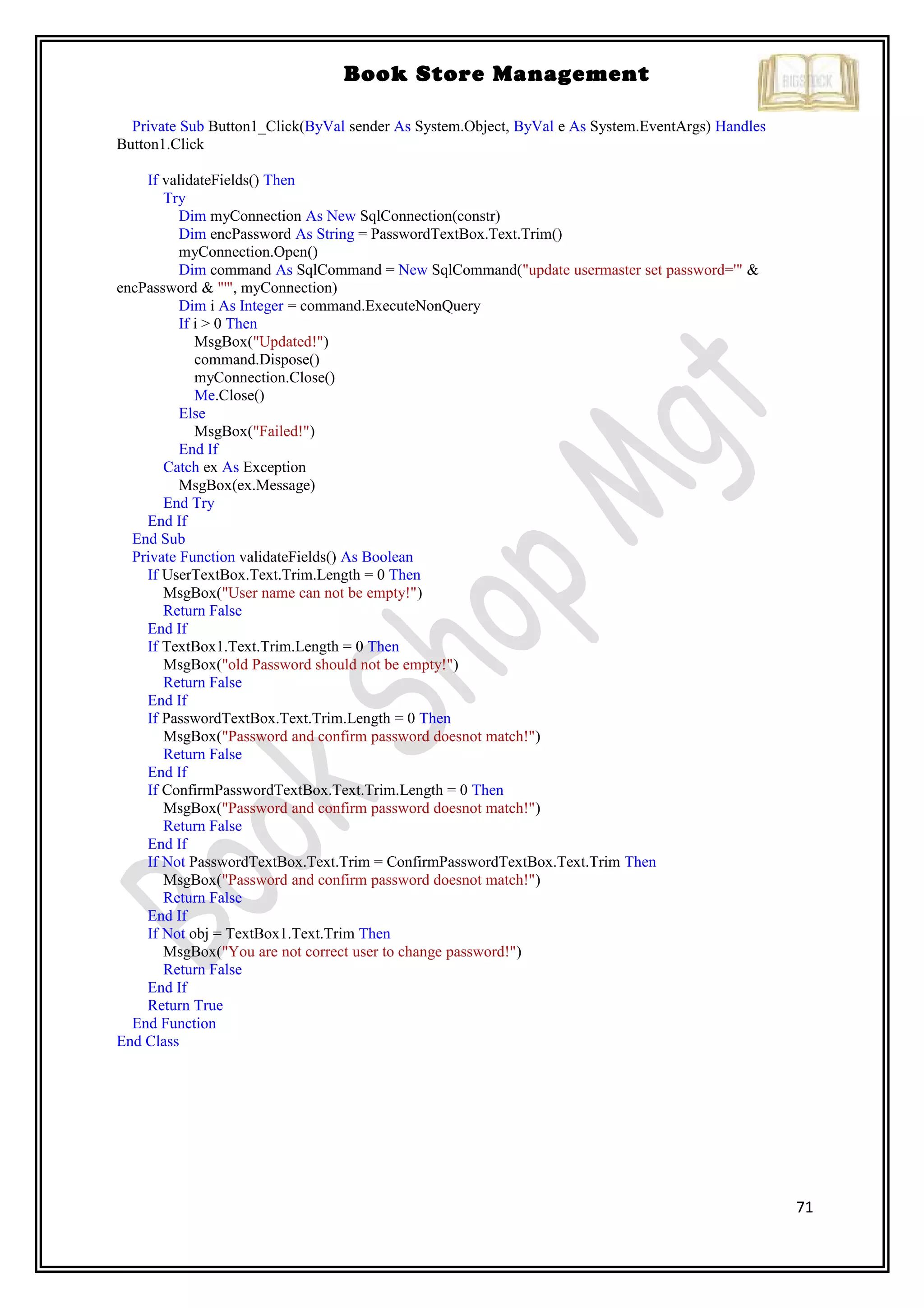 71
Book Store Management
Private Sub Button1_Click(ByVal sender As System.Object, ByVal e As System.EventArgs) Handles
Button1.Click
If validateFields() Then
Try
Dim myConnection As New SqlConnection(constr)
Dim encPassword As String = PasswordTextBox.Text.Trim()
myConnection.Open()
Dim command As SqlCommand = New SqlCommand("update usermaster set password='" &
encPassword & "'", myConnection)
Dim i As Integer = command.ExecuteNonQuery
If i > 0 Then
MsgBox("Updated!")
command.Dispose()
myConnection.Close()
Me.Close()
Else
MsgBox("Failed!")
End If
Catch ex As Exception
MsgBox(ex.Message)
End Try
End If
End Sub
Private Function validateFields() As Boolean
If UserTextBox.Text.Trim.Length = 0 Then
MsgBox("User name can not be empty!")
Return False
End If
If TextBox1.Text.Trim.Length = 0 Then
MsgBox("old Password should not be empty!")
Return False
End If
If PasswordTextBox.Text.Trim.Length = 0 Then
MsgBox("Password and confirm password doesnot match!")
Return False
End If
If ConfirmPasswordTextBox.Text.Trim.Length = 0 Then
MsgBox("Password and confirm password doesnot match!")
Return False
End If
If Not PasswordTextBox.Text.Trim = ConfirmPasswordTextBox.Text.Trim Then
MsgBox("Password and confirm password doesnot match!")
Return False
End If
If Not obj = TextBox1.Text.Trim Then
MsgBox("You are not correct user to change password!")
Return False
End If
Return True
End Function
End Class
 