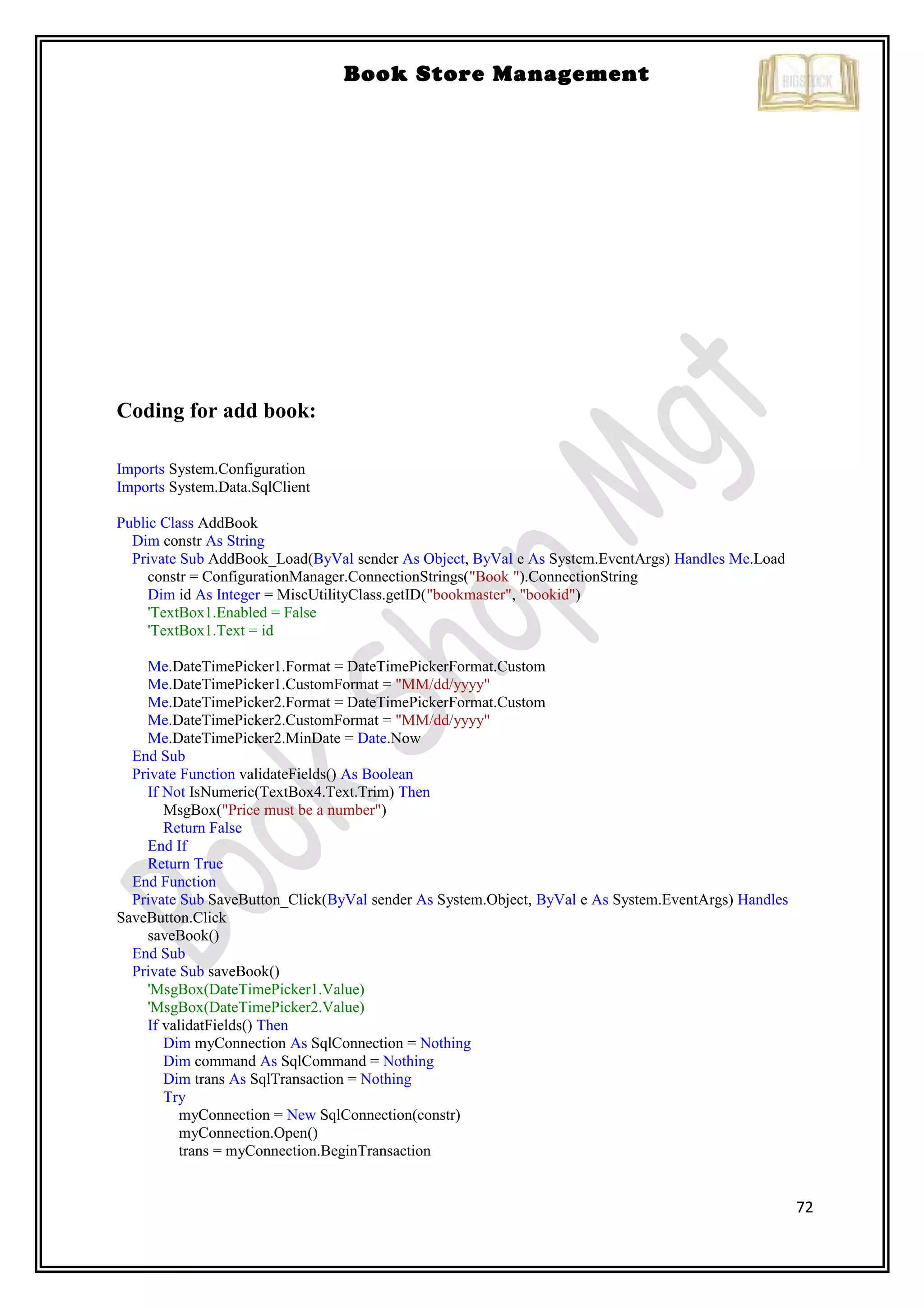72
Book Store Management
Coding for add book:
Imports System.Configuration
Imports System.Data.SqlClient
Public Class AddBook
Dim constr As String
Private Sub AddBook_Load(ByVal sender As Object, ByVal e As System.EventArgs) Handles Me.Load
constr = ConfigurationManager.ConnectionStrings("Book ").ConnectionString
Dim id As Integer = MiscUtilityClass.getID("bookmaster", "bookid")
'TextBox1.Enabled = False
'TextBox1.Text = id
Me.DateTimePicker1.Format = DateTimePickerFormat.Custom
Me.DateTimePicker1.CustomFormat = "MM/dd/yyyy"
Me.DateTimePicker2.Format = DateTimePickerFormat.Custom
Me.DateTimePicker2.CustomFormat = "MM/dd/yyyy"
Me.DateTimePicker2.MinDate = Date.Now
End Sub
Private Function validateFields() As Boolean
If Not IsNumeric(TextBox4.Text.Trim) Then
MsgBox("Price must be a number")
Return False
End If
Return True
End Function
Private Sub SaveButton_Click(ByVal sender As System.Object, ByVal e As System.EventArgs) Handles
SaveButton.Click
saveBook()
End Sub
Private Sub saveBook()
'MsgBox(DateTimePicker1.Value)
'MsgBox(DateTimePicker2.Value)
If validatFields() Then
Dim myConnection As SqlConnection = Nothing
Dim command As SqlCommand = Nothing
Dim trans As SqlTransaction = Nothing
Try
myConnection = New SqlConnection(constr)
myConnection.Open()
trans = myConnection.BeginTransaction
 