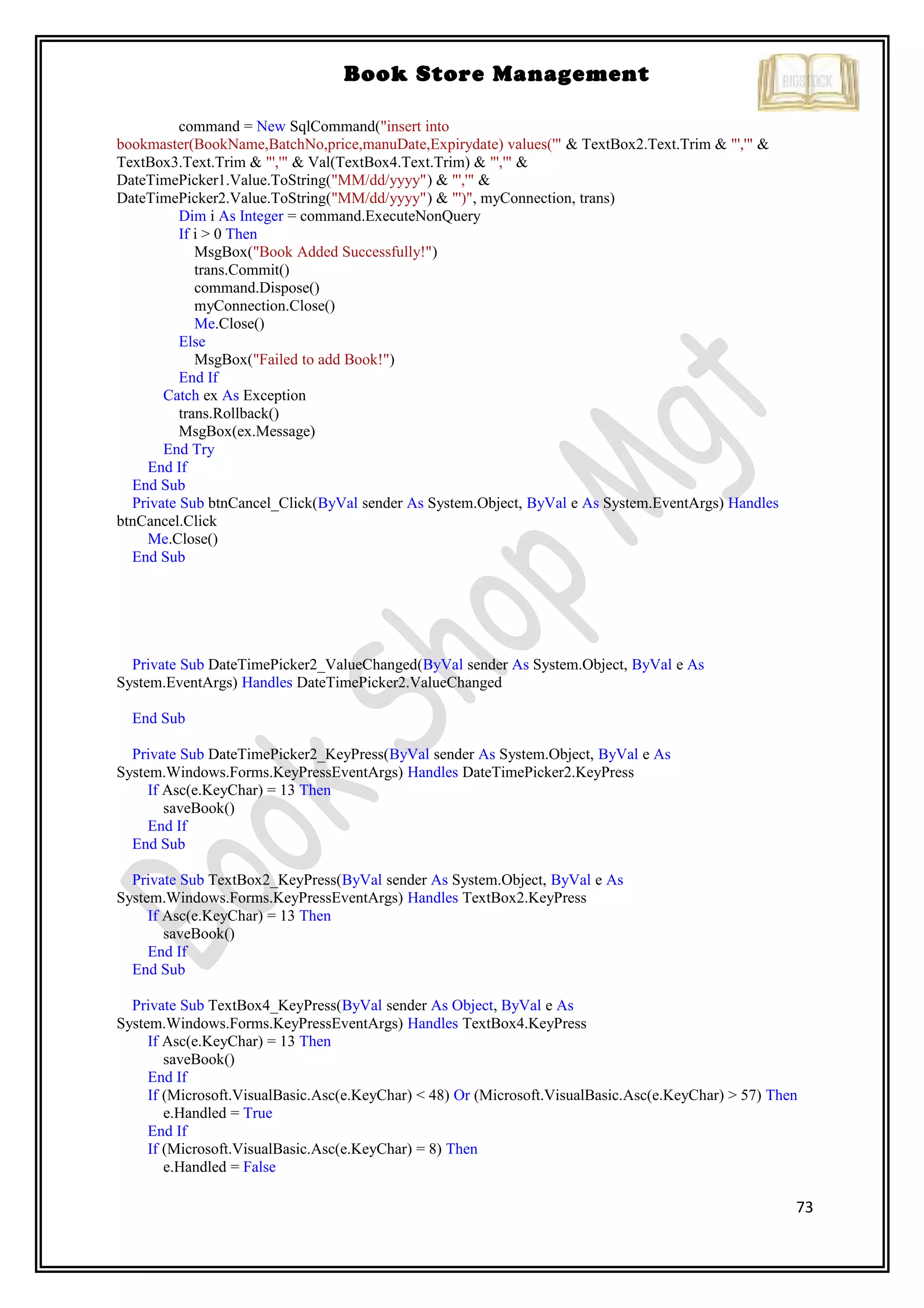 73
Book Store Management
command = New SqlCommand("insert into
bookmaster(BookName,BatchNo,price,manuDate,Expirydate) values('" & TextBox2.Text.Trim & "','" &
TextBox3.Text.Trim & "','" & Val(TextBox4.Text.Trim) & "','" &
DateTimePicker1.Value.ToString("MM/dd/yyyy") & "','" &
DateTimePicker2.Value.ToString("MM/dd/yyyy") & "')", myConnection, trans)
Dim i As Integer = command.ExecuteNonQuery
If i > 0 Then
MsgBox("Book Added Successfully!")
trans.Commit()
command.Dispose()
myConnection.Close()
Me.Close()
Else
MsgBox("Failed to add Book!")
End If
Catch ex As Exception
trans.Rollback()
MsgBox(ex.Message)
End Try
End If
End Sub
Private Sub btnCancel_Click(ByVal sender As System.Object, ByVal e As System.EventArgs) Handles
btnCancel.Click
Me.Close()
End Sub
Private Sub DateTimePicker2_ValueChanged(ByVal sender As System.Object, ByVal e As
System.EventArgs) Handles DateTimePicker2.ValueChanged
End Sub
Private Sub DateTimePicker2_KeyPress(ByVal sender As System.Object, ByVal e As
System.Windows.Forms.KeyPressEventArgs) Handles DateTimePicker2.KeyPress
If Asc(e.KeyChar) = 13 Then
saveBook()
End If
End Sub
Private Sub TextBox2_KeyPress(ByVal sender As System.Object, ByVal e As
System.Windows.Forms.KeyPressEventArgs) Handles TextBox2.KeyPress
If Asc(e.KeyChar) = 13 Then
saveBook()
End If
End Sub
Private Sub TextBox4_KeyPress(ByVal sender As Object, ByVal e As
System.Windows.Forms.KeyPressEventArgs) Handles TextBox4.KeyPress
If Asc(e.KeyChar) = 13 Then
saveBook()
End If
If (Microsoft.VisualBasic.Asc(e.KeyChar) < 48) Or (Microsoft.VisualBasic.Asc(e.KeyChar) > 57) Then
e.Handled = True
End If
If (Microsoft.VisualBasic.Asc(e.KeyChar) = 8) Then
e.Handled = False
 