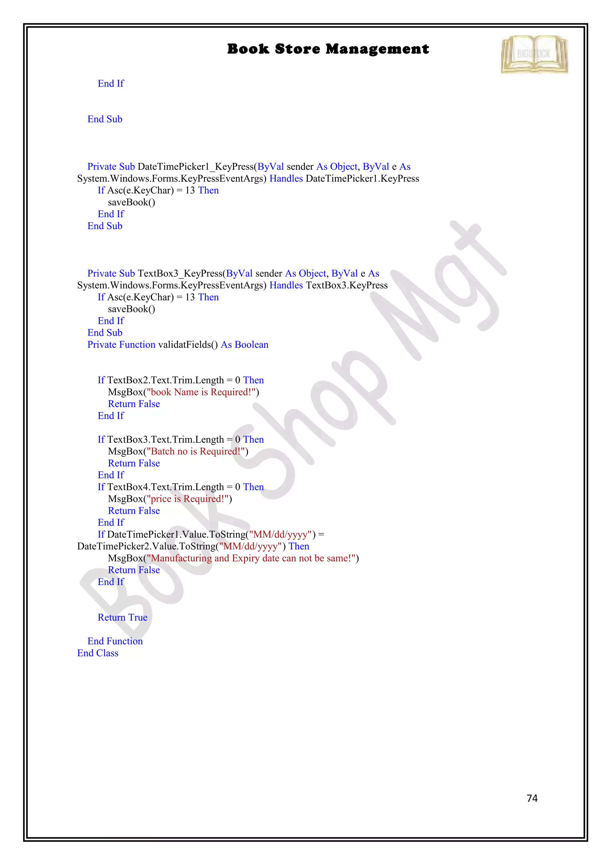 74
Book Store Management
End If
End Sub
Private Sub DateTimePicker1_KeyPress(ByVal sender As Object, ByVal e As
System.Windows.Forms.KeyPressEventArgs) Handles DateTimePicker1.KeyPress
If Asc(e.KeyChar) = 13 Then
saveBook()
End If
End Sub
Private Sub TextBox3_KeyPress(ByVal sender As Object, ByVal e As
System.Windows.Forms.KeyPressEventArgs) Handles TextBox3.KeyPress
If Asc(e.KeyChar) = 13 Then
saveBook()
End If
End Sub
Private Function validatFields() As Boolean
If TextBox2.Text.Trim.Length = 0 Then
MsgBox("book Name is Required!")
Return False
End If
If TextBox3.Text.Trim.Length = 0 Then
MsgBox("Batch no is Required!")
Return False
End If
If TextBox4.Text.Trim.Length = 0 Then
MsgBox("price is Required!")
Return False
End If
If DateTimePicker1.Value.ToString("MM/dd/yyyy") =
DateTimePicker2.Value.ToString("MM/dd/yyyy") Then
MsgBox("Manufacturing and Expiry date can not be same!")
Return False
End If
Return True
End Function
End Class
 